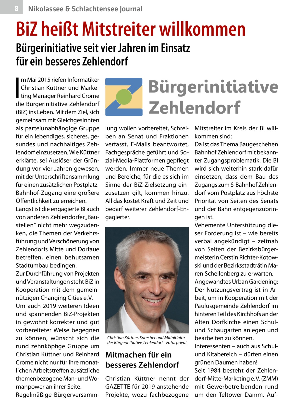 8  Nikolassee & Schlachtensee Journal  BiZ heißt Mitstreiter willkommen Bürgerinitiative seit vier Jahren im Einsatz für ein besseres Zehlendorf  I  m Mai 2015 riefen Informatiker Christian Küttner und Marketing Manager Reinhard Crome die Bürgerinitiative Zehlendorf (BiZ) ins Leben. Mit dem Ziel, sich gemeinsam mit Gleichgesinnten als parteiunabhängige Gruppe für ein lebendiges, sicheres, gesundes und nachhaltiges Zehlendorf einzusetzen. Wie Küttner erklärte, sei Auslöser der Gründung vor vier Jahren gewesen, mit der Unterschriftensammlung für einen zusätzlichen PostplatzBahnhof-Zugang eine größere Öffentlichkeit zu erreichen. Längst ist die engagierte BI auch von anderen Zehlendorfer „Baustellen“ nicht mehr wegzudenken, die Themen der Verkehrsführung und Verschönerung von Zehlendorfs Mitte und Dorfaue betreffen, einen behutsamen Stadtumbau bedingen. Zur Durchführung von Projekten und Veranstaltungen steht BiZ in Kooperation mit dem gemeinnützigen Changing Cities e. V. Um auch 2019 weiteren Ideen und spannenden BiZ-Projekten in gewohnt korrekter und gut vorbereiteter Weise begegnen zu können, wünscht sich die rund zehnköpfige Gruppe um Christian Küttner und Reinhard Crome nicht nur für ihre monatlichen Arbeitstreffen zusätzliche themenbezogene Man- und Womanpower an ihrer Seite. Regelmäßige Bürgerversamm lung wollen vorbereitet, Schrei­ ben an Senat und Fraktionen verfasst, E-Mails beantwortet, Fachgespräche geführt und Sozial-Media-Plattformen gepflegt werden. Immer neue Themen und Bereiche, für die es sich im Sinne der BiZ-Zielsetzung einzusetzen gilt, kommen hinzu. All das kostet Kraft und Zeit und bedarf weiterer Zehlendorf-Engagierter.  Mitstreiter im Kreis der BI willkommen sind: Da ist das Thema Baugeschehen Bahnhof Zehlendorf mit bekannter Zugangsproblematik. Die BI wird sich weiterhin stark dafür einsetzen, dass dem Bau des Zugangs zum S-Bahnhof Zehlendorf vom Postplatz aus höchste Priorität von Seiten des Senats und der Bahn entgegenzubringen ist. Vehemente Unterstützung dieser Forderung ist – wie bereits verbal angekündigt – zeitnah von Seiten der Bezirksbürgermeisterin Cerstin Richter-Kotowski und der Bezirksstadträtin Maren Schellenberg zu erwarten. Angewandtes Urban Gardening: Der Nutzungsvertrag ist in Arbeit, um in Kooperation mit der Paulusgemeinde Zehlendorf im hinteren Teil des Kirchhofs an der Alten Dorfkirche einen Schulund Schaugarten anlegen und Christian Küttner, Sprecher und Mitinitiator bearbeiten zu können. der Bürgerinitiative Zehlendorf � Foto: privat Interessenten – auch aus Schulund Kitabereich – dürfen einen Mitmachen für ein grünen Daumen haben! besseres Zehlendorf Seit 1984 besteht der ZehlenChristian Küttner nennt der dorf-Mitte-Marketing e. V. (ZMM) GAZETTE für 2019 anstehende mit Gewerbetreibenden rund Projekte, wozu fachbezogene um den Teltower Damm. Au