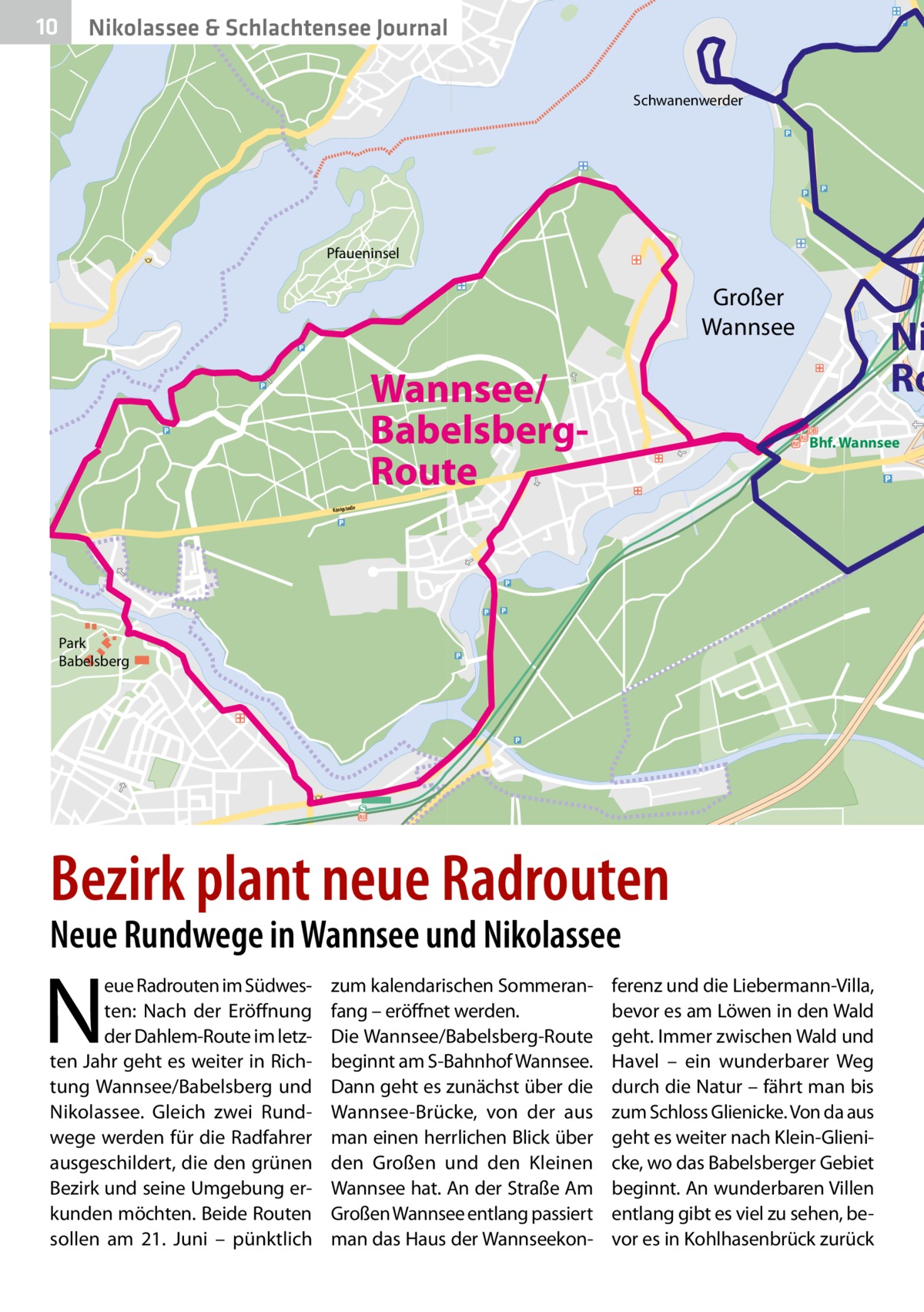 10  Nikolassee & Schlachtensee Journal Schwanenwerder  Pfaueninsel  Großer Wannsee  Wannsee/ BabelsbergRoute  Ni Ro Bhf. Wannsee  Königstraße  Park Babelsberg  Bezirk plant neue Radrouten Neue Rundwege in Wannsee und Nikolassee  N  eue Radrouten im Südwesten: Nach der Eröffnung der Dahlem-Route im letzten Jahr geht es weiter in Richtung Wannsee/Babelsberg und Nikolassee. Gleich zwei Rundwege werden für die Radfahrer ausgeschildert, die den grünen Bezirk und seine Umgebung erkunden möchten. Beide Routen sollen am 21.  Juni – pünktlich  zum kalendarischen Sommeranfang – eröffnet werden. Die Wannsee/Babelsberg-Route beginnt am S-Bahnhof Wannsee. Dann geht es zunächst über die Wannsee-Brücke, von der aus man einen herrlichen Blick über den Großen und den Kleinen Wannsee hat. An der Straße Am Großen Wannsee entlang passiert man das Haus der Wannseekon ferenz und die Liebermann-Villa, bevor es am Löwen in den Wald geht. Immer zwischen Wald und Havel – ein wunderbarer Weg durch die Natur – fährt man bis zum Schloss Glienicke. Von da aus geht es weiter nach Klein-Glienicke, wo das Babelsberger Gebiet beginnt. An wunderbaren Villen entlang gibt es viel zu sehen, bevor es in Kohlhasenbrück zurück