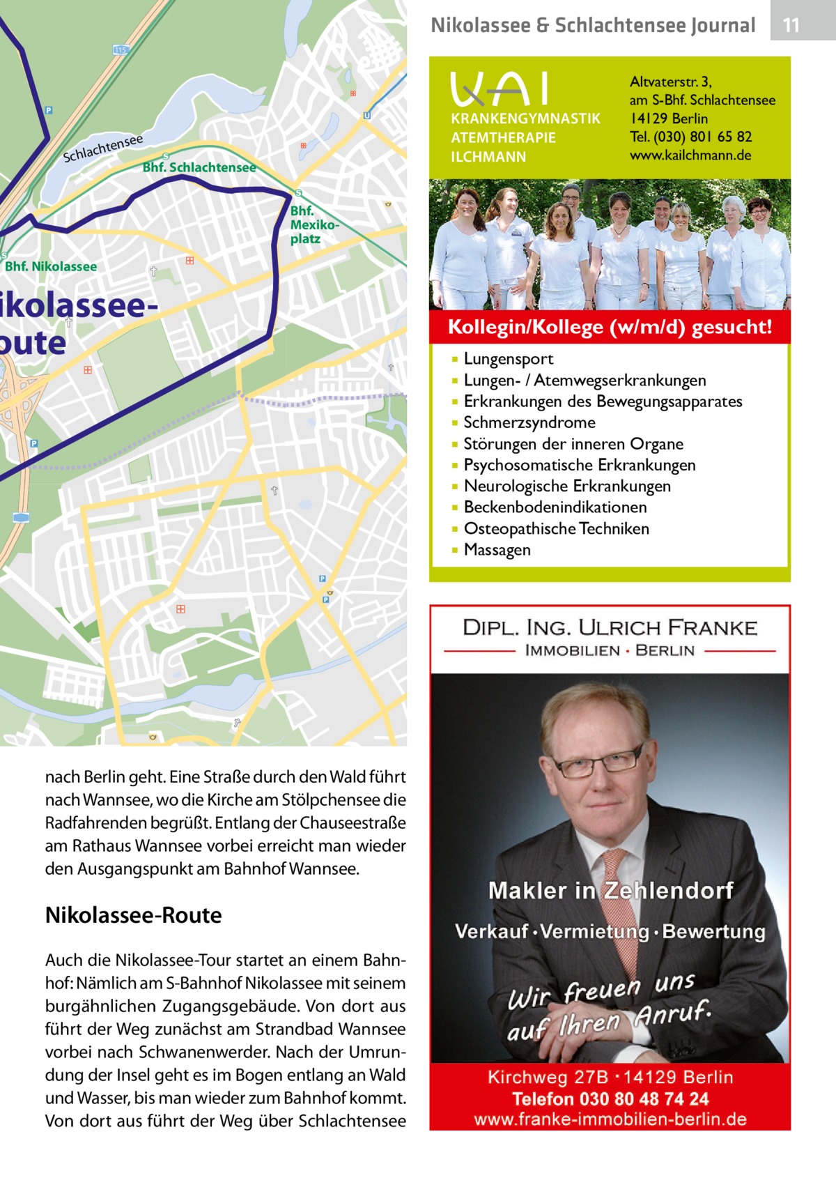 Nikolassee & Schlachtensee Journal 115  Sch  KRANKENGYMNASTIK ATEMTHERAPIE ILCHMANN  e  ense lacht  Bhf. Schlachtensee  Altvaterstr. 3, am S-Bhf. Schlachtensee 14129 Berlin Tel. (030) 801 65 82 www.kailchmann.de  Bhf. Mexikoplatz Bhf. Nikolassee  ikolasseeoute  Kollegin/Kollege (w/m/d) gesucht! Lungensport Lungen- / Atemwegserkrankungen  Erkrankungen des Bewegungsapparates  Schmerzsyndrome  Störungen der inneren Organe  Psychosomatische Erkrankungen  Neurologische Erkrankungen  Beckenbodenindikationen  Osteopathische Techniken  Massagen    nach Berlin geht. Eine Straße durch den Wald führt nach Wannsee, wo die Kirche am Stölpchensee die Radfahrenden begrüßt. Entlang der Chauseestraße am Rathaus Wannsee vorbei erreicht man wieder den Ausgangspunkt am Bahnhof Wannsee.  Nikolassee-Route Auch die Nikolassee-Tour startet an einem Bahnhof: Nämlich am S-Bahnhof Nikolassee mit seinem burgähnlichen Zugangsgebäude. Von dort aus führt der Weg zunächst am Strandbad Wannsee vorbei nach Schwanenwerder. Nach der Umrundung der Insel geht es im Bogen entlang an Wald und Wasser, bis man wieder zum Bahnhof kommt. Von dort aus führt der Weg über Schlachtensee  11