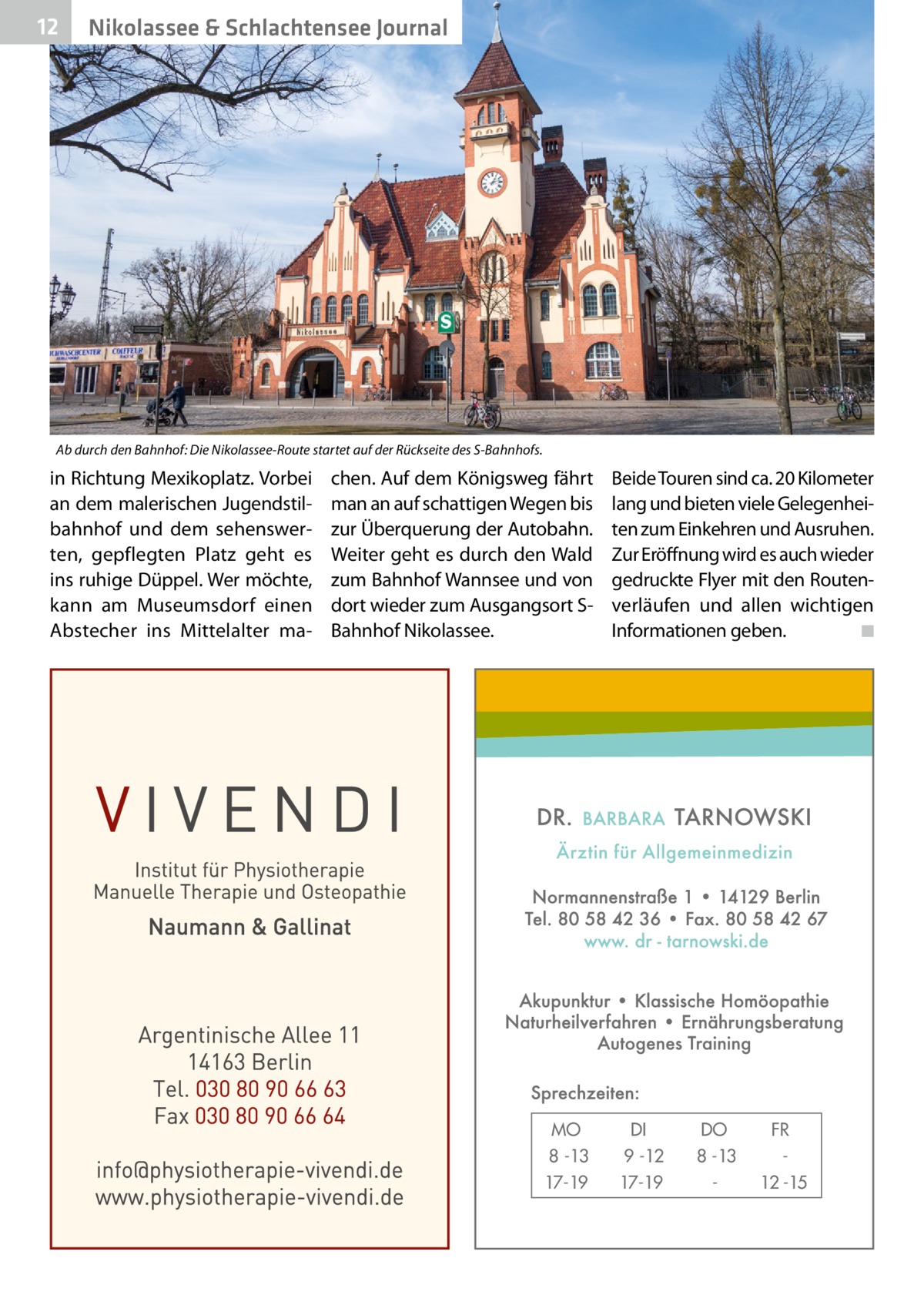 12  Gesundheit& Schlachtensee Journal Nikolassee  Ab durch den Bahnhof: Die Nikolassee-Route startet auf der Rückseite des S-Bahnhofs.  in Richtung Mexikoplatz. Vorbei an dem malerischen Jugendstilbahnhof und dem sehenswerten, gepflegten Platz geht es ins ruhige Düppel. Wer möchte, kann am Museumsdorf einen Abstecher ins Mittelalter ma chen. Auf dem Königsweg fährt man an auf schattigen Wegen bis zur Überquerung der Autobahn. Weiter geht es durch den Wald zum Bahnhof Wannsee und von dort wieder zum Ausgangsort SBahnhof Nikolassee.  MO 8 -13 17-19  Beide Touren sind ca. 20 Kilometer lang und bieten viele Gelegenheiten zum Einkehren und Ausruhen. Zur Eröffnung wird es auch wieder gedruckte Flyer mit den Routenverläufen und allen wichtigen Informationen geben. � ◾  DI 9 -12 17-19  DO 8 -13  FR 12 -15