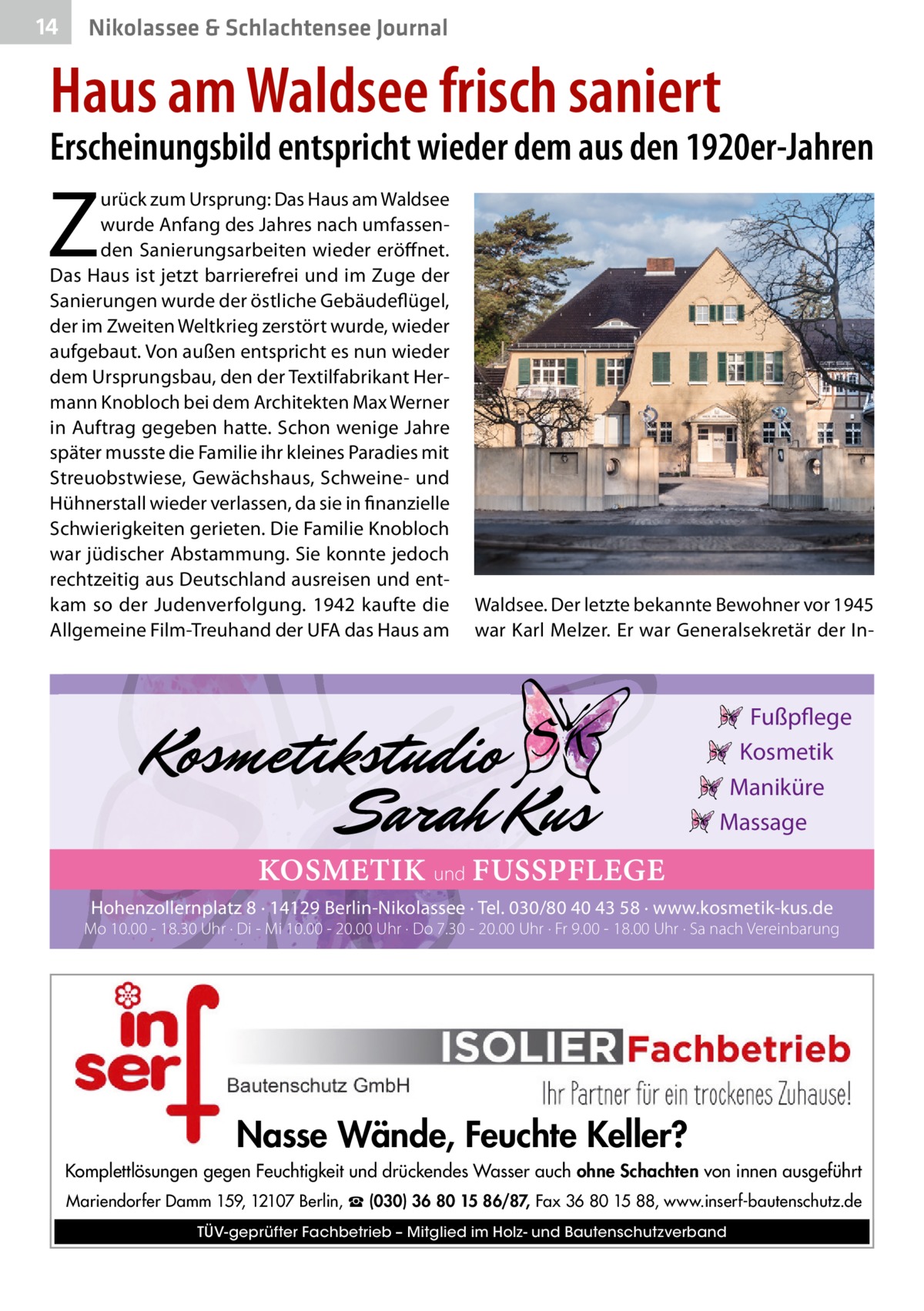 14  Nikolassee & Schlachtensee Journal  Haus am Waldsee frisch saniert  Erscheinungsbild entspricht wieder dem aus den 1920er-Jahren  Z  urück zum Ursprung: Das Haus am Waldsee wurde Anfang des Jahres nach umfassenden Sanierungsarbeiten wieder eröffnet. Das Haus ist jetzt barrierefrei und im Zuge der Sanierungen wurde der östliche Gebäudeflügel, der im Zweiten Weltkrieg zerstört wurde, wieder aufgebaut. Von außen entspricht es nun wieder dem Ursprungsbau, den der Textilfabrikant Hermann Knobloch bei dem Architekten Max Werner in Auftrag gegeben hatte. Schon wenige Jahre später musste die Familie ihr kleines Paradies mit Streuobstwiese, Gewächshaus, Schweine- und Hühnerstall wieder verlassen, da sie in finanzielle Schwierigkeiten gerieten. Die Familie Knobloch war jüdischer Abstammung. Sie konnte jedoch rechtzeitig aus Deutschland ausreisen und entkam so der Judenverfolgung. 1942 kaufte die Allgemeine Film-Treuhand der UFA das Haus am  Waldsee. Der letzte bekannte Bewohner vor 1945 war Karl Melzer. Er war Generalsekretär der In Fußpflege Kosmetik Maniküre Massage  KOSMETIK und FUSSPFLEGE Hohenzollernplatz 8 · 14129 Berlin-Nikolassee · Tel. 030/80 40 43 58 · www.kosmetik-kus.de  Mo 10.00 - 18.30 Uhr · Di - Mi 10.00 - 20.00 Uhr · Do 7.30 - 20.00 Uhr · Fr 9.00 - 18.00 Uhr · Sa nach Vereinbarung  Nasse Wände, Feuchte Keller? Komplettlösungen gegen Feuchtigkeit und drückendes Wasser auch ohne Schachten von innen ausgeführt Mariendorfer Damm 159, 12107 Berlin, ☎ (030) 36 80 15 86/87, Fax 36 80 15 88, www.inserf-bautenschutz.de TÜV-geprüfter Fachbetrieb – Mitglied im Holz- und Bautenschutzverband