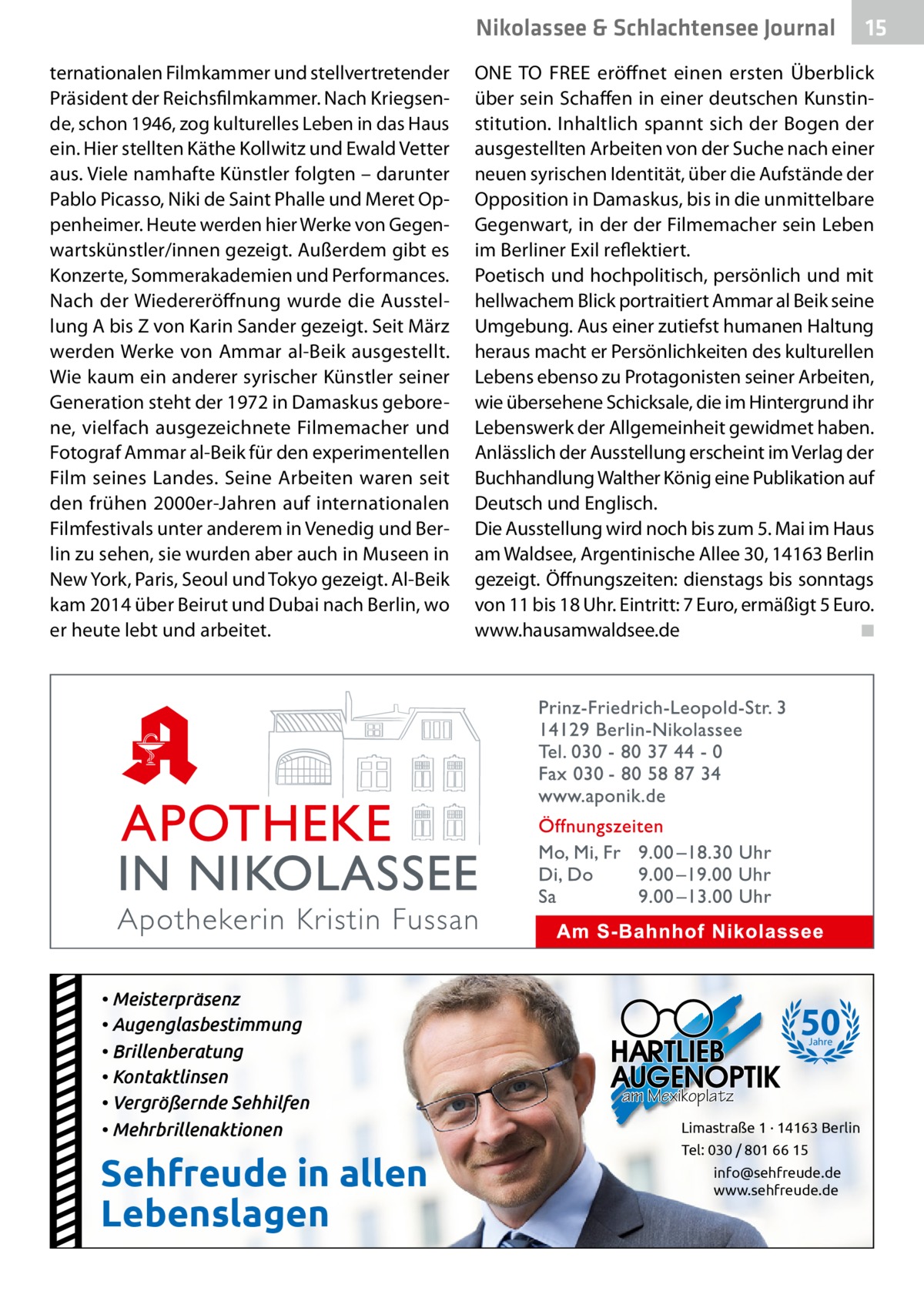 Nikolassee & Schlachtensee Journal ternationalen Filmkammer und stellvertretender Präsident der Reichsfilmkammer. Nach Kriegsende, schon 1946, zog kulturelles Leben in das Haus ein. Hier stellten Käthe Kollwitz und Ewald Vetter aus. Viele namhafte Künstler folgten – darunter Pablo Picasso, Niki de Saint Phalle und Meret Oppenheimer. Heute werden hier Werke von Gegenwartskünstler/innen gezeigt. Außerdem gibt es Konzerte, Sommerakademien und Performances. Nach der Wiedereröffnung wurde die Ausstellung A bis Z von Karin Sander gezeigt. Seit März werden Werke von Ammar al-Beik ausgestellt. Wie kaum ein anderer syrischer Künstler seiner Generation steht der 1972 in Damaskus geborene, vielfach ausgezeichnete Filmemacher und Fotograf Ammar al-Beik für den experimentellen Film seines Landes. Seine Arbeiten waren seit den frühen 2000er-Jahren auf internationalen Filmfestivals unter anderem in Venedig und Berlin zu sehen, sie wurden aber auch in Museen in New York, Paris, Seoul und Tokyo gezeigt. Al-Beik kam 2014 über Beirut und Dubai nach Berlin, wo er heute lebt und arbeitet.  • Meisterpräsenz • Augenglasbestimmung • Brillenberatung • Kontaktlinsen • Vergrößernde Sehhilfen • Mehrbrillenaktionen  Sehfreude in allen Lebenslagen  15  ONE TO FREE eröffnet einen ersten Überblick über sein Schaffen in einer deutschen Kunstinstitution. Inhaltlich spannt sich der Bogen der ausgestellten Arbeiten von der Suche nach einer neuen syrischen Identität, über die Aufstände der Opposition in Damaskus, bis in die unmittelbare Gegenwart, in der der Filmemacher sein Leben im Berliner Exil reflektiert. Poetisch und hochpolitisch, persönlich und mit hellwachem Blick portraitiert Ammar al Beik seine Umgebung. Aus einer zutiefst humanen Haltung heraus macht er Persönlichkeiten des kulturellen Lebens ebenso zu Protagonisten seiner Arbeiten, wie übersehene Schicksale, die im Hintergrund ihr Lebenswerk der Allgemeinheit gewidmet haben. Anlässlich der Ausstellung erscheint im Verlag der Buchhandlung Walther König eine Publikation auf Deutsch und Englisch. Die Ausstellung wird noch bis zum 5. Mai im Haus am Waldsee, Argentinische Allee 30, 14163 Berlin gezeigt. Öffnungszeiten: dienstags bis sonntags von 11 bis 18 Uhr. Eintritt: 7 Euro, ermäßigt 5 Euro. www.hausamwaldsee.de � ◾  50 Jahre  am Mexikoplatz Limastraße 1 · 14163 Berlin Tel: 030 / 801 66 15 info@sehfreude.de www.sehfreude.de