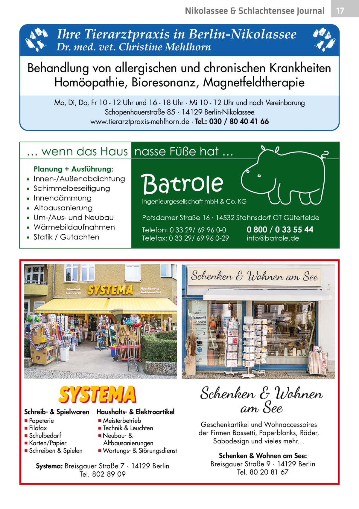 Nikolassee & Schlachtensee Journal  Ihre Tierarztpraxis in Berlin-Nikolassee  Dr. med. vet. Christine Mehlhorn  Behandlung von allergischen und chronischen Krankheiten Homöopathie, Bioresonanz, Magnetfeldtherapie Mo, Di, Do, Fr 10 - 12 Uhr und 16 - 18 Uhr · Mi 10 - 12 Uhr und nach Vereinbarung Schopenhauerstraße 85 · 14129 Berlin-Nikolassee www.tierarztpraxis-mehlhorn.de · Tel.: 030 / 80 40 41 66  … wenn das Haus nasse Füße hat …         Planung + Ausführung: Innen-/Außenabdichtung Schimmelbeseitigung Innendämmung Altbausanierung Um-/Aus- und Neubau Wärmebildaufnahmen Statik / Gutachten  Schreib- & Spielwaren  ▪ Papeterie ▪ Filofax ▪ Schulbedarf ▪ Karten/Papier ▪ Schreiben & Spielen  Batrole  Ingenieurgesellschaft mbH & Co. KG  Potsdamer Straße 16 ∙ 14532 Stahnsdorf OT Güterfelde Telefon: 0 33 29/ 69 96 0-0 Telefax: 0 33 29/ 69 96 0-29  0 800 / 0 33 55 44 info@batrole.de  Haushalts- & Elektroartikel  ▪ Meisterbetrieb ▪ Technik & Leuchten ▪ Neubau- & Altbausanierungen ▪ Wartungs- & Störungsdienst  Systema: Breisgauer Straße 7 · 14129 Berlin Tel. 802 89 09  Geschenkartikel und Wohnaccessoires der Firmen Bassetti, Paperblanks, Räder, Sabodesign und vieles mehr… Schenken & Wohnen am See: Breisgauer Straße 9 · 14129 Berlin Tel. 80 20 81 67  17