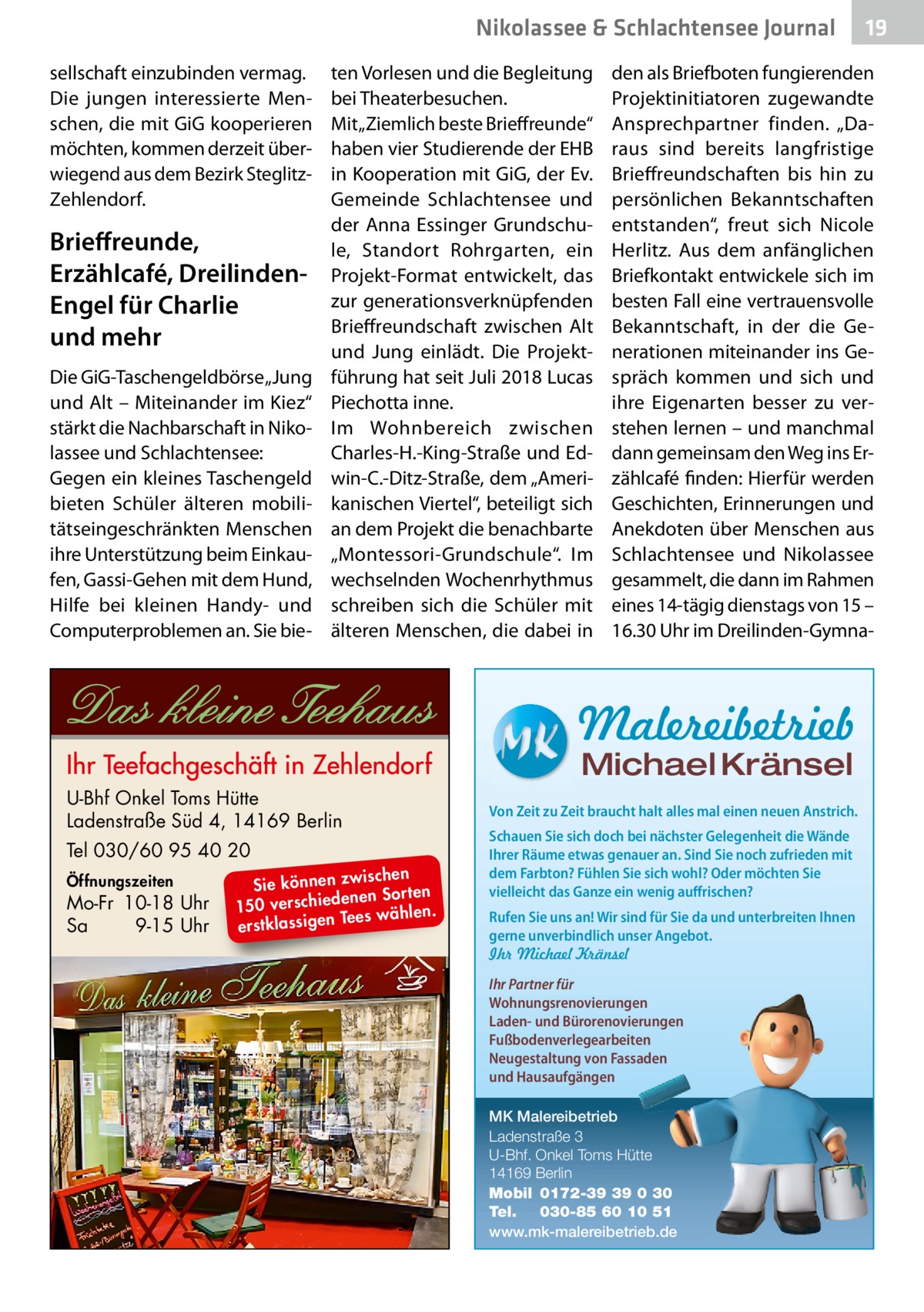 Nikolassee & Schlachtensee Journal sellschaft einzubinden vermag. Die jungen interessierte Menschen, die mit GiG kooperieren möchten, kommen derzeit überwiegend aus dem Bezirk SteglitzZehlendorf.  Brieffreunde, Erzählcafé, DreilindenEngel für Charlie und mehr Die GiG-Taschengeldbörse „Jung und Alt – Miteinander im Kiez“ stärkt die Nachbarschaft in Nikolassee und Schlachtensee: Gegen ein kleines Taschengeld bieten Schüler älteren mobilitätseingeschränkten Menschen ihre Unterstützung beim Einkaufen, Gassi-Gehen mit dem Hund, Hilfe bei kleinen Handy- und Computerproblemen an. Sie bie ten Vorlesen und die Begleitung bei Theaterbesuchen. Mit „Ziemlich beste Brieffreunde“ haben vier Studierende der EHB in Kooperation mit GiG, der Ev. Gemeinde Schlachtensee und der Anna Essinger Grundschule, Standort Rohrgarten, ein Projekt-Format entwickelt, das zur generationsverknüpfenden Brieffreundschaft zwischen Alt und Jung einlädt. Die Projektführung hat seit Juli 2018 Lucas Piechotta inne. Im Wohnbereich zwischen Charles-H.-King-Straße und Edwin-C.-Ditz-Straße, dem „Amerikanischen Viertel“, beteiligt sich an dem Projekt die benachbarte „Montessori-Grundschule“. Im wechselnden Wochenrhythmus schreiben sich die Schüler mit älteren Menschen, die dabei in  den als Briefboten fungierenden Projektinitiatoren zugewandte Ansprechpartner finden. „Daraus sind bereits langfristige Brieffreundschaften bis hin zu persönlichen Bekanntschaften entstanden“, freut sich Nicole Herlitz. Aus dem anfänglichen Briefkontakt entwickele sich im besten Fall eine vertrauensvolle Bekanntschaft, in der die Generationen miteinander ins Gespräch kommen und sich und ihre Eigenarten besser zu verstehen lernen – und manchmal dann gemeinsam den Weg ins Erzählcafé finden: Hierfür werden Geschichten, Erinnerungen und Anekdoten über Menschen aus Schlachtensee und Nikolassee gesammelt, die dann im Rahmen eines 14-tägig dienstags von 15 – 16.30 Uhr im Dreilinden-Gymna Malereibetrieb Michael Kränsel  U-Bhf Onkel Toms Hütte Ladenstraße Süd 4, 14169 Berlin Tel 030/60 95 40 20 Öffnungszeiten  Mo-Fr 10-18 Uhr Sa 9-15 Uhr  ischen Sie können zw n Sorten ne de ie ch 150 vers wählen. es Te erstklassigen  19  Von Zeit zu Zeit braucht halt alles mal einen neuen Anstrich. Schauen Sie sich doch bei nächster Gelegenheit die Wände Ihrer Räume etwas genauer an. Sind Sie noch zufrieden mit dem Farbton? Fühlen Sie sich wohl? Oder möchten Sie vielleicht das Ganze ein wenig auffrischen? Rufen Sie uns an! Wir sind für Sie da und unterbreiten Ihnen gerne unverbindlich unser Angebot. Ihr Michael Kränsel Ihr Partner für Wohnungsrenovierungen Laden- und Bürorenovierungen Fußbodenverlegearbeiten Neugestaltung von Fassaden und Hausaufgängen MK Malereibetrieb Ladenstraße 3 U-Bhf. Onkel Toms Hütte 14169 Berlin Mobil 0172-39 39 0 30 Tel. 030-85 60 10 51 www.mk-malereibetrieb.de