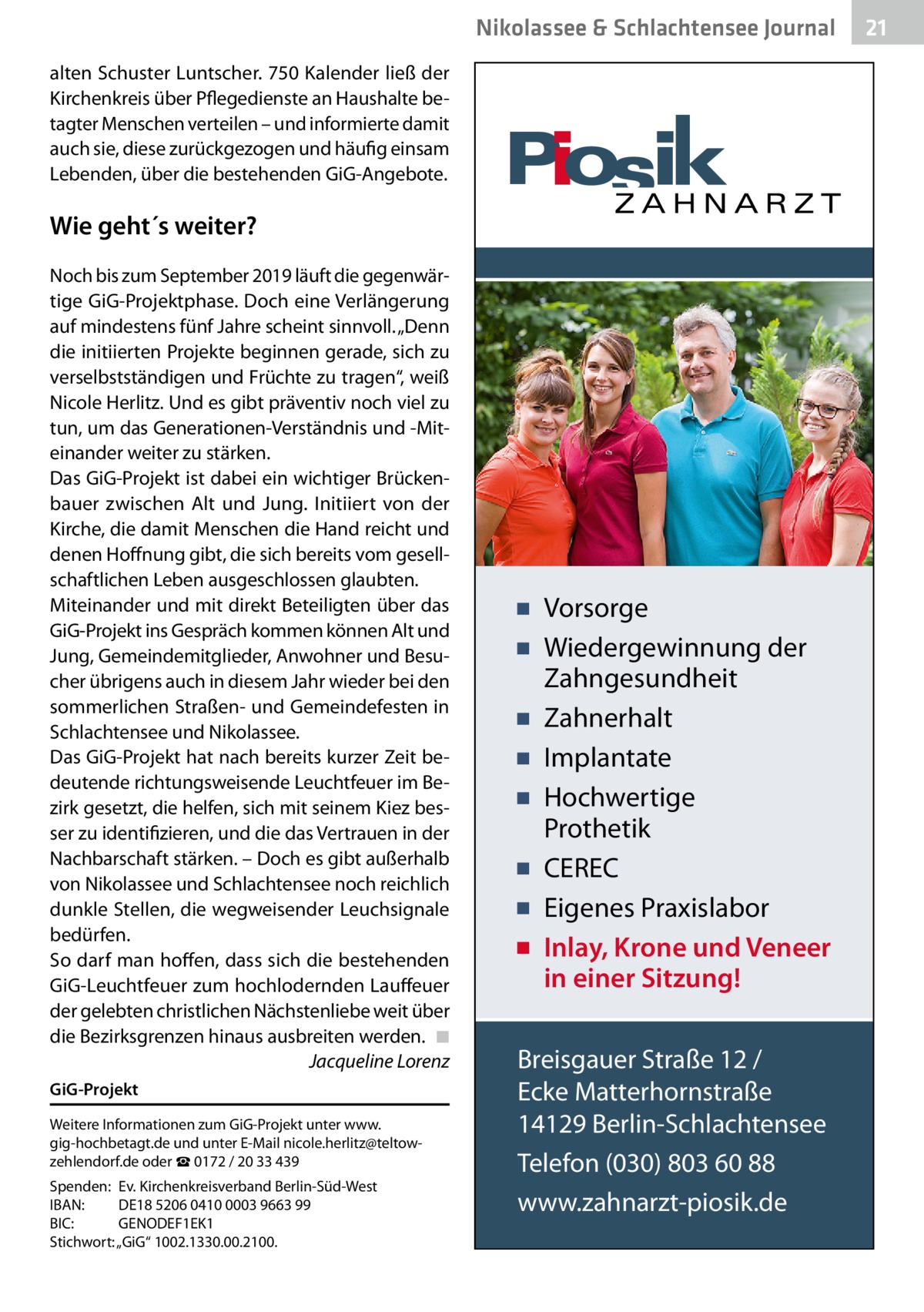 Nikolassee & Schlachtensee Journal alten Schuster Luntscher. 750 Kalender ließ der Kirchenkreis über Pflegedienste an Haushalte betagter Menschen verteilen – und informierte damit auch sie, diese zurückgezogen und häufig einsam Lebenden, über die bestehenden GiG-Angebote.  Wie geht´s weiter? Noch bis zum September 2019 läuft die gegenwärtige GiG-Projektphase. Doch eine Verlängerung auf mindestens fünf Jahre scheint sinnvoll. „Denn die initiierten Projekte beginnen gerade, sich zu verselbstständigen und Früchte zu tragen“, weiß Nicole Herlitz. Und es gibt präventiv noch viel zu tun, um das Generationen-Verständnis und -Miteinander weiter zu stärken. Das GiG-Projekt ist dabei ein wichtiger Brückenbauer zwischen Alt und Jung. Initiiert von der Kirche, die damit Menschen die Hand reicht und denen Hoffnung gibt, die sich bereits vom gesellschaftlichen Leben ausgeschlossen glaubten. Miteinander und mit direkt Beteiligten über das GiG-Projekt ins Gespräch kommen können Alt und Jung, Gemeindemitglieder, Anwohner und Besucher übrigens auch in diesem Jahr wieder bei den sommerlichen Straßen- und Gemeindefesten in Schlachtensee und Nikolassee. Das GiG-Projekt hat nach bereits kurzer Zeit bedeutende richtungsweisende Leuchtfeuer im Bezirk gesetzt, die helfen, sich mit seinem Kiez besser zu identifizieren, und die das Vertrauen in der Nachbarschaft stärken. – Doch es gibt außerhalb von Nikolassee und Schlachtensee noch reichlich dunkle Stellen, die wegweisender Leuchsignale bedürfen. So darf man hoffen, dass sich die bestehenden GiG-Leuchtfeuer zum hochlodernden Lauffeuer der gelebten christlichen Nächstenliebe weit über die Bezirksgrenzen hinaus ausbreiten werden.� ◾ � Jacqueline Lorenz GiG-Projekt Weitere Informationen zum GiG-Projekt unter www. gig-hochbetagt.de und unter E-Mail nicole.herlitz@teltowzehlendorf.de oder ☎ 0172 / 20 33 439 Spenden:	 Ev. Kirchenkreisverband Berlin-Süd-West IBAN:	 DE18 5206 0410 0003 9663 99 BIC:	GENODEF1EK1 Stichwort: „GiG“ 1002.1330.00.2100.  ▪ Vorsorge ▪ Wiedergewinnung der Zahngesundheit ▪ Zahnerhalt ▪ Implantate ▪ Hochwertige Prothetik ▪ CEREC ▪ Eigenes Praxislabor ▪ Inlay, Krone und Veneer in einer Sitzung! Breisgauer Straße 12 / Ecke Matterhornstraße 14129 Berlin-Schlachtensee Telefon (030) 803 60 88 www.zahnarzt-piosik.de  21