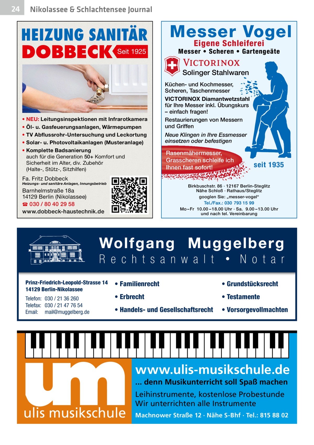 24  Nikolassee & Schlachtensee Journal  HEIZUNG SANITÄR  DOBBECK  Seit 1925  Messer Vogel Eigene Schleiferei  Messer • Scheren • Gartengeäte  Solinger Stahlwaren  • NEU: Leitungsinspektionen mit Infrarotkamera • Öl- u. Gasfeuerungsanlagen, Wärmepumpen • TV Abflussrohr-Untersuchung und Leckortung • Solar- u. Photovoltaikanlagen (Musteranlage) • Komplette Badsanierung auch für die Generation 50+ Komfort und Sicherheit im Alter, div. Zubehör (Halte-, Stütz-, Sitzhilfen)  Küchen- und Kochmesser, Scheren, Taschenmesser VICTORINOX Diamantwetzstahl für Ihre Messer inkl. Übungskurs – einfach fragen! Restaurierungen von Messern und Griffen Neue Klingen in Ihre Essmesser einsetzen oder befestigen  Rasenmähermesser, Grasscheren schleife ich Ihnen fast sofort!  seit 1935  Fa. Fritz Dobbeck  Heizungs- und sanitäre Anlagen, Innungsbetrieb  Birkbuschstr. 86 · 12167 Berlin-Steglitz Nähe Schloß · Rathaus/Steglitz googlen Sie: „messer-vogel“ Tel./Fax.: 030 793 15 99 Mo – Fr 10.00 – 18.00 Uhr · Sa. 9.00 – 13.00 Uhr und nach tel. Vereinbarung  Barnhelmstraße 18a 14129 Berlin (Nikolassee) ☎ 030 / 80 40 29 58 www.dobbeck-haustechnik.de  Prinz-Friedrich-Leopold-Strasse 14 14129 Berlin-Nikolassee Telefon: 030 / 21 36 260 Telefax: 030 / 21 47 76 54 Email: mail@muggelberg.de  • Familienrecht  • Grundstücksrecht  • Erbrecht  • Testamente  • Handels- und Gesellschaftsrecht  • Vorsorgevollmachten  www.ulis-musikschule.de ... denn Musikunterricht soll Spaß machen  ulis musikschule  Leihinstrumente, kostenlose Probestunde Wir unterrichten alle Instrumente Machnower Straße 12 · Nähe S-Bhf · Tel.: 815 88 02