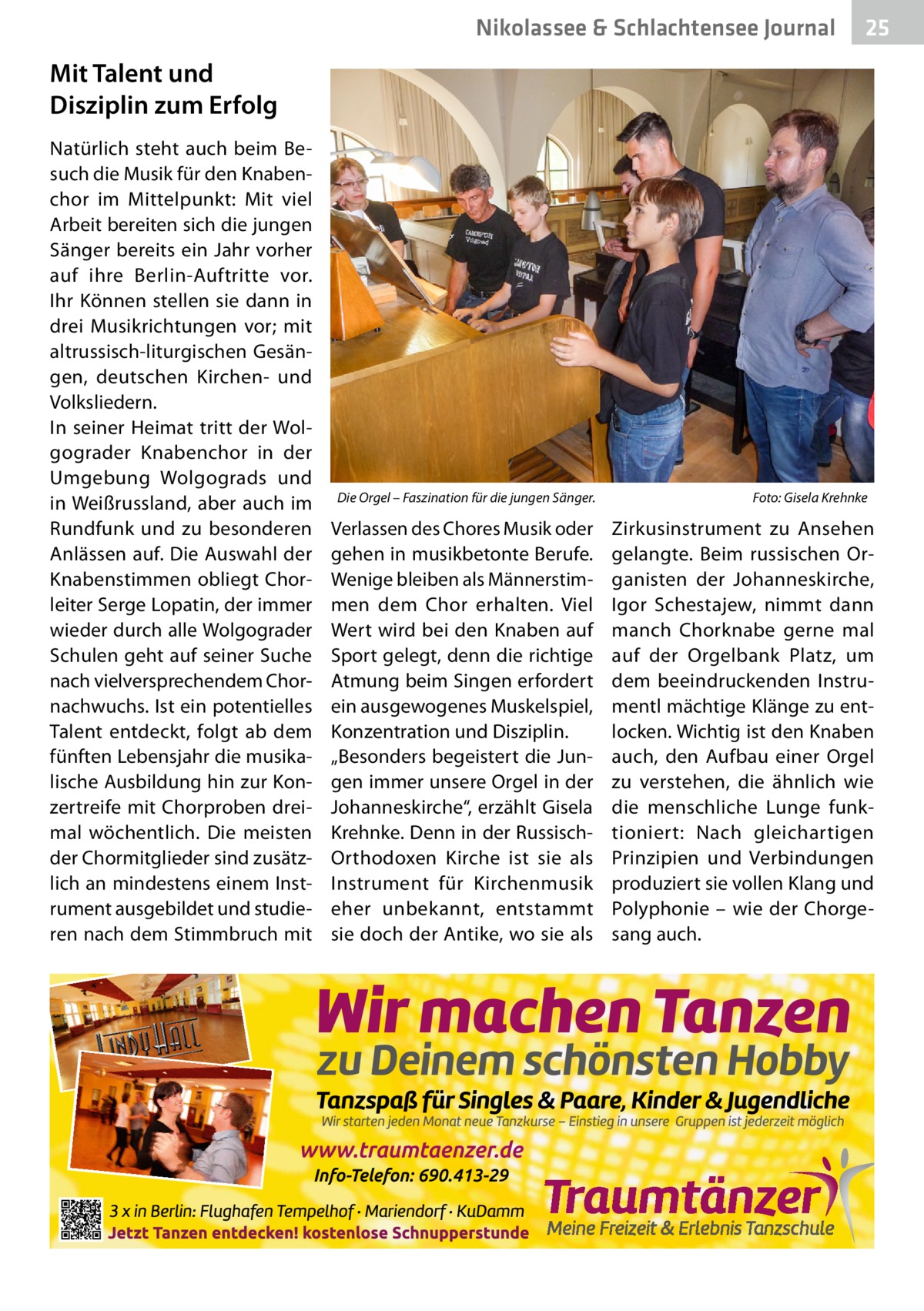 Nikolassee & Schlachtensee Journal  25  Mit Talent und Disziplin zum Erfolg Natürlich steht auch beim Besuch die Musik für den Knabenchor im Mittelpunkt: Mit viel Arbeit bereiten sich die jungen Sänger bereits ein Jahr vorher auf ihre Berlin-Auftritte vor. Ihr Können stellen sie dann in drei Musikrichtungen vor; mit altrussisch-liturgischen Gesängen, deutschen Kirchen- und Volksliedern. In seiner Heimat tritt der Wolgograder Knabenchor in der Umgebung Wolgograds und in Weißrussland, aber auch im Rundfunk und zu besonderen Anlässen auf. Die Auswahl der Knabenstimmen obliegt Chorleiter Serge Lopatin, der immer wieder durch alle Wolgograder Schulen geht auf seiner Suche nach vielversprechendem Chornachwuchs. Ist ein potentielles Talent entdeckt, folgt ab dem fünften Lebensjahr die musikalische Ausbildung hin zur Konzertreife mit Chorproben dreimal wöchentlich. Die meisten der Chormitglieder sind zusätzlich an mindestens einem Instrument ausgebildet und studieren nach dem Stimmbruch mit  Die Orgel – Faszination für die jungen Sänger.�  Verlassen des Chores Musik oder gehen in musikbetonte Berufe. Wenige bleiben als Männerstimmen dem Chor erhalten. Viel Wert wird bei den Knaben auf Sport gelegt, denn die richtige Atmung beim Singen erfordert ein ausgewogenes Muskelspiel, Konzentration und Disziplin. „Besonders begeistert die Jungen immer unsere Orgel in der Johanneskirche“, erzählt Gisela Krehnke. Denn in der RussischOrthodoxen Kirche ist sie als Instrument für Kirchenmusik eher unbekannt, entstammt sie doch der Antike, wo sie als  Foto: Gisela Krehnke  Zirkusinstrument zu Ansehen gelangte. Beim russischen Organisten der Johanneskirche, Igor Schestajew, nimmt dann manch Chorknabe gerne mal auf der Orgelbank Platz, um dem beeindruckenden Instrumentl mächtige Klänge zu entlocken. Wichtig ist den Knaben auch, den Aufbau einer Orgel zu verstehen, die ähnlich wie die menschliche Lunge funktioniert: Nach gleichartigen Prinzipien und Verbindungen produziert sie vollen Klang und Polyphonie – wie der Chorgesang auch.