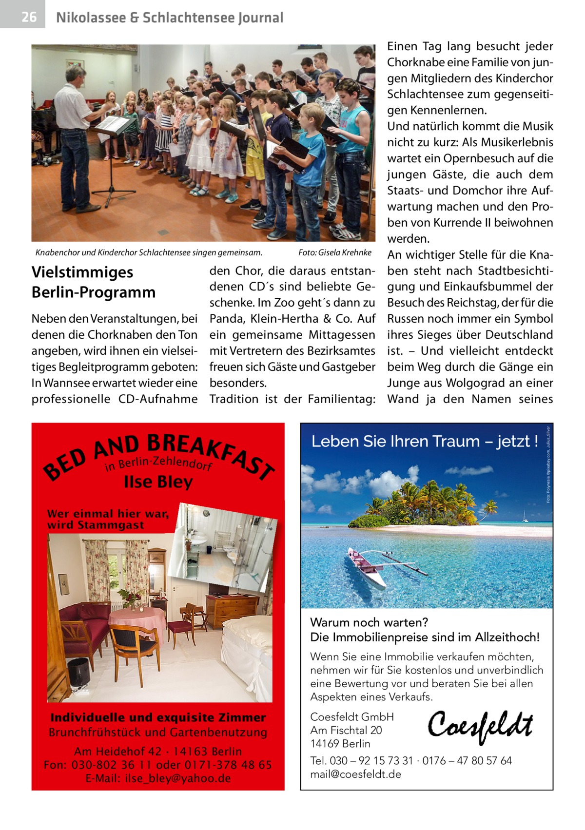 26  Nikolassee & Schlachtensee Journal  Knabenchor und Kinderchor Schlachtensee singen gemeinsam.�  Vielstimmiges Berlin-Programm Neben den Veranstaltungen, bei denen die Chorknaben den Ton angeben, wird ihnen ein vielseitiges Begleitprogramm geboten: In Wannsee erwartet wieder eine professionelle CD-Aufnahme  B  Foto: Gisela Krehnke  den Chor, die daraus entstandenen CD´s sind beliebte Geschenke. Im Zoo geht´s dann zu Panda, Klein-Hertha & Co. Auf ein gemeinsame Mittagessen mit Vertretern des Bezirksamtes freuen sich Gäste und Gastgeber besonders. Tradition ist der Familientag:  Einen Tag lang besucht jeder Chorknabe eine Familie von jungen Mitgliedern des Kinderchor Schlachtensee zum gegenseitigen Kennenlernen. Und natürlich kommt die Musik nicht zu kurz: Als Musikerlebnis wartet ein Opernbesuch auf die jungen Gäste, die auch dem Staats- und Domchor ihre Aufwartung machen und den Proben von Kurrende II beiwohnen werden. An wichtiger Stelle für die Knaben steht nach Stadtbesichtigung und Einkaufsbummel der Besuch des Reichstag, der für die Russen noch immer ein Symbol ihres Sieges über Deutschland ist. – Und vielleicht entdeckt beim Weg durch die Gänge ein Junge aus Wolgograd an einer Wand ja den Namen seines  B RE AKF AnNBD AS lin-Zehlendorf r e D E i T Ilse Bley  Warum noch warten? Die Immobilienpreise sind im Allzeithoch! Wenn Sie eine Immobilie verkaufen möchten, nehmen wir für Sie kostenlos und unverbindlich eine Bewertung vor und beraten Sie bei allen Aspekten eines Verkaufs.  Individuelle und exquisite Zimmer Brunchfrühstück und Gartenbenutzung Am Heidehof 42 · 14163 Berlin Fon: 030-802 36 11 oder 0171-378 48 65 E-Mail: ilse_bley@yahoo.de  Coesfeldt GmbH Am Fischtal 20 14169 Berlin Tel. 030 – 92 15 73 31 · 0176 – 47 80 57 64 mail@coesfeldt.de