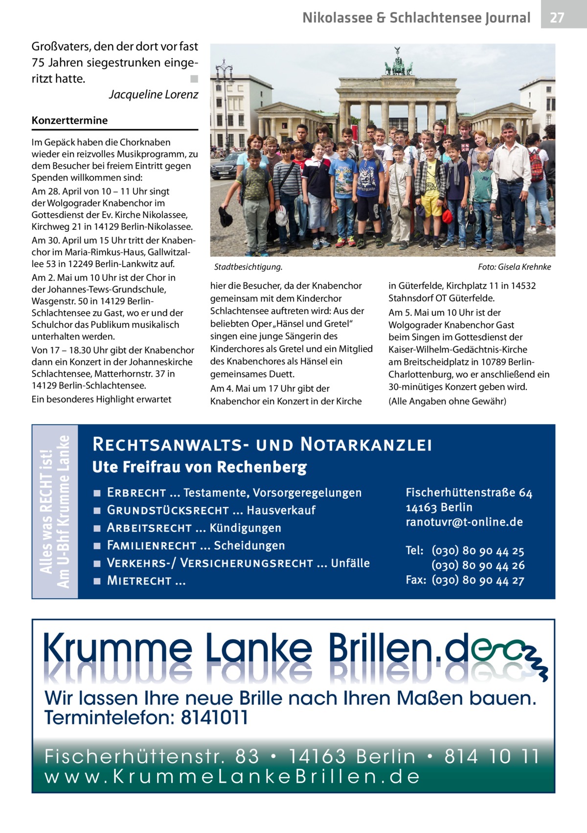 Nikolassee & Schlachtensee Journal  27  Großvaters, den der dort vor fast 75 Jahren siegestrunken eingeritzt hatte.� ◾ � Jacqueline Lorenz Konzerttermine  Alles was RECHT ist! Am U-Bhf Krumme Lanke  Im Gepäck haben die Chorknaben wieder ein reizvolles Musikprogramm, zu dem Besucher bei freiem Eintritt gegen Spenden willkommen sind: Am 28. April von 10 – 11 Uhr singt der Wolgograder Knabenchor im Gottesdienst der Ev. Kirche Nikolassee, Kirchweg 21 in 14129 Berlin-Nikolassee. Am 30. April um 15 Uhr tritt der Knabenchor im Maria-Rimkus-Haus, Gallwitzallee 53 in 12249 Berlin-Lankwitz auf. Am 2. Mai um 10 Uhr ist der Chor in der Johannes-Tews-Grundschule, Wasgenstr. 50 in 14129 BerlinSchlachtensee zu Gast, wo er und der Schulchor das Publikum musikalisch unterhalten werden. Von 17 – 18.30 Uhr gibt der Knabenchor dann ein Konzert in der Johanneskirche Schlachtensee, Matterhornstr. 37 in 14129 Berlin-Schlachtensee. Ein besonderes Highlight erwartet  Stadtbesichtigung.�  hier die Besucher, da der Knabenchor gemeinsam mit dem Kinderchor Schlachtensee auftreten wird: Aus der beliebten Oper „Hänsel und Gretel“ singen eine junge Sängerin des Kinderchores als Gretel und ein Mitglied des Knabenchores als Hänsel ein gemeinsames Duett. Am 4. Mai um 17 Uhr gibt der Knabenchor ein Konzert in der Kirche  Foto: Gisela Krehnke  in Güterfelde, Kirchplatz 11 in 14532 Stahnsdorf OT Güterfelde. Am 5. Mai um 10 Uhr ist der Wolgograder Knabenchor Gast beim Singen im Gottesdienst der Kaiser-Wilhelm-Gedächtnis-Kirche am Breitscheidplatz in 10789 BerlinCharlottenburg, wo er anschließend ein 30-minütiges Konzert geben wird. (Alle Angaben ohne Gewähr)  Rechtsanwalts- und Notarkanzlei Ute Freifrau von Rechenberg ■ ■ ■ ■ ■ ■  Erbrecht ... Testamente, Vorsorgeregelungen Grundstücksrecht ... Hausverkauf Arbeitsrecht ... Kündigungen Familienrecht ... Scheidungen Verkehrs-/ Versicherungsrecht ... Unfälle Mietrecht ...  Fischerhüttenstraße 64 14163 Berlin ranotuvr@t-online.de Tel: (030) 80 90 44 25 (030) 80 90 44 26 Fax: (030) 80 90 44 27  Wir lassen Ihre neue Brille nach Ihren Maßen bauen. Termintelefon: 8141011 Fi sc h e r h ü t te n s t r. 8 3 • 1416 3 B e r l i n • 814 10 11 w w w.K r u m m e La n ke B r i l l e n.d e