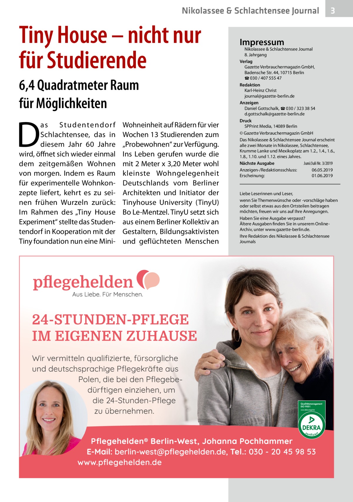 Nikolassee & Schlachtensee Journal  Tiny House – nicht nur für Studierende 6,4 Quadratmeter Raum für Möglichkeiten  D  as Studentendor f Schlachtensee, das in diesem Jahr 60  Jahre wird, öffnet sich wieder einmal dem zeitgemäßen Wohnen von morgen. Indem es Raum für experimentelle Wohnkonzepte liefert, kehrt es zu seinen frühen Wurzeln zurück: Im Rahmen des „Tiny House Experiment“ stellte das Studentendorf in Kooperation mit der Tiny foundation nun eine Mini Wohneinheit auf Rädern für vier Wochen 13 Studierenden zum „Probewohnen“ zur Verfügung. Ins Leben gerufen wurde die mit 2 Meter x 3,20 Meter wohl kleinste Wohngelegenheit Deutschlands vom Berliner Architekten und Initiator der Tinyhouse University (TinyU) Bo Le-Mentzel. TinyU setzt sich aus einem Berliner Kollektiv an Gestaltern, Bildungsaktivisten und geflüchteten Menschen  3  Impressum  Nikolassee & Schlachtensee Journal 8. Jahrgang Verlag Gazette Verbrauchermagazin GmbH, Badensche Str. 44, 10715 Berlin ☎ 030 / 407 555 47 Redaktion Karl-Heinz Christ journal@gazette-berlin.de Anzeigen Daniel Gottschalk, ☎ 030 / 323 38 54 d.gottschalk@gazette-berlin.de Druck SPPrint Media, 14089 Berlin © Gazette Verbrauchermagazin GmbH Das Nikolassee & Schlachtensee Journal erscheint alle zwei Monate in Nikolassee, Schlachtensee, Krumme Lanke und Mexikoplatz am 1.2., 1.4., 1.6., 1.8., 1.10. und 1.12. eines Jahres. Juni/Juli Nr. 3/2019 Nächste Ausgabe 	 Anzeigen-/Redaktionsschluss:	06.05.2019 Erscheinung:	01.06.2019  Liebe Leserinnen und Leser, wenn Sie Themenwünsche oder -vorschläge haben oder selbst etwas aus den Ortsteilen beitragen möchten, freuen wir uns auf Ihre Anregungen. Haben Sie eine Ausgabe verpasst? Ältere Ausgaben finden Sie in unserem OnlineArchiv, unter www.gazette-berlin.de. Ihre Redaktion des Nikolassee & Schlachtensee Journals