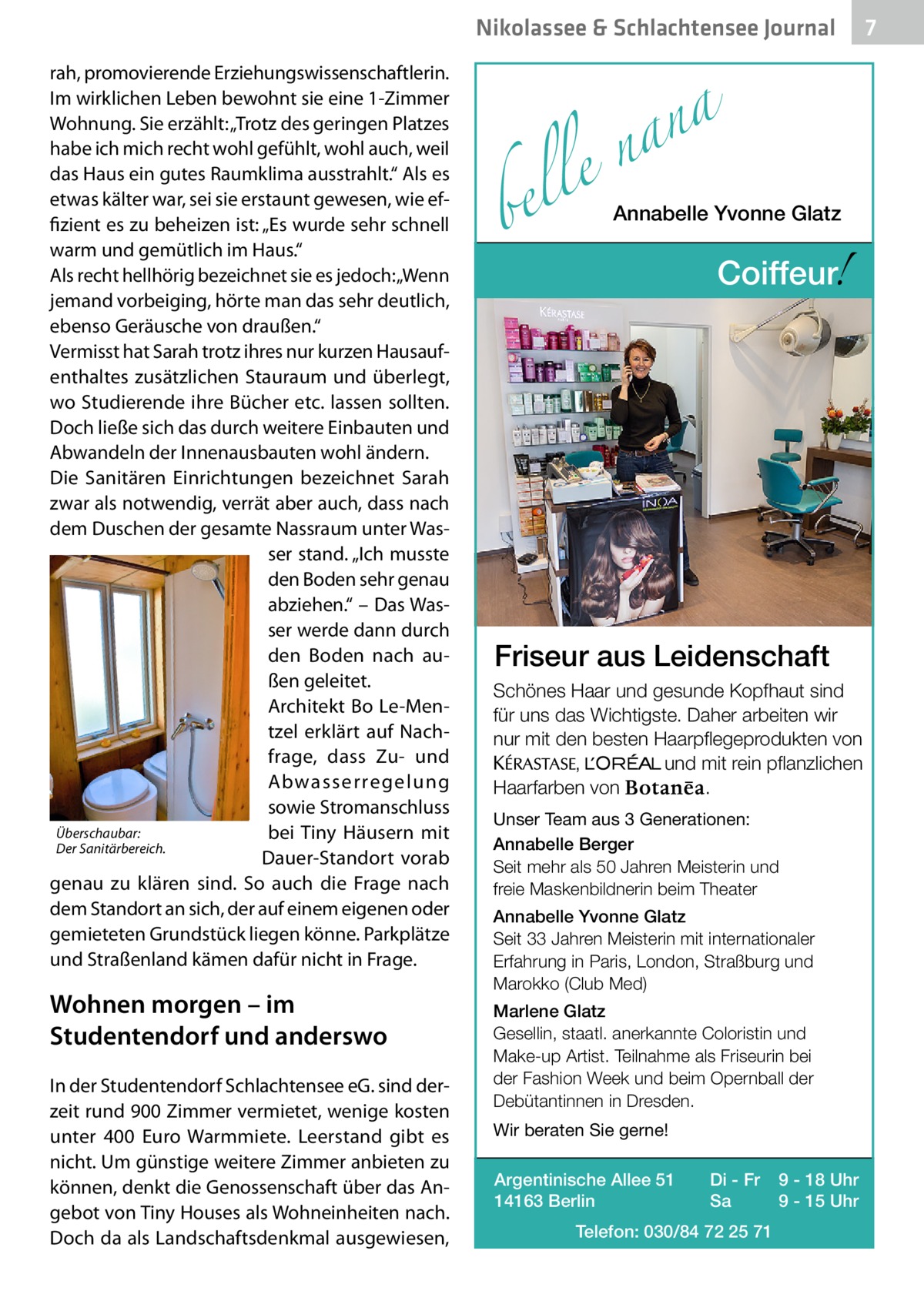 Nikolassee & Schlachtensee Journal rah, promovierende Erziehungswissenschaftlerin. Im wirklichen Leben bewohnt sie eine 1-Zimmer Wohnung. Sie erzählt: „Trotz des geringen Platzes habe ich mich recht wohl gefühlt, wohl auch, weil das Haus ein gutes Raumklima ausstrahlt.“ Als es etwas kälter war, sei sie erstaunt gewesen, wie effizient es zu beheizen ist: „Es wurde sehr schnell warm und gemütlich im Haus.“ Als recht hellhörig bezeichnet sie es jedoch: „Wenn jemand vorbeiging, hörte man das sehr deutlich, ebenso Geräusche von draußen.“ Vermisst hat Sarah trotz ihres nur kurzen Hausaufenthaltes zusätzlichen Stauraum und überlegt, wo Studierende ihre Bücher etc. lassen sollten. Doch ließe sich das durch weitere Einbauten und Abwandeln der Innenausbauten wohl ändern. Die Sanitären Einrichtungen bezeichnet Sarah zwar als notwendig, verrät aber auch, dass nach dem Duschen der gesamte Nassraum unter Wasser stand. „Ich musste den Boden sehr genau abziehen.“ – Das Wasser werde dann durch den Boden nach außen geleitet. Architekt Bo Le-Mentzel erklärt auf Nachfrage, dass Zu- und Abwasserregelung sowie Stromanschluss Überschaubar: bei Tiny Häusern mit Der Sanitärbereich. Dauer-Standort vorab genau zu klären sind. So auch die Frage nach dem Standort an sich, der auf einem eigenen oder gemieteten Grundstück liegen könne. Parkplätze und Straßenland kämen dafür nicht in Frage.  Wohnen morgen – im Studentendorf und anderswo In der Studentendorf Schlachtensee eG. sind derzeit rund 900 Zimmer vermietet, wenige kosten unter 400  Euro Warmmiete. Leerstand gibt es nicht. Um günstige weitere Zimmer anbieten zu können, denkt die Genossenschaft über das Angebot von Tiny Houses als Wohneinheiten nach. Doch da als Landschaftsdenkmal ausgewiesen,  a n a le n  bel  Annabelle Yvonne Glatz  !  Coiffeur  Friseur aus Leidenschaft Schönes Haar und gesunde Kopfhaut sind für uns das Wichtigste. Daher arbeiten wir nur mit den besten Haarpflegeprodukten von KERASTA, L’Oreal und mit rein pflanzlichen . Haarfarben von Unser Team aus 3 Generationen: Annabelle Berger Seit mehr als 50 Jahren Meisterin und freie Maskenbildnerin beim Theater Annabelle Yvonne Glatz Seit 33 Jahren Meisterin mit internationaler Erfahrung in Paris, London, Straßburg und Marokko (Club Med) Marlene Glatz Gesellin, staatl. anerkannte Coloristin und Make-up Artist. Teilnahme als Friseurin bei der Fashion Week und beim Opernball der Debütantinnen in Dresden. Wir beraten Sie gerne! Argentinische Allee 51 14163 Berlin  Di - Fr Sa  Telefon: 030/84 72 25 71  9 - 18 Uhr 9 - 15 Uhr  7