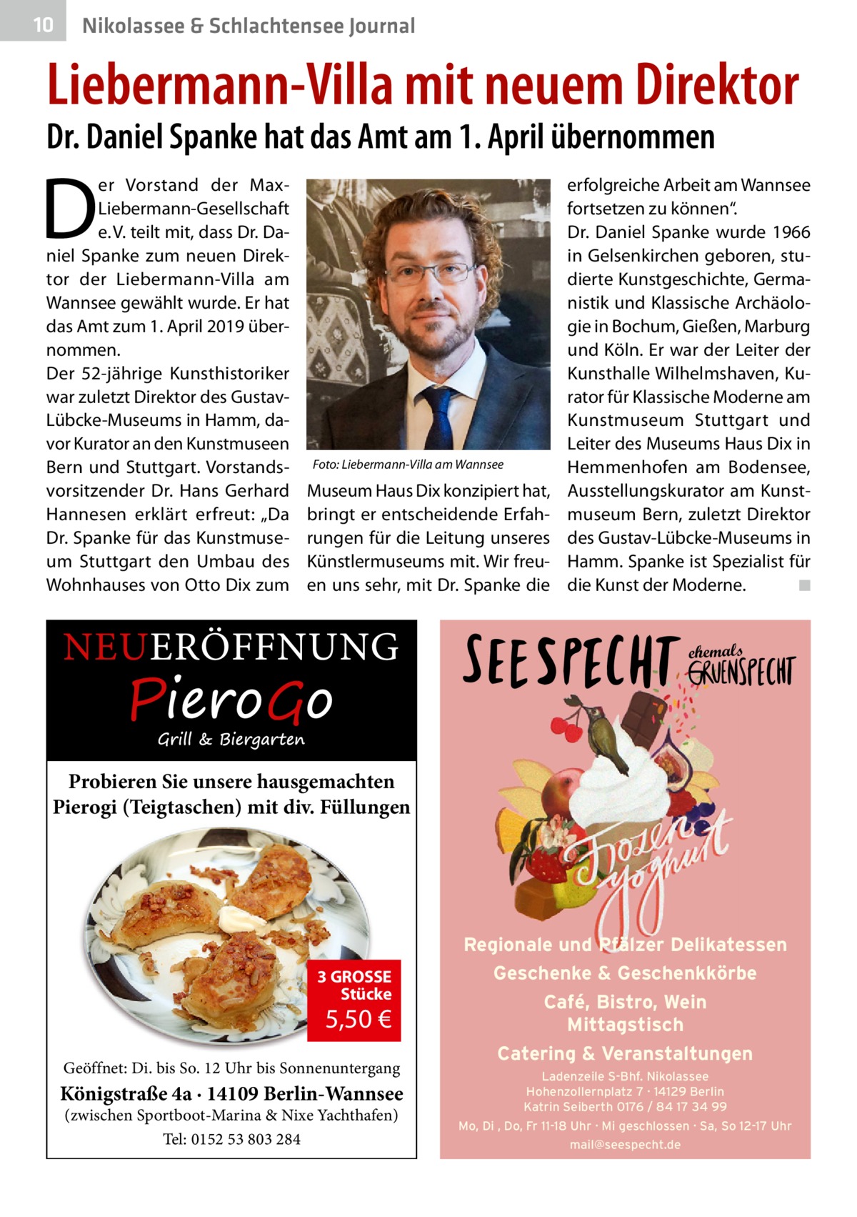 10  Nikolassee & Schlachtensee Journal  Liebermann-Villa mit neuem Direktor Dr. Daniel Spanke hat das Amt am 1. April übernommen  D  er Vorstand der MaxLiebermann-Gesellschaft e. V. teilt mit, dass Dr. Daniel Spanke zum neuen Direktor der Liebermann-Villa am Wannsee gewählt wurde. Er hat das Amt zum 1. April 2019 übernommen. Der 52-jährige Kunsthistoriker war zuletzt Direktor des GustavLübcke-Museums in Hamm, davor Kurator an den Kunstmuseen Bern und Stuttgart. Vorstandsvorsitzender Dr.  Hans Gerhard Hannesen erklärt erfreut: „Da Dr. Spanke für das Kunstmuseum Stuttgart den Umbau des Wohnhauses von Otto Dix zum  Foto: Liebermann-Villa am Wannsee  Museum Haus Dix konzipiert hat, bringt er entscheidende Erfahrungen für die Leitung unseres Künstlermuseums mit. Wir freuen uns sehr, mit Dr. Spanke die  NEUERÖFFNUNG  erfolgreiche Arbeit am Wannsee fortsetzen zu können“. Dr.  Daniel Spanke wurde 1966 in Gelsenkirchen geboren, studierte Kunstgeschichte, Germanistik und Klassische Archäologie in Bochum, Gießen, Marburg und Köln. Er war der Leiter der Kunsthalle Wilhelmshaven, Kurator für Klassische Moderne am Kunstmuseum Stuttgart und Leiter des Museums Haus Dix in Hemmenhofen am Bodensee, Ausstellungskurator am Kunstmuseum Bern, zuletzt Direktor des Gustav-Lübcke-Museums in Hamm. Spanke ist Spezialist für die Kunst der Moderne.� ◾ ehemals  Probieren Sie unsere hausgemachten Pierogi (Teigtaschen) mit div. Füllungen  3 GROSSE Stücke  5,50 €  Geöffnet: Di. bis So. 12 Uhr bis Sonnenuntergang  Königstraße 4a · 14109 Berlin-Wannsee (zwischen Sportboot-Marina & Nixe Yachthafen) Tel: 0152 53 803 284  Regionale und Pfälzer Delikatessen Geschenke & Geschenkkörbe Café, Bistro, Wein Mittagstisch Catering & Veranstaltungen Ladenzeile S-Bhf. Nikolassee Hohenzollernplatz 7 · 14129 Berlin Katrin Seiberth 0176 / 84 17 34 99 Mo, Di , Do, Fr 11-18 Uhr · Mi geschlossen · Sa, So 12-17 Uhr mail@seespecht.de