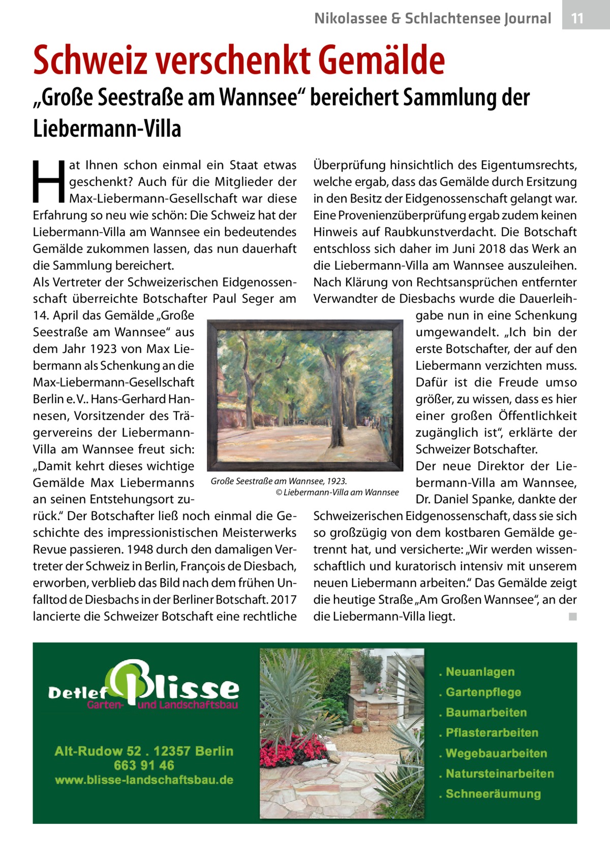 Nikolassee & Schlachtensee Journal  11  Schweiz verschenkt Gemälde  „Große Seestraße am Wannsee“ bereichert Sammlung der Liebermann-Villa  H  at Ihnen schon einmal ein Staat etwas Überprüfung hinsichtlich des Eigentumsrechts, geschenkt? Auch für die Mitglieder der welche ergab, dass das Gemälde durch Ersitzung Max-Liebermann-Gesellschaft war diese in den Besitz der Eidgenossenschaft gelangt war. Erfahrung so neu wie schön: Die Schweiz hat der Eine Provenienzüberprüfung ergab zudem keinen Liebermann-Villa am Wannsee ein bedeutendes Hinweis auf Raubkunstverdacht. Die Botschaft Gemälde zukommen lassen, das nun dauerhaft entschloss sich daher im Juni 2018 das Werk an die Sammlung bereichert. die Liebermann-Villa am Wannsee auszuleihen. Als Vertreter der Schweizerischen Eidgenossen- Nach Klärung von Rechtsansprüchen entfernter schaft überreichte Botschafter Paul Seger am Verwandter de Diesbachs wurde die Dauerleih14. April das Gemälde „Große gabe nun in eine Schenkung Seestraße am Wannsee“ aus umgewandelt. „Ich bin der erste Botschafter, der auf den dem Jahr 1923 von Max Liebermann als Schenkung an die Liebermann verzichten muss. Max-Liebermann-Gesellschaft Dafür ist die Freude umso Berlin e. V.. Hans-Gerhard Hangrößer, zu wissen, dass es hier nesen, Vorsitzender des Träeiner großen Öffentlichkeit gervereins der Liebermannzugänglich ist“, erklärte der Schweizer Botschafter. Villa am Wannsee freut sich: „Damit kehrt dieses wichtige Der neue Direktor der LieGemälde Max Liebermanns Große Seestraße am Wannsee, 1923. bermann-Villa am Wannsee, � © Liebermann-Villa am Wannsee an seinen Entstehungsort zuDr. Daniel Spanke, dankte der rück.“ Der Botschafter ließ noch einmal die Ge- Schweizerischen Eidgenossenschaft, dass sie sich schichte des impressionistischen Meisterwerks so großzügig von dem kostbaren Gemälde geRevue passieren. 1948 durch den damaligen Ver- trennt hat, und versicherte: „Wir werden wissentreter der Schweiz in Berlin, François de Diesbach, schaftlich und kuratorisch intensiv mit unserem erworben, verblieb das Bild nach dem frühen Un- neuen Liebermann arbeiten.“ Das Gemälde zeigt falltod de Diesbachs in der Berliner Botschaft. 2017 die heutige Straße „Am Großen Wannsee“, an der lancierte die Schweizer Botschaft eine rechtliche die Liebermann-Villa liegt.� ◾