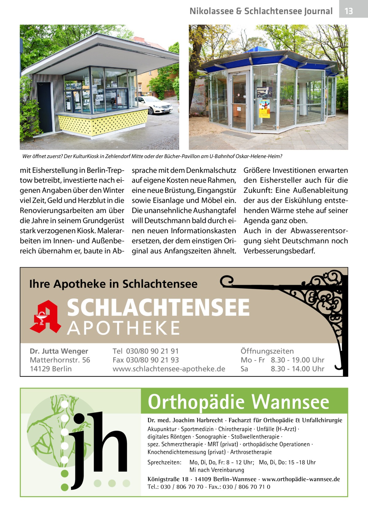 Nikolassee & Schlachtensee Journal  13  Wer öffnet zuerst? Der KulturKiosk in Zehlendorf Mitte oder der Bücher-Pavillon am U-Bahnhof Oskar-Helene-Heim?  mit Eisherstellung in Berlin-Treptow betreibt, investierte nach eigenen Angaben über den Winter viel Zeit, Geld und Herzblut in die Renovierungsarbeiten am über die Jahre in seinem Grundgerüst stark verzogenen Kiosk. Malerarbeiten im Innen- und Außenbereich übernahm er, baute in Ab sprache mit dem Denkmalschutz auf eigene Kosten neue Rahmen, eine neue Brüstung, Eingangstür sowie Eisanlage und Möbel ein. Die unansehnliche Aushangtafel will Deutschmann bald durch einen neuen Informationskasten ersetzen, der dem einstigen Original aus Anfangszeiten ähnelt.  Größere Investitionen erwarten den Eishersteller auch für die Zukunft: Eine Außenableitung der aus der Eiskühlung entstehenden Wärme stehe auf seiner Agenda ganz oben. Auch in der Abwasserentsorgung sieht Deutschmann noch Verbesserungsbedarf.  Ihre Apotheke in Schlachtensee  SCHLACHTENSEE APO THEKE Dr. Jutta Wenger Matterhornstr. 56 14129 Berlin  Tel 030/80 90 21 91 Fax 030/80 90 21 93 www.schlachtensee-apotheke.de  Öffnungszeiten Mo - Fr 8.30 - 19.00 Uhr Sa 8.30 - 14.00 Uhr  Orthopädie Wannsee Dr. med. Joachim Harbrecht · Facharzt für Orthopädie & Unfallchirurgie Akupunktur · Sportmedizin · Chirotherapie · Unfälle (H-Arzt) · digitales Röntgen · Sonographie · Stoßwellentherapie · spez. Schmerztherapie · MRT (privat) · orthopädische Operationen · Knochendichtemessung (privat) · Arthrosetherapie Sprechzeiten:  Mo, Di, Do, Fr: 8 - 12 Uhr; Mo, Di, Do: 15 -18 Uhr Mi nach Vereinbarung Königstraße 18 · 14109 Berlin-Wannsee · www.orthopädie-wannsee.de Tel.: 030 / 806 70 70 · Fax.: 030 / 806 70 71 0