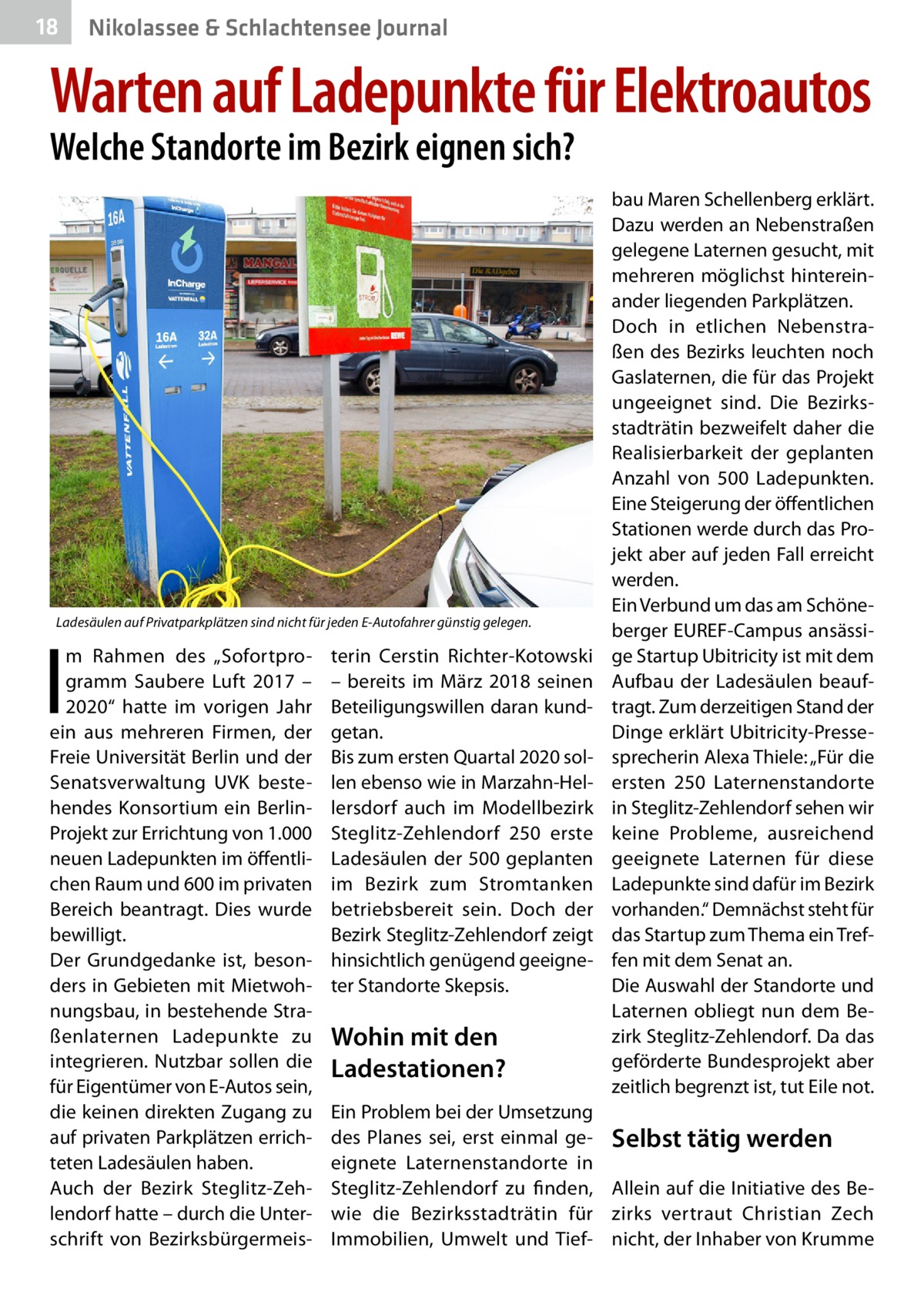 18  Nikolassee & Schlachtensee Journal  Warten auf Ladepunkte für Elektroautos Welche Standorte im Bezirk eignen sich?  Ladesäulen auf Privatparkplätzen sind nicht für jeden E-Autofahrer günstig gelegen.  I  m Rahmen des „Sofortprogramm Saubere Luft 2017 – 2020“ hatte im vorigen Jahr ein aus mehreren Firmen, der Freie Universität Berlin und der Senatsverwaltung UVK bestehendes Konsortium ein BerlinProjekt zur Errichtung von 1.000 neuen Ladepunkten im öffentlichen Raum und 600 im privaten Bereich beantragt. Dies wurde bewilligt. Der Grundgedanke ist, besonders in Gebieten mit Mietwohnungsbau, in bestehende Straßenlaternen Ladepunkte zu integrieren. Nutzbar sollen die für Eigentümer von E-Autos sein, die keinen direkten Zugang zu auf privaten Parkplätzen errichteten Ladesäulen haben. Auch der Bezirk Steglitz-Zehlendorf hatte – durch die Unterschrift von Bezirksbürgermeis terin Cerstin Richter-Kotowski – bereits im März 2018 seinen Beteiligungswillen daran kundgetan. Bis zum ersten Quartal 2020 sollen ebenso wie in Marzahn-Hellersdorf auch im Modellbezirk Steglitz-Zehlendorf 250 erste Ladesäulen der 500 geplanten im Bezirk zum Stromtanken betriebsbereit sein. Doch der Bezirk Steglitz-Zehlendorf zeigt hinsichtlich genügend geeigneter Standorte Skepsis.  Wohin mit den Ladestationen?  bau Maren Schellenberg erklärt. Dazu werden an Nebenstraßen gelegene Laternen gesucht, mit mehreren möglichst hintereinander liegenden Parkplätzen. Doch in etlichen Nebenstraßen des Bezirks leuchten noch Gaslaternen, die für das Projekt ungeeignet sind. Die Bezirksstadträtin bezweifelt daher die Realisierbarkeit der geplanten Anzahl von 500  Ladepunkten. Eine Steigerung der öffentlichen Stationen werde durch das Projekt aber auf jeden Fall erreicht werden. Ein Verbund um das am Schöneberger EUREF-Campus ansässige Startup Ubitricity ist mit dem Aufbau der Ladesäulen beauftragt. Zum derzeitigen Stand der Dinge erklärt Ubitricity-Pressesprecherin Alexa Thiele: „Für die ersten 250 Laternenstandorte in Steglitz-Zehlendorf sehen wir keine Probleme, ausreichend geeignete Laternen für diese Ladepunkte sind dafür im Bezirk vorhanden.“ Demnächst steht für das Startup zum Thema ein Treffen mit dem Senat an. Die Auswahl der Standorte und Laternen obliegt nun dem Bezirk Steglitz-Zehlendorf. Da das geförderte Bundesprojekt aber zeitlich begrenzt ist, tut Eile not.  Ein Problem bei der Umsetzung des Planes sei, erst einmal ge- Selbst tätig werden eignete Laternenstandorte in Steglitz-Zehlendorf zu finden, Allein auf die Initiative des Bewie die Bezirksstadträtin für zirks vertraut Christian Zech Immobilien, Umwelt und Tief- nicht, der Inhaber von Krumme