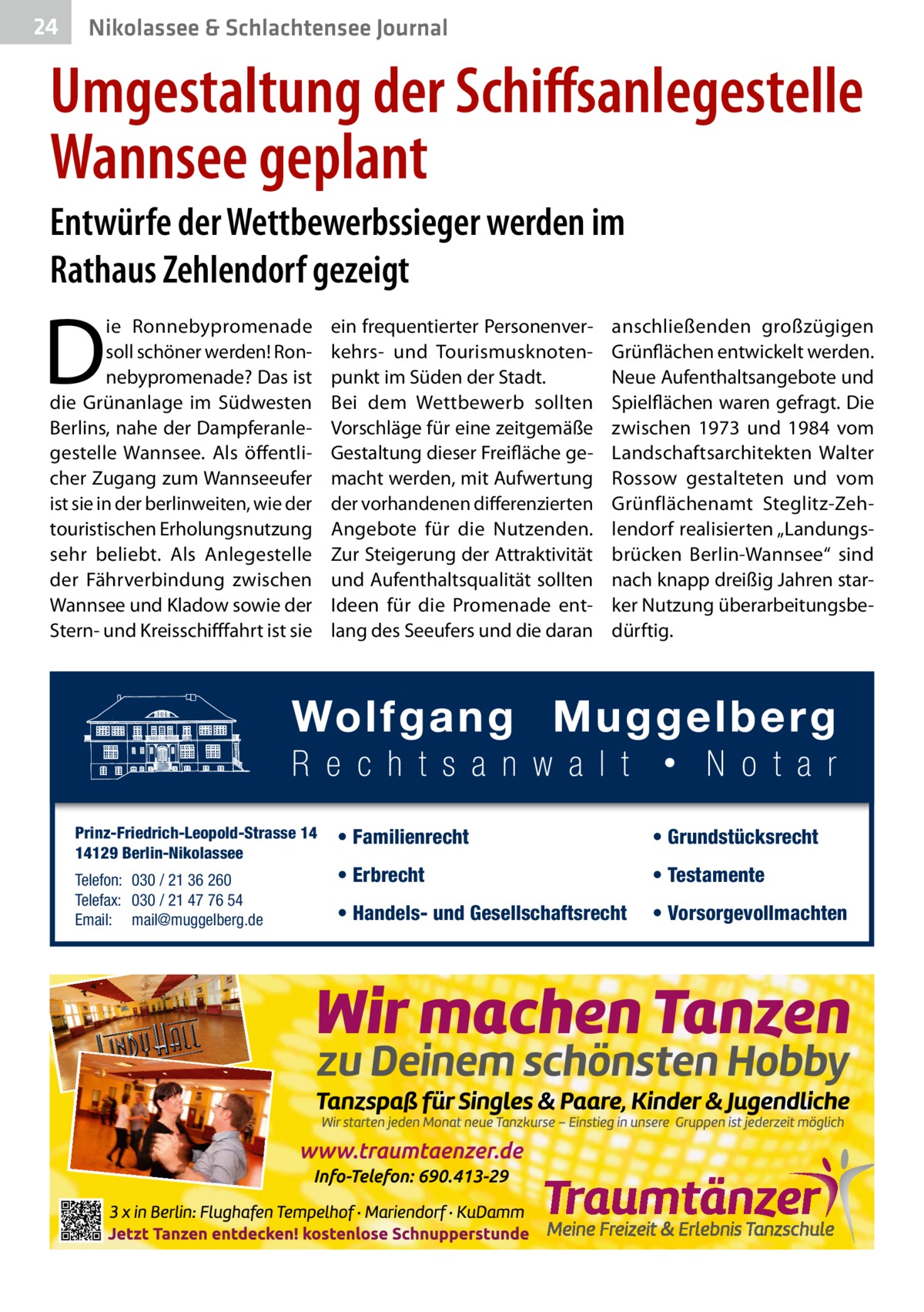 24  Nikolassee & Schlachtensee Journal  Umgestaltung der Schiffsanlegestelle Wannsee geplant Entwürfe der Wettbewerbssieger werden im Rathaus Zehlendorf gezeigt  D  ie Ronnebypromenade soll schöner werden! Ronnebypromenade? Das ist die Grünanlage im Südwesten Berlins, nahe der Dampferanlegestelle Wannsee. Als öffentlicher Zugang zum Wannseeufer ist sie in der berlinweiten, wie der touristischen Erholungsnutzung sehr beliebt. Als Anlegestelle der Fährverbindung zwischen Wannsee und Kladow sowie der Stern- und Kreisschifffahrt ist sie  Prinz-Friedrich-Leopold-Strasse 14 14129 Berlin-Nikolassee Telefon: 030 / 21 36 260 Telefax: 030 / 21 47 76 54 Email: mail@muggelberg.de  ein frequentierter Personenverkehrs- und Tourismusknotenpunkt im Süden der Stadt. Bei dem Wettbewerb sollten Vorschläge für eine zeitgemäße Gestaltung dieser Freifläche gemacht werden, mit Aufwertung der vorhandenen differenzierten Angebote für die Nutzenden. Zur Steigerung der Attraktivität und Aufenthaltsqualität sollten Ideen für die Promenade entlang des Seeufers und die daran  anschließenden großzügigen Grünflächen entwickelt werden. Neue Aufenthaltsangebote und Spielflächen waren gefragt. Die zwischen 1973 und 1984 vom Landschaftsarchitekten Walter Rossow gestalteten und vom Grünflächenamt Steglitz-Zehlendorf realisierten „Landungsbrücken Berlin-Wannsee“ sind nach knapp dreißig Jahren starker Nutzung überarbeitungsbedürftig.  • Familienrecht  • Grundstücksrecht  • Erbrecht  • Testamente  • Handels- und Gesellschaftsrecht  • Vorsorgevollmachten