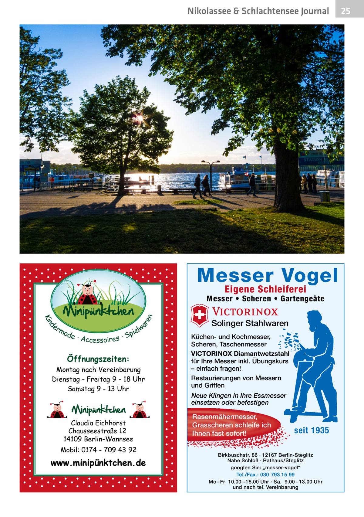 Nikolassee & Schlachtensee Journal  Messer Vogel Eigene Schleiferei  d Kin  ar en  Messer • Scheren • Gartengeäte er lw mo pie de · Accessoires · S  Öffnungszeiten: Montag nach Vereinbarung Dienstag - Freitag 9 - 18 Uhr Samstag 9 - 13 Uhr  Claudia Eichhorst Chausseestraße 12 14109 Berlin-Wannsee Mobil: 0174 - 709 43 92  www.minipünktchen.de  Solinger Stahlwaren Küchen- und Kochmesser, Scheren, Taschenmesser VICTORINOX Diamantwetzstahl für Ihre Messer inkl. Übungskurs – einfach fragen! Restaurierungen von Messern und Griffen Neue Klingen in Ihre Essmesser einsetzen oder befestigen  Rasenmähermesser, Grasscheren schleife ich Ihnen fast sofort!  seit 1935  Birkbuschstr. 86 · 12167 Berlin-Steglitz Nähe Schloß · Rathaus/Steglitz googlen Sie: „messer-vogel“ Tel./Fax.: 030 793 15 99 Mo – Fr 10.00 – 18.00 Uhr · Sa. 9.00 – 13.00 Uhr und nach tel. Vereinbarung  25