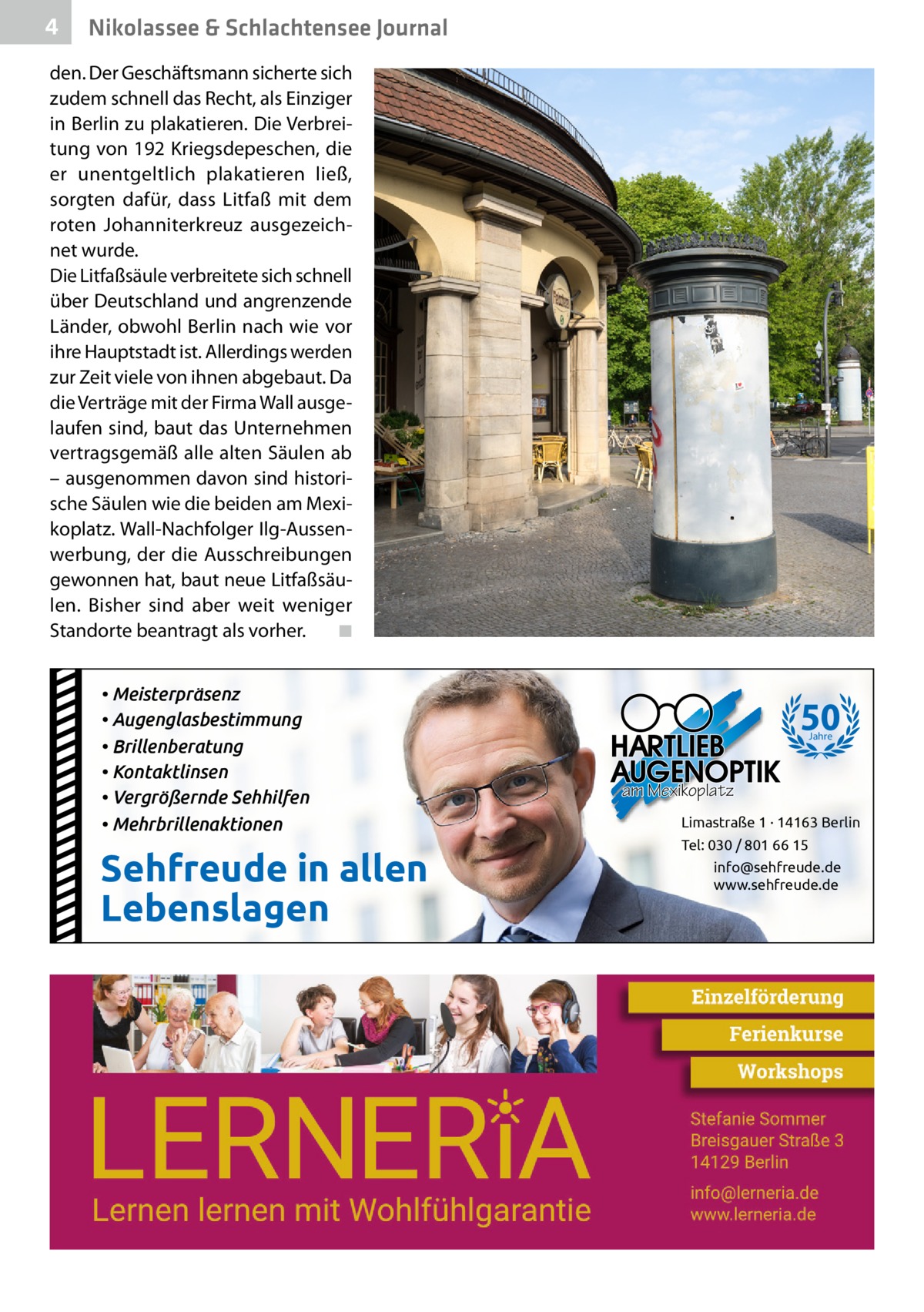 4  Nikolassee & Schlachtensee Journal  den. Der Geschäftsmann sicherte sich zudem schnell das Recht, als Einziger in Berlin zu plakatieren. Die Verbreitung von 192 Kriegsdepeschen, die er unentgeltlich plakatieren ließ, sorgten dafür, dass Litfaß mit dem roten Johanniterkreuz ausgezeichnet wurde. Die Litfaßsäule verbreitete sich schnell über Deutschland und angrenzende Länder, obwohl Berlin nach wie vor ihre Hauptstadt ist. Allerdings werden zur Zeit viele von ihnen abgebaut. Da die Verträge mit der Firma Wall ausgelaufen sind, baut das Unternehmen vertragsgemäß alle alten Säulen ab – ausgenommen davon sind historische Säulen wie die beiden am Mexikoplatz. Wall-Nachfolger Ilg-Aussenwerbung, der die Ausschreibungen gewonnen hat, baut neue Litfaßsäulen. Bisher sind aber weit weniger Standorte beantragt als vorher. � ◾ • Meisterpräsenz • Augenglasbestimmung • Brillenberatung • Kontaktlinsen • Vergrößernde Sehhilfen • Mehrbrillenaktionen  Sehfreude in allen Lebenslagen  50 Jahre  am Mexikoplatz Limastraße 1 · 14163 Berlin Tel: 030 / 801 66 15 info@sehfreude.de www.sehfreude.de