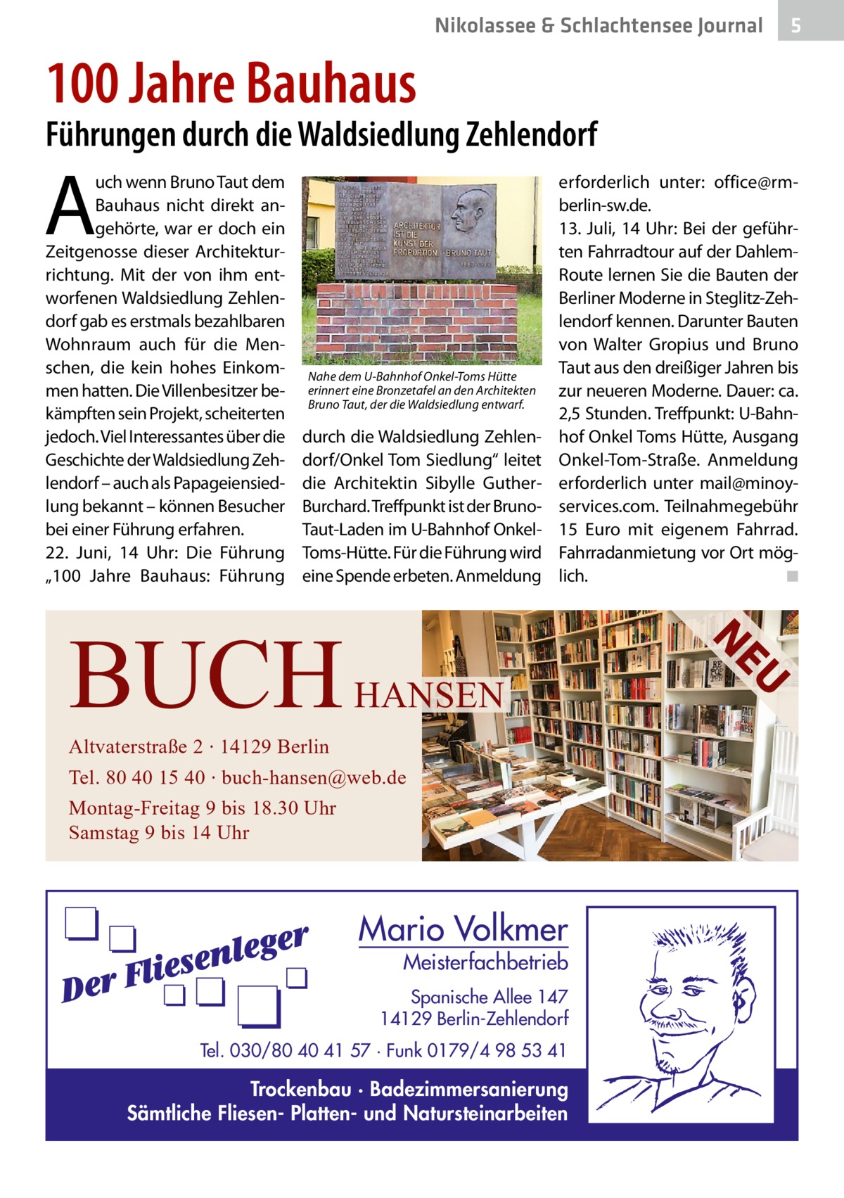 Nikolassee & Schlachtensee Journal  5  100 Jahre Bauhaus  Führungen durch die Waldsiedlung Zehlendorf  A  uch wenn Bruno Taut dem Bauhaus nicht direkt angehörte, war er doch ein Zeitgenosse dieser Architekturrichtung. Mit der von ihm entworfenen Waldsiedlung Zehlendorf gab es erstmals bezahlbaren Wohnraum auch für die Menschen, die kein hohes Einkommen hatten. Die Villenbesitzer bekämpften sein Projekt, scheiterten jedoch. Viel Interessantes über die Geschichte der Waldsiedlung Zehlendorf – auch als Papageiensiedlung bekannt – können Besucher bei einer Führung erfahren. 22.  Juni, 14  Uhr: Die Führung „100  Jahre Bauhaus: Führung  Nahe dem U-Bahnhof Onkel-Toms Hütte erinnert eine Bronzetafel an den Architekten Bruno Taut, der die Waldsiedlung entwarf.  durch die Waldsiedlung Zehlendorf/Onkel Tom Siedlung“ leitet die Architektin Sibylle GutherBurchard. Treffpunkt ist der BrunoTaut-Laden im U-Bahnhof OnkelToms-Hütte. Für die Führung wird eine Spende erbeten. Anmeldung  Altvaterstraße 2 ∙ 14129 Berlin Tel. 80 40 15 40 ∙ buch-hansen@web.de Montag-Freitag 9 bis 18.30 Uhr Samstag 9 bis 14 Uhr  Mario Volkmer  Meisterfachbetrieb  Spanische Allee 147 14129 Berlin-Zehlendorf Tel. 030/80 40 41 57 · Funk 0179/4 98 53 41  Trockenbau · Badezimmersanierung Sämtliche Fliesen- Platten- und Natursteinarbeiten  U  HANSEN  NE  BUCH  erforderlich unter: office@rmberlin-sw.de. 13.  Juli, 14  Uhr: Bei der geführten Fahrradtour auf der DahlemRoute lernen Sie die Bauten der Berliner Moderne in Steglitz-Zehlendorf kennen. Darunter Bauten von Walter Gropius und Bruno Taut aus den dreißiger Jahren bis zur neueren Moderne. Dauer: ca. 2,5 Stunden. Treffpunkt: U-Bahnhof Onkel Toms Hütte, Ausgang Onkel-Tom-Straße. Anmeldung erforderlich unter mail@minoyservices.com. Teilnahmegebühr 15  Euro mit eigenem Fahrrad. Fahrradanmietung vor Ort möglich. � ◾