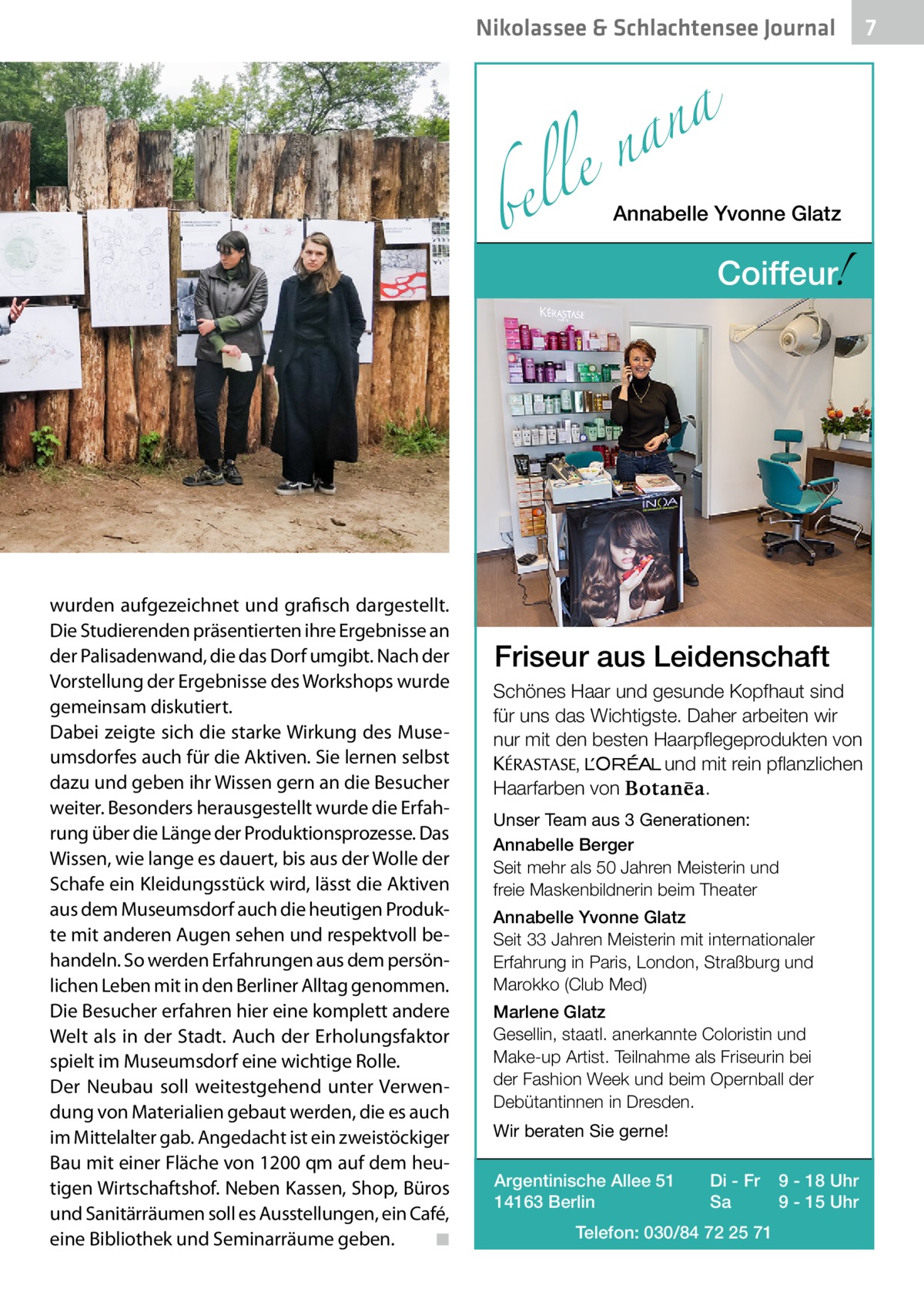 Nikolassee & Schlachtensee Journal  a n a le n  bel  wurden aufgezeichnet und grafisch dargestellt. Die Studierenden präsentierten ihre Ergebnisse an der Palisadenwand, die das Dorf umgibt. Nach der Vorstellung der Ergebnisse des Workshops wurde gemeinsam diskutiert. Dabei zeigte sich die starke Wirkung des Museumsdorfes auch für die Aktiven. Sie lernen selbst dazu und geben ihr Wissen gern an die Besucher weiter. Besonders herausgestellt wurde die Erfahrung über die Länge der Produktionsprozesse. Das Wissen, wie lange es dauert, bis aus der Wolle der Schafe ein Kleidungsstück wird, lässt die Aktiven aus dem Museumsdorf auch die heutigen Produkte mit anderen Augen sehen und respektvoll behandeln. So werden Erfahrungen aus dem persönlichen Leben mit in den Berliner Alltag genommen. Die Besucher erfahren hier eine komplett andere Welt als in der Stadt. Auch der Erholungsfaktor spielt im Museumsdorf eine wichtige Rolle. Der Neubau soll weitestgehend unter Verwendung von Materialien gebaut werden, die es auch im Mittelalter gab. Angedacht ist ein zweistöckiger Bau mit einer Fläche von 1200 qm auf dem heutigen Wirtschaftshof. Neben Kassen, Shop, Büros und Sanitärräumen soll es Ausstellungen, ein Café, eine Bibliothek und Seminarräume geben. � ◾  Annabelle Yvonne Glatz  !  Coiffeur  Friseur aus Leidenschaft Schönes Haar und gesunde Kopfhaut sind für uns das Wichtigste. Daher arbeiten wir nur mit den besten Haarpflegeprodukten von KERASTA, L’Oreal und mit rein pflanzlichen . Haarfarben von Unser Team aus 3 Generationen: Annabelle Berger Seit mehr als 50 Jahren Meisterin und freie Maskenbildnerin beim Theater Annabelle Yvonne Glatz Seit 33 Jahren Meisterin mit internationaler Erfahrung in Paris, London, Straßburg und Marokko (Club Med) Marlene Glatz Gesellin, staatl. anerkannte Coloristin und Make-up Artist. Teilnahme als Friseurin bei der Fashion Week und beim Opernball der Debütantinnen in Dresden. Wir beraten Sie gerne! Argentinische Allee 51 14163 Berlin  Di - Fr Sa  Telefon: 030/84 72 25 71  9 - 18 Uhr 9 - 15 Uhr  7