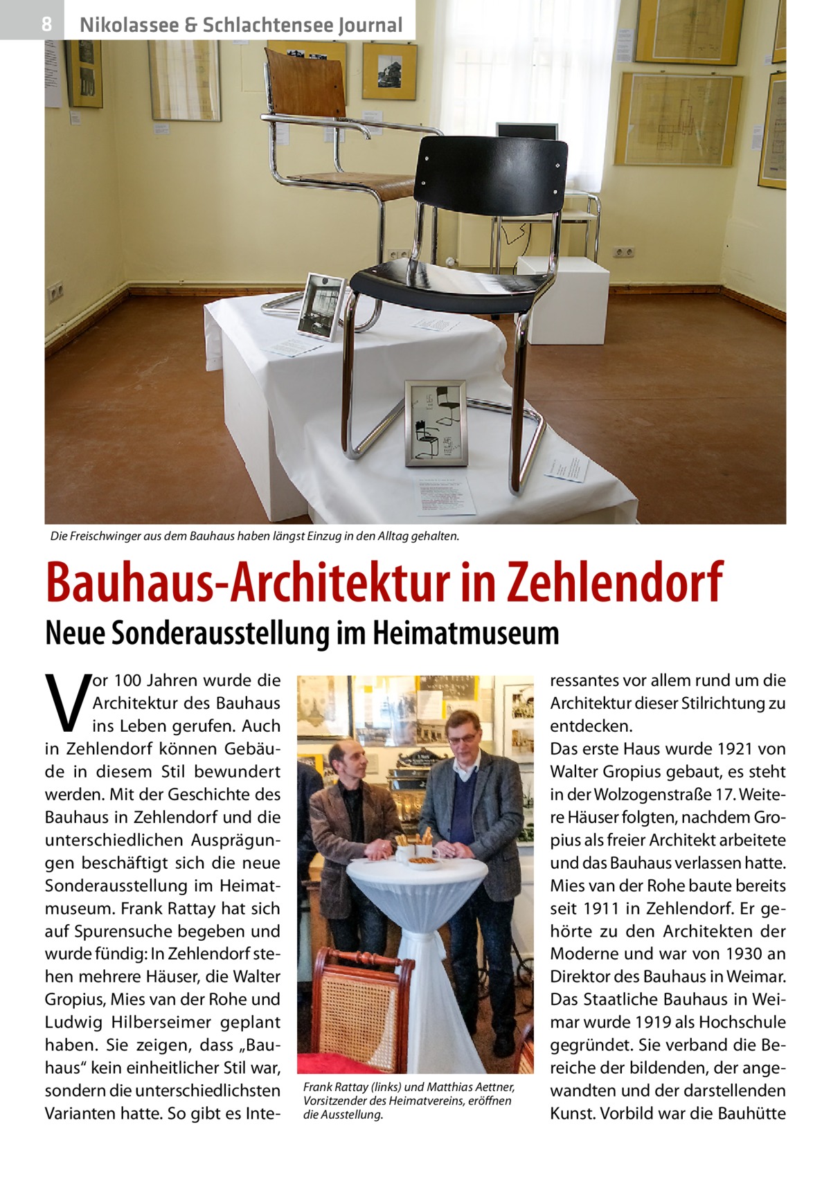 8  Nikolassee & Schlachtensee Journal  Die Freischwinger aus dem Bauhaus haben längst Einzug in den Alltag gehalten.  Bauhaus-Architektur in Zehlendorf Neue Sonderausstellung im Heimatmuseum  V  or 100 Jahren wurde die Architektur des Bauhaus ins Leben gerufen. Auch in Zehlendorf können Gebäude in diesem Stil bewundert werden. Mit der Geschichte des Bauhaus in Zehlendorf und die unterschiedlichen Ausprägungen beschäftigt sich die neue Sonderausstellung im Heimatmuseum. Frank Rattay hat sich auf Spurensuche begeben und wurde fündig: In Zehlendorf stehen mehrere Häuser, die Walter Gropius, Mies van der Rohe und Ludwig Hilberseimer geplant haben. Sie zeigen, dass „Bauhaus“ kein einheitlicher Stil war, sondern die unterschiedlichsten Varianten hatte. So gibt es Inte Frank Rattay (links) und Matthias Aettner, Vorsitzender des Heimatvereins, eröffnen die Ausstellung.  ressantes vor allem rund um die Architektur dieser Stilrichtung zu entdecken. Das erste Haus wurde 1921 von Walter Gropius gebaut, es steht in der Wolzogenstraße 17. Weitere Häuser folgten, nachdem Gropius als freier Architekt arbeitete und das Bauhaus verlassen hatte. Mies van der Rohe baute bereits seit 1911 in Zehlendorf. Er gehörte zu den Architekten der Moderne und war von 1930 an Direktor des Bauhaus in Weimar. Das Staatliche Bauhaus in Weimar wurde 1919 als Hochschule gegründet. Sie verband die Bereiche der bildenden, der angewandten und der darstellenden Kunst. Vorbild war die Bauhütte