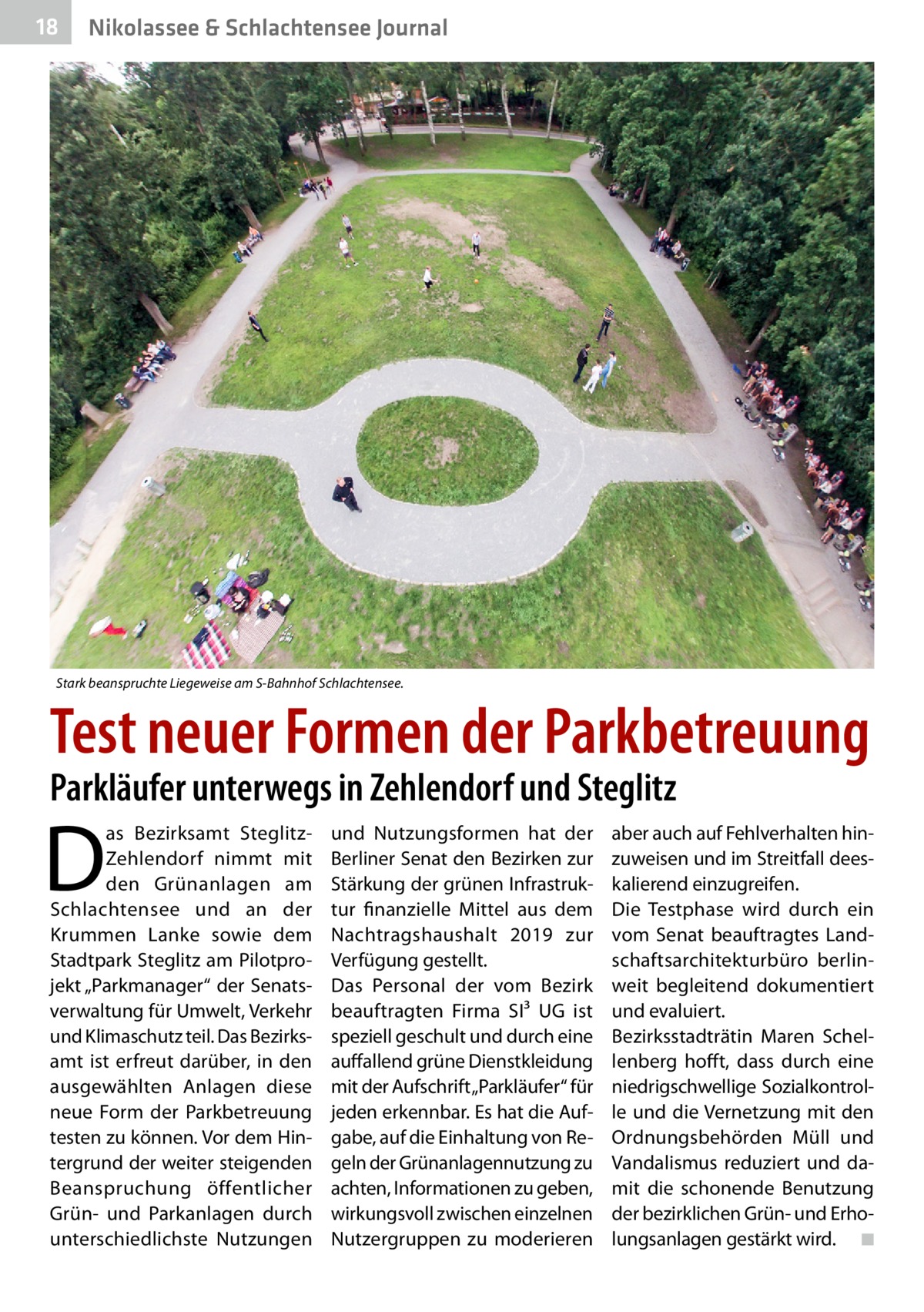 18  Nikolassee & Schlachtensee Journal  Stark beanspruchte Liegeweise am S-Bahnhof Schlachtensee.  Test neuer Formen der Parkbetreuung Parkläufer unterwegs in Zehlendorf und Steglitz  D  as Bezirksamt SteglitzZehlendorf nimmt mit den Grünanlagen am Schlachtensee und an der Krummen Lanke sowie dem Stadtpark Steglitz am Pilotprojekt „Parkmanager“ der Senatsverwaltung für Umwelt, Verkehr und Klimaschutz teil. Das Bezirks­ amt ist erfreut darüber, in den ausgewählten Anlagen diese neue Form der Parkbetreuung testen zu können. Vor dem Hintergrund der weiter steigenden Beanspruchung öffentlicher Grün- und Parkanlagen durch unterschiedlichste Nutzungen  und Nutzungsformen hat der Berliner Senat den Bezirken zur Stärkung der grünen Infrastruktur finanzielle Mittel aus dem Nachtragshaushalt 2019 zur Verfügung gestellt. Das Personal der vom Bezirk beauftragten Firma SI³  UG ist speziell geschult und durch eine auffallend grüne Dienstkleidung mit der Aufschrift „Parkläufer“ für jeden erkennbar. Es hat die Aufgabe, auf die Einhaltung von Regeln der Grünanlagennutzung zu achten, Informationen zu geben, wirkungsvoll zwischen einzelnen Nutzergruppen zu moderieren  aber auch auf Fehlverhalten hinzuweisen und im Streitfall deeskalierend einzugreifen. Die Testphase wird durch ein vom Senat beauftragtes Landschaftsarchitekturbüro berlinweit begleitend dokumentiert und evaluiert. Bezirksstadträtin Maren Schellenberg hofft, dass durch eine niedrigschwellige Sozialkontrolle und die Vernetzung mit den Ordnungsbehörden Müll und Vandalismus reduziert und damit die schonende Benutzung der bezirklichen Grün- und Erholungsanlagen gestärkt wird. � ◾