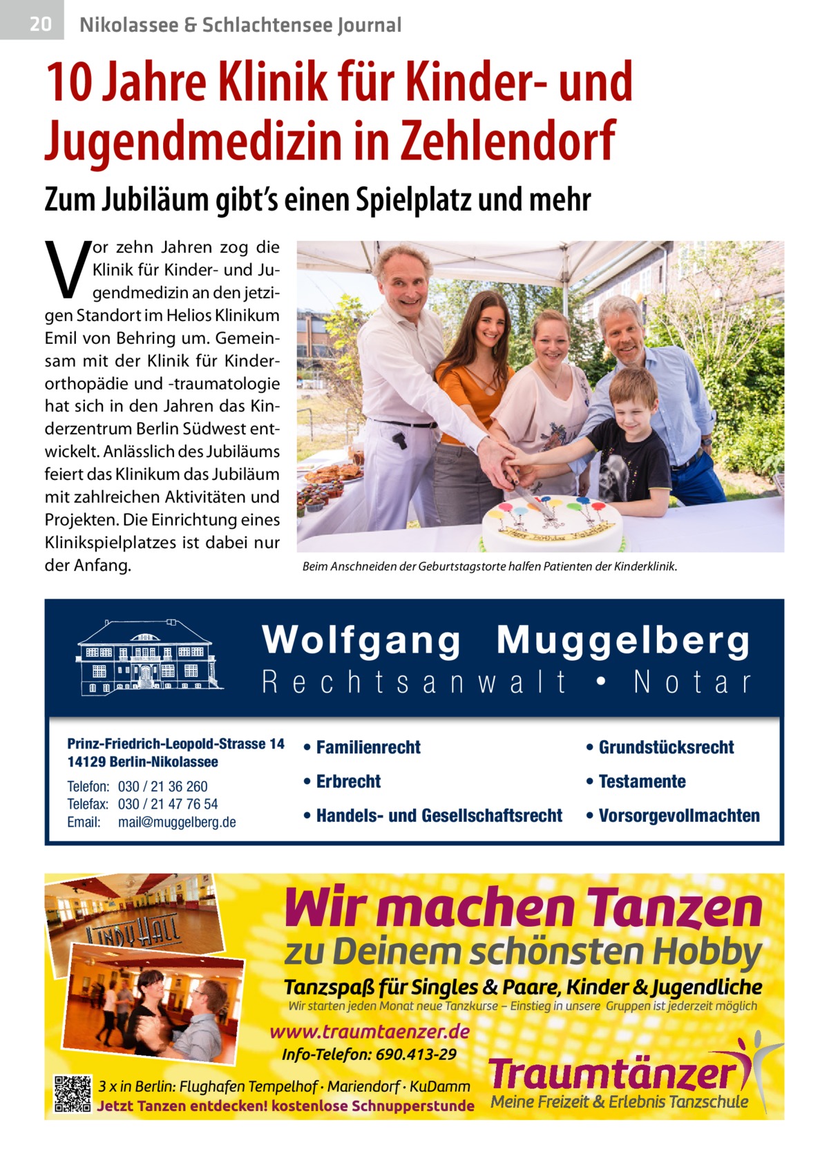 20  Nikolassee & Schlachtensee Journal  10 Jahre Klinik für Kinder- und Jugendmedizin in Zehlendorf Zum Jubiläum gibt’s einen Spielplatz und mehr  V  or zehn Jahren zog die Klinik für Kinder- und Jugendmedizin an den jetzigen Standort im Helios Klinikum Emil von Behring um. Gemeinsam mit der Klinik für Kinderorthopädie und -traumatologie hat sich in den Jahren das Kinderzentrum Berlin Südwest entwickelt. Anlässlich des Jubiläums feiert das Klinikum das Jubiläum mit zahlreichen Aktivitäten und Projekten. Die Einrichtung eines Klinikspielplatzes ist dabei nur der Anfang.  Prinz-Friedrich-Leopold-Strasse 14 14129 Berlin-Nikolassee Telefon: 030 / 21 36 260 Telefax: 030 / 21 47 76 54 Email: mail@muggelberg.de  Beim Anschneiden der Geburtstagstorte halfen Patienten der Kinderklinik.  • Familienrecht  • Grundstücksrecht  • Erbrecht  • Testamente  • Handels- und Gesellschaftsrecht  • Vorsorgevollmachten