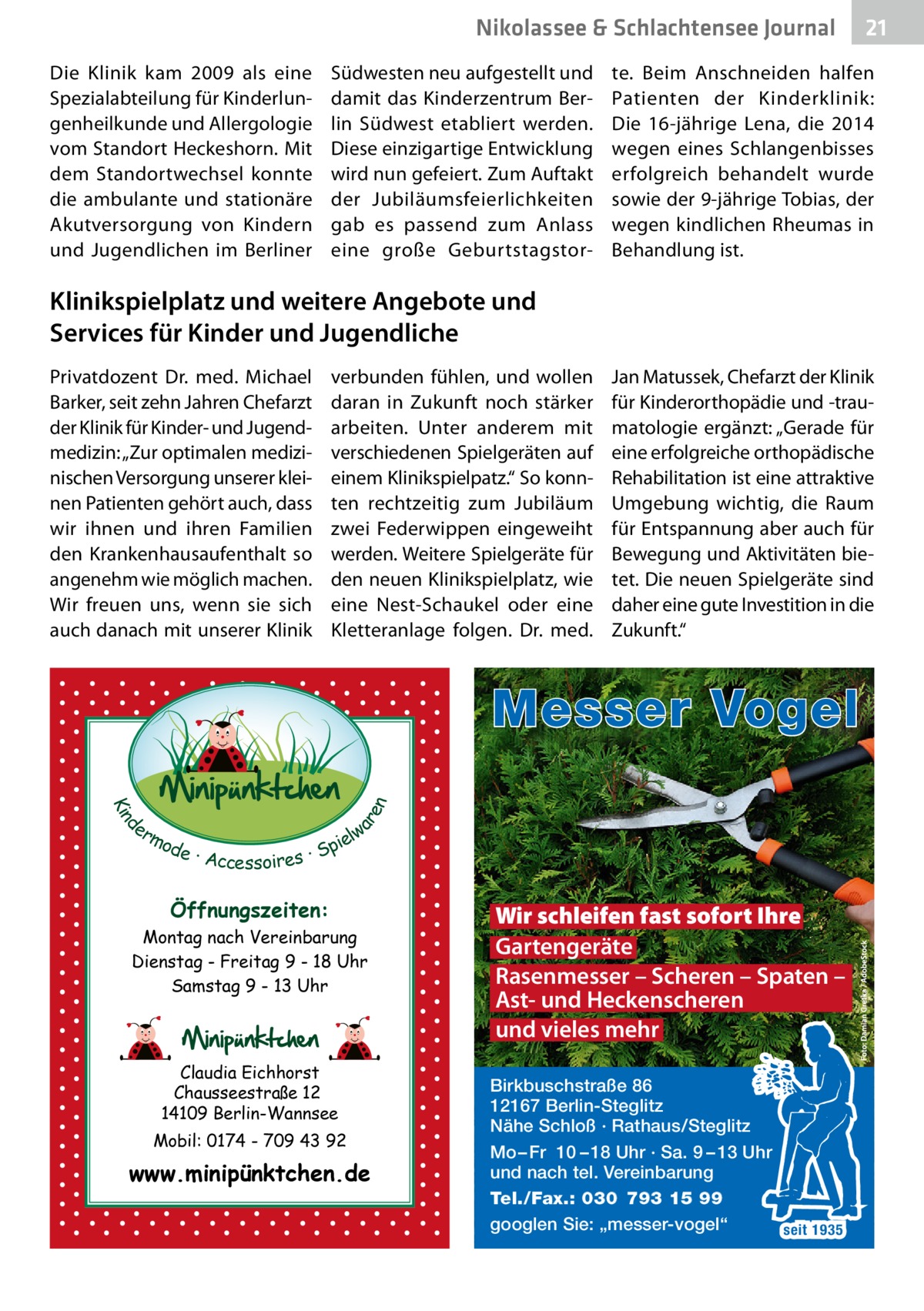 Nikolassee & Schlachtensee Journal Die Klinik kam 2009 als eine Spezialabteilung für Kinderlungenheilkunde und Allergologie vom Standort Heckeshorn. Mit dem Standortwechsel konnte die ambulante und stationäre Akutversorgung von Kindern und Jugendlichen im Berliner  Südwesten neu aufgestellt und damit das Kinderzentrum Berlin Südwest etabliert werden. Diese einzigartige Entwicklung wird nun gefeiert. Zum Auftakt der Jubiläumsfeierlichkeiten gab es passend zum Anlass eine große Geburtstagstor 21  te. Beim Anschneiden halfen Patienten der Kinderklinik: Die 16-jährige Lena, die 2014 wegen eines Schlangenbisses erfolgreich behandelt wurde sowie der 9-jährige Tobias, der wegen kindlichen Rheumas in Behandlung ist.  Klinikspielplatz und weitere Angebote und Services für Kinder und Jugendliche Privatdozent Dr. med. Michael Barker, seit zehn Jahren Chefarzt der Klinik für Kinder- und Jugendmedizin: „Zur optimalen medizinischen Versorgung unserer kleinen Patienten gehört auch, dass wir ihnen und ihren Familien den Krankenhausaufenthalt so angenehm wie möglich machen. Wir freuen uns, wenn sie sich auch danach mit unserer Klinik  verbunden fühlen, und wollen daran in Zukunft noch stärker arbeiten. Unter anderem mit verschiedenen Spielgeräten auf einem Klinikspielpatz.“ So konnten rechtzeitig zum Jubiläum zwei Federwippen eingeweiht werden. Weitere Spielgeräte für den neuen Klinikspielplatz, wie eine Nest-Schaukel oder eine Kletteranlage folgen. Dr. med.  Jan Matussek, Chefarzt der Klinik für Kinderorthopädie und -traumatologie ergänzt: „Gerade für eine erfolgreiche orthopädische Rehabilitation ist eine attraktive Umgebung wichtig, die Raum für Entspannung aber auch für Bewegung und Aktivitäten bietet. Die neuen Spielgeräte sind daher eine gute Investition in die Zukunft.“  d Kin  ar en  Messer Vogel er lw mo pie de · Accessoires · S  Öffnungszeiten: Montag nach Vereinbarung Dienstag - Freitag 9 - 18 Uhr Samstag 9 - 13 Uhr  Claudia Eichhorst Chausseestraße 12 14109 Berlin-Wannsee Mobil: 0174 - 709 43 92  www.minipünktchen.de  Wir schleifen fast sofort Ihre Gartengeräte Rasenmesser – Scheren – Spaten – Ast- und Heckenscheren und vieles mehr Birkbuschstraße 86 12167 Berlin-Steglitz Nähe Schloß · Rathaus/Steglitz Mo – Fr 10 – 18 Uhr · Sa. 9 – 13 Uhr und nach tel. Vereinbarung Tel./Fax.: 030 793 15 99 googlen Sie: „messer-vogel“ seit 1935