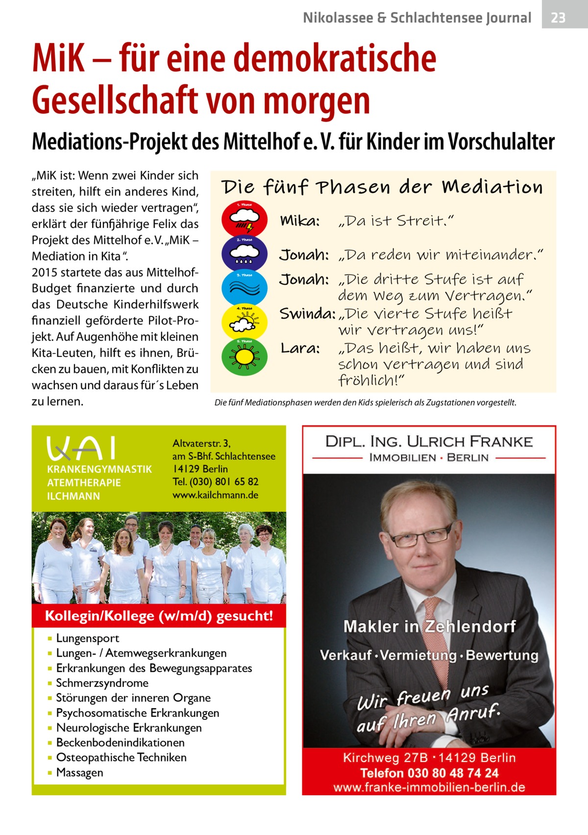 Nikolassee & Schlachtensee Journal  23  MiK – für eine demokratische Gesellschaft von morgen Mediations-Projekt des Mittelhof e. V. für Kinder im Vorschulalter „MiK ist: Wenn zwei Kinder sich streiten, hilft ein anderes Kind, dass sie sich wieder vertragen“, erklärt der fünfjährige Felix das Projekt des Mittelhof e. V. „MiK – Mediation in Kita “. 2015 startete das aus MittelhofBudget finanzierte und durch das Deutsche Kinderhilfswerk finanziell geförderte Pilot-Projekt. Auf Augenhöhe mit kleinen Kita-Leuten, hilft es ihnen, Brücken zu bauen, mit Konflikten zu wachsen und daraus für´s Leben zu lernen.  KRANKENGYMNASTIK ATEMTHERAPIE ILCHMANN  Die fünf Phasen der Mediation 1. Phase  Mika:  Jonah: „Da reden wir miteinander.“ 3. Phase  4. Phase  5. Phase  Altvaterstr. 3, am S-Bhf. Schlachtensee 14129 Berlin Tel. (030) 801 65 82 www.kailchmann.de  Lungensport Lungen- / Atemwegserkrankungen  Erkrankungen des Bewegungsapparates  Schmerzsyndrome  Störungen der inneren Organe  Psychosomatische Erkrankungen  Neurologische Erkrankungen  Beckenbodenindikationen  Osteopathische Techniken  Massagen   Jonah: „Die dritte Stufe ist auf dem Weg zum Vertragen.“ Swinda: „Die vierte Stufe heißt wir vertragen uns!“ Lara: „Das heißt, wir haben uns schon vertragen und sind fröhlich!“  Die fünf Mediationsphasen werden den Kids spielerisch als Zugstationen vorgestellt.  Kollegin/Kollege (w/m/d) gesucht!   „Da ist Streit.“  2. Phase