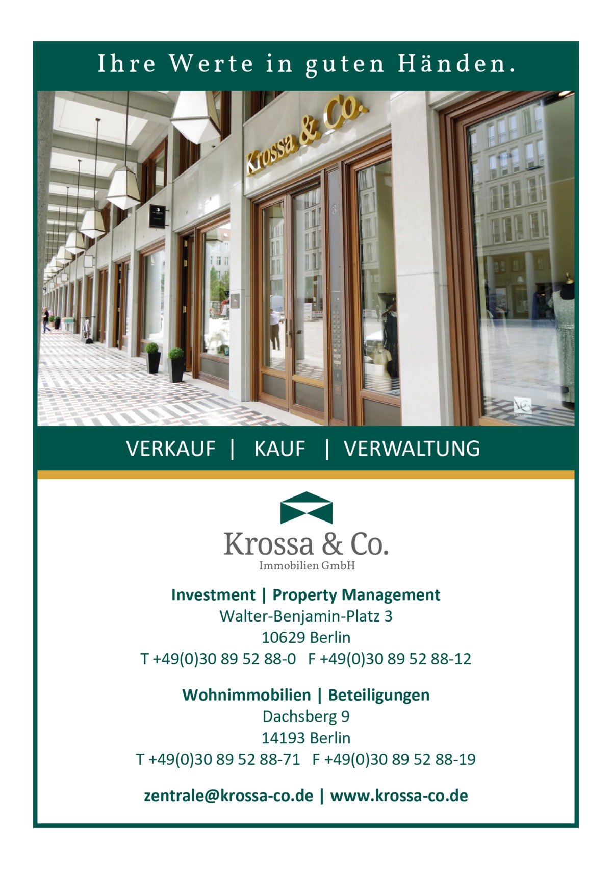 Ihre Werte in guten Händen.  VERKAUF | KAUF | VERWALTUNG  Immobilien GmbH  Investment | Property Management Walter-Benjamin-Platz 3 10629 Berlin T +49(0)30 89 52 88-0 F +49(0)30 89 52 88-12 Wohnimmobilien | Beteiligungen Dachsberg 9 14193 Berlin T +49(0)30 89 52 88-71 F +49(0)30 89 52 88-19 zentrale@krossa-co.de | www.krossa-co.de