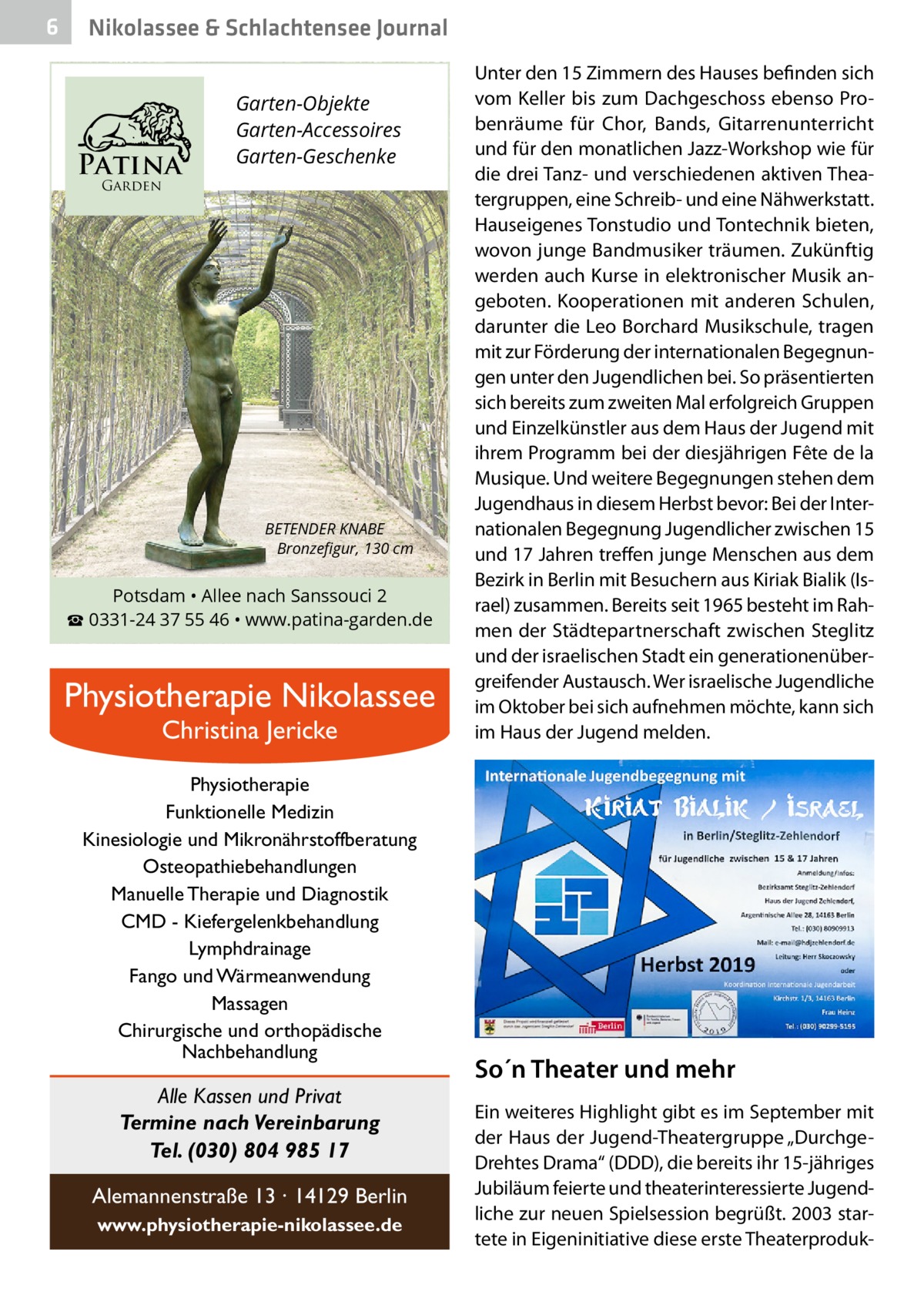 6  Nikolassee & Schlachtensee Journal  Patina  Garten-Objekte Garten-Accessoires Garten-Geschenke  Garden  BETENDER KNABE Bronzeﬁgur, 130 cm  Potsdam • Allee nach Sanssouci 2 ☎ 0331-24 37 55 46 • www.patina-garden.de  Physiotherapie Nikolassee Christina Jericke  Physiotherapie Funktionelle Medizin Kinesiologie und Mikronährstoffberatung Osteopathiebehandlungen Manuelle Therapie und Diagnostik CMD - Kiefergelenkbehandlung Lymphdrainage Fango und Wärmeanwendung Massagen Chirurgische und orthopädische Nachbehandlung  Alle Kassen und Privat Termine nach Vereinbarung Tel. (030) 804 985 17 Alemannenstraße 13 · 14129 Berlin www.physiotherapie-nikolassee.de  Unter den 15 Zimmern des Hauses befinden sich vom Keller bis zum Dachgeschoss ebenso Probenräume für Chor, Bands, Gitarrenunterricht und für den monatlichen Jazz-Workshop wie für die drei Tanz- und verschiedenen aktiven Theatergruppen, eine Schreib- und eine Nähwerkstatt. Hauseigenes Tonstudio und Tontechnik bieten, wovon junge Bandmusiker träumen. Zukünftig werden auch Kurse in elektronischer Musik angeboten. Kooperationen mit anderen Schulen, darunter die Leo Borchard Musikschule, tragen mit zur Förderung der internationalen Begegnungen unter den Jugendlichen bei. So präsentierten sich bereits zum zweiten Mal erfolgreich Gruppen und Einzelkünstler aus dem Haus der Jugend mit ihrem Programm bei der diesjährigen Fête de la Musique. Und weitere Begegnungen stehen dem Jugendhaus in diesem Herbst bevor: Bei der Internationalen Begegnung Jugendlicher zwischen 15 und 17 Jahren treffen junge Menschen aus dem Bezirk in Berlin mit Besuchern aus Kiriak Bialik (Israel) zusammen. Bereits seit 1965 besteht im Rahmen der Städtepartnerschaft zwischen Steglitz und der israelischen Stadt ein generationenübergreifender Austausch. Wer israelische Jugendliche im Oktober bei sich aufnehmen möchte, kann sich im Haus der Jugend melden.  So´n Theater und mehr Ein weiteres Highlight gibt es im September mit der Haus der Jugend-Theatergruppe „DurchgeDrehtes Drama“ (DDD), die bereits ihr 15-jähriges Jubiläum feierte und theaterinteressierte Jugendliche zur neuen Spielsession begrüßt. 2003 startete in Eigeninitiative diese erste Theaterprodu