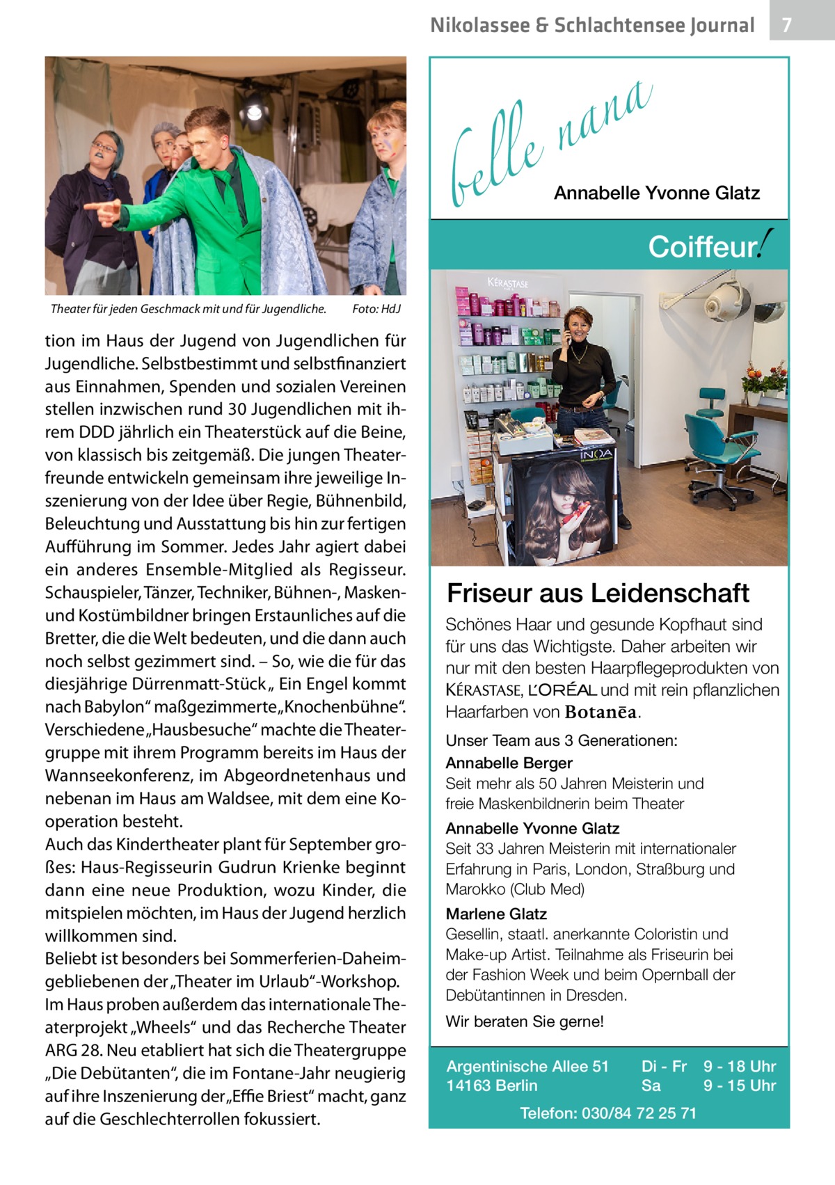 Nikolassee & Schlachtensee Journal  a n a le n  bel Theater für jeden Geschmack mit und für Jugendliche.�  Annabelle Yvonne Glatz  !  Coiffeur  Foto: HdJ  tion im Haus der Jugend von Jugendlichen für Jugendliche. Selbstbestimmt und selbstfinanziert aus Einnahmen, Spenden und sozialen Vereinen stellen inzwischen rund 30 Jugendlichen mit ihrem DDD jährlich ein Theaterstück auf die Beine, von klassisch bis zeitgemäß. Die jungen Theaterfreunde entwickeln gemeinsam ihre jeweilige Inszenierung von der Idee über Regie, Bühnenbild, Beleuchtung und Ausstattung bis hin zur fertigen Aufführung im Sommer. Jedes Jahr agiert dabei ein anderes Ensemble-Mitglied als Regisseur. Schauspieler, Tänzer, Techniker, Bühnen-, Maskenund Kostümbildner bringen Erstaunliches auf die Bretter, die die Welt bedeuten, und die dann auch noch selbst gezimmert sind. – So, wie die für das diesjährige Dürrenmatt-Stück „ Ein Engel kommt nach Babylon“ maßgezimmerte „Knochenbühne“. Verschiedene „Hausbesuche“ machte die Theatergruppe mit ihrem Programm bereits im Haus der Wannseekonferenz, im Abgeordnetenhaus und nebenan im Haus am Waldsee, mit dem eine Kooperation besteht. Auch das Kindertheater plant für September großes: Haus-Regisseurin Gudrun Krienke beginnt dann eine neue Produktion, wozu Kinder, die mitspielen möchten, im Haus der Jugend herzlich willkommen sind. Beliebt ist besonders bei Sommerferien-Daheimgebliebenen der „Theater im Urlaub“-Workshop. Im Haus proben außerdem das internationale Theaterprojekt „Wheels“ und das Recherche Theater ARG 28. Neu etabliert hat sich die Theatergruppe „Die Debütanten“, die im Fontane-Jahr neugierig auf ihre Inszenierung der „Effie Briest“ macht, ganz auf die Geschlechterrollen fokussiert.  Friseur aus Leidenschaft Schönes Haar und gesunde Kopfhaut sind für uns das Wichtigste. Daher arbeiten wir nur mit den besten Haarpflegeprodukten von KERASTA, L’Oreal und mit rein pflanzlichen . Haarfarben von Unser Team aus 3 Generationen: Annabelle Berger Seit mehr als 50 Jahren Meisterin und freie Maskenbildnerin beim Theater Annabelle Yvonne Glatz Seit 33 Jahren Meisterin mit internationaler Erfahrung in Paris, London, Straßburg und Marokko (Club Med) Marlene Glatz Gesellin, staatl. anerkannte Coloristin und Make-up Artist. Teilnahme als Friseurin bei der Fashion Week und beim Opernball der Debütantinnen in Dresden. Wir beraten Sie gerne! Argentinische Allee 51 14163 Berlin  Di - Fr Sa  Telefon: 030/84 72 25 71  9 - 18 Uhr 9 - 15 Uhr  7