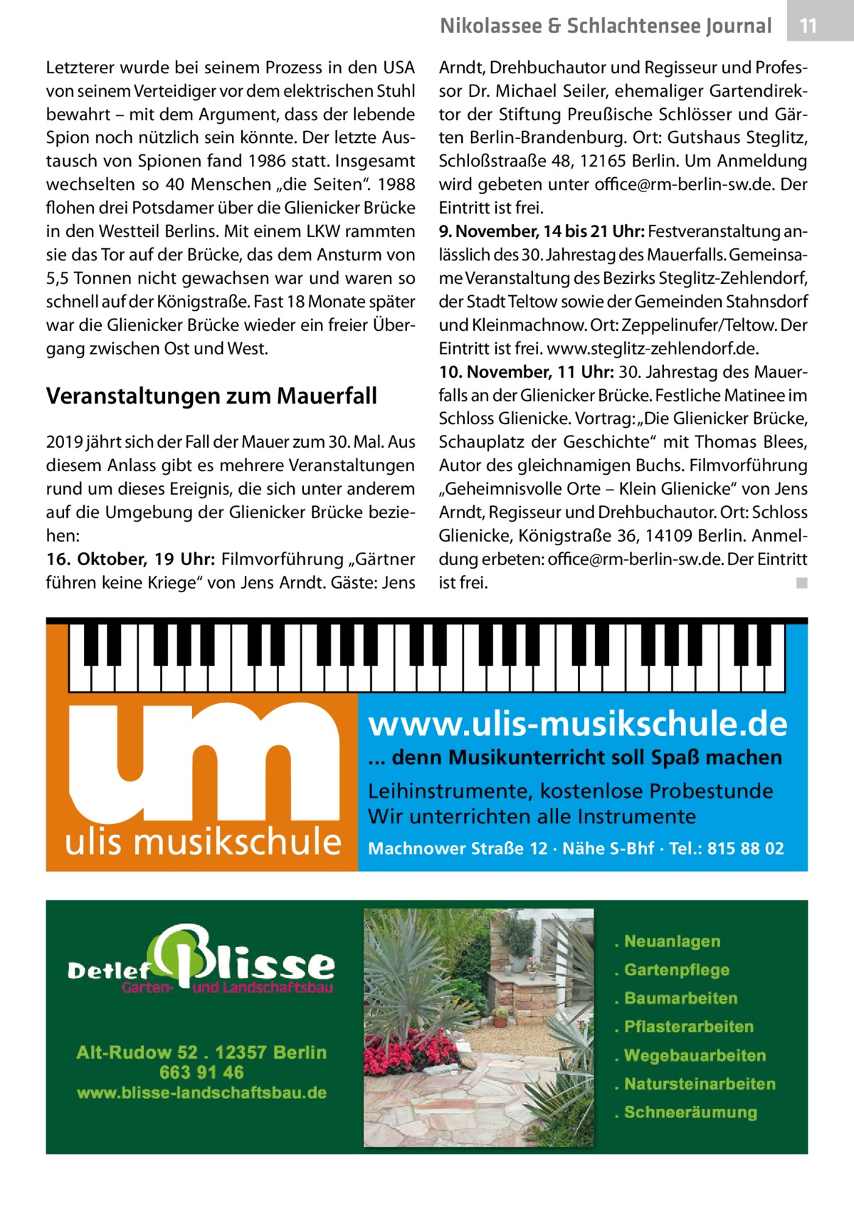 Nikolassee & Schlachtensee Journal Letzterer wurde bei seinem Prozess in den USA von seinem Verteidiger vor dem elektrischen Stuhl bewahrt – mit dem Argument, dass der lebende Spion noch nützlich sein könnte. Der letzte Austausch von Spionen fand 1986 statt. Insgesamt wechselten so 40  Menschen „die Seiten“. 1988 flohen drei Potsdamer über die Glienicker Brücke in den Westteil Berlins. Mit einem LKW rammten sie das Tor auf der Brücke, das dem Ansturm von 5,5 Tonnen nicht gewachsen war und waren so schnell auf der Königstraße. Fast 18 Monate später war die Glienicker Brücke wieder ein freier Übergang zwischen Ost und West.  Veranstaltungen zum Mauerfall 2019 jährt sich der Fall der Mauer zum 30. Mal. Aus diesem Anlass gibt es mehrere Veranstaltungen rund um dieses Ereignis, die sich unter anderem auf die Umgebung der Glienicker Brücke beziehen: 16.  Oktober, 19  Uhr: Filmvorführung „Gärtner führen keine Kriege“ von Jens Arndt. Gäste: Jens  Arndt, Drehbuchautor und Regisseur und Professor Dr.  Michael Seiler, ehemaliger Gartendirektor der Stiftung Preußische Schlösser und Gärten Berlin-Brandenburg. Ort: Gutshaus Steglitz, Schloßstraaße 48, 12165 Berlin. Um Anmeldung wird gebeten unter office@rm-berlin-sw.de. Der Eintritt ist frei. 9. November, 14 bis 21 Uhr: Festveranstaltung anlässlich des 30. Jahrestag des Mauerfalls. Gemeinsame Veranstaltung des Bezirks Steglitz-Zehlendorf, der Stadt Teltow sowie der Gemeinden Stahnsdorf und Kleinmachnow. Ort: Zeppelinufer/Teltow. Der Eintritt ist frei. www.steglitz-zehlendorf.de. 10. November, 11 Uhr: 30. Jahrestag des Mauerfalls an der Glienicker Brücke. Festliche Matinee im Schloss Glienicke. Vortrag: „Die Glienicker Brücke, Schauplatz der Geschichte“ mit Thomas Blees, Autor des gleichnamigen Buchs. Filmvorführung „Geheimnisvolle Orte – Klein Glienicke“ von Jens Arndt, Regisseur und Drehbuchautor. Ort: Schloss Glienicke, Königstraße 36, 14109 Berlin. Anmeldung erbeten: office@rm-berlin-sw.de. Der Eintritt ist frei. � ◾  www.ulis-musikschule.de ... denn Musikunterricht soll Spaß machen  ulis musikschule  11  Leihinstrumente, kostenlose Probestunde Wir unterrichten alle Instrumente Machnower Straße 12 · Nähe S-Bhf · Tel.: 815 88 02