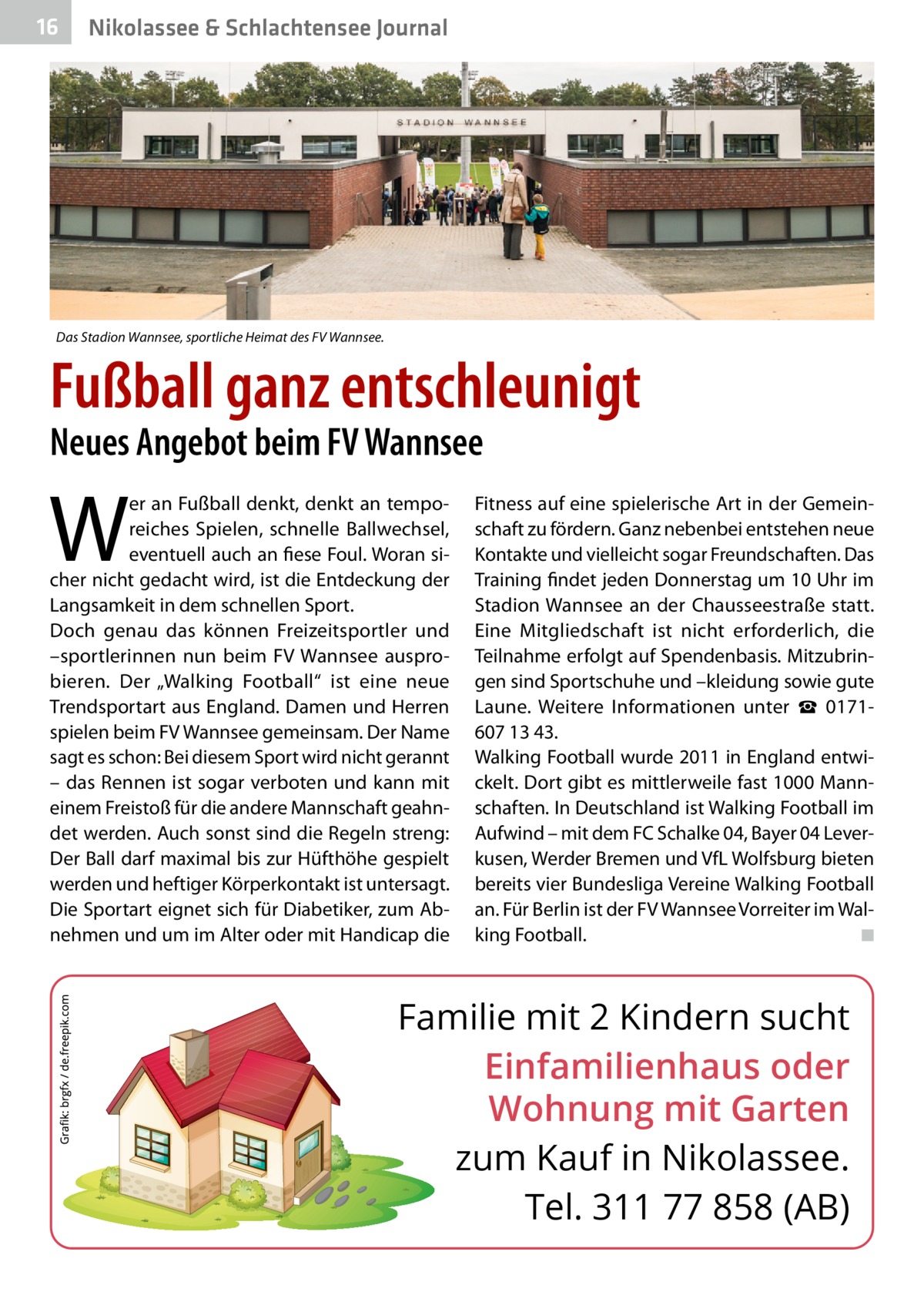 16  Nikolassee & Schlachtensee Journal  Das Stadion Wannsee, sportliche Heimat des FV Wannsee.  Fußball ganz entschleunigt Neues Angebot beim FV Wannsee  W  er an Fußball denkt, denkt an temporeiches Spielen, schnelle Ballwechsel, eventuell auch an fiese Foul. Woran sicher nicht gedacht wird, ist die Entdeckung der Langsamkeit in dem schnellen Sport. Doch genau das können Freizeitsportler und –sportlerinnen nun beim FV Wannsee ausprobieren. Der „Walking Football“ ist eine neue Trendsportart aus England. Damen und Herren spielen beim FV Wannsee gemeinsam. Der Name sagt es schon: Bei diesem Sport wird nicht gerannt – das Rennen ist sogar verboten und kann mit einem Freistoß für die andere Mannschaft geahndet werden. Auch sonst sind die Regeln streng: Der Ball darf maximal bis zur Hüfthöhe gespielt werden und heftiger Körperkontakt ist untersagt. Die Sportart eignet sich für Diabetiker, zum Abnehmen und um im Alter oder mit Handicap die  Fitness auf eine spielerische Art in der Gemeinschaft zu fördern. Ganz nebenbei entstehen neue Kontakte und vielleicht sogar Freundschaften. Das Training findet jeden Donnerstag um 10 Uhr im Stadion Wannsee an der Chausseestraße statt. Eine Mitgliedschaft ist nicht erforderlich, die Teilnahme erfolgt auf Spendenbasis. Mitzubringen sind Sportschuhe und –kleidung sowie gute Laune. Weitere Informationen unter ☎  0171607 13 43. Walking Football wurde 2011 in England entwickelt. Dort gibt es mittlerweile fast 1000 Mannschaften. In Deutschland ist Walking Football im Aufwind – mit dem FC Schalke 04, Bayer 04 Leverkusen, Werder Bremen und VfL Wolfsburg bieten bereits vier Bundesliga Vereine Walking Football an. Für Berlin ist der FV Wannsee Vorreiter im Walking Football. ◾  Familie mit 2 Kindern sucht Einfamilienhaus oder Wohnung mit Garten zum Kauf in Nikolassee. Tel. 311 77 858 (AB)