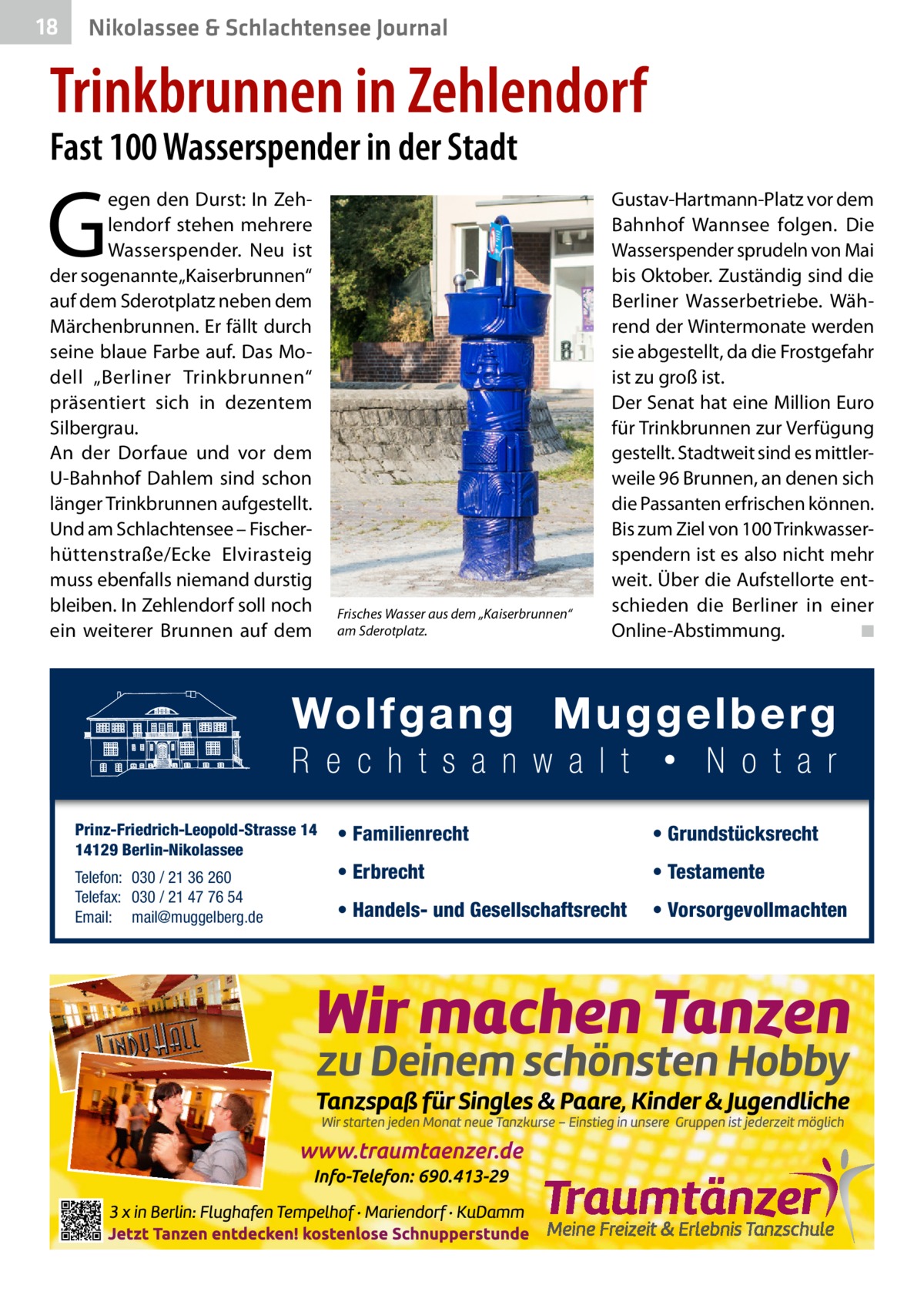 18  Nikolassee & Schlachtensee Journal  Trinkbrunnen in Zehlendorf Fast 100 Wasserspender in der Stadt  G  egen den Durst: In Zehlendorf stehen mehrere Wasserspender. Neu ist der sogenannte „Kaiserbrunnen“ auf dem Sderotplatz neben dem Märchenbrunnen. Er fällt durch seine blaue Farbe auf. Das Modell „Berliner Trinkbrunnen“ präsentiert sich in dezentem Silbergrau. An der Dorfaue und vor dem U-Bahnhof Dahlem sind schon länger Trinkbrunnen aufgestellt. Und am Schlachtensee – Fischerhüttenstraße/Ecke Elvirasteig muss ebenfalls niemand durstig bleiben. In Zehlendorf soll noch ein weiterer Brunnen auf dem  Prinz-Friedrich-Leopold-Strasse 14 14129 Berlin-Nikolassee Telefon: 030 / 21 36 260 Telefax: 030 / 21 47 76 54 Email: mail@muggelberg.de  Frisches Wasser aus dem „Kaiserbrunnen“ am Sderotplatz.  Gustav-Hartmann-Platz vor dem Bahnhof Wannsee folgen. Die Wasserspender sprudeln von Mai bis Oktober. Zuständig sind die Berliner Wasserbetriebe. Während der Wintermonate werden sie abgestellt, da die Frostgefahr ist zu groß ist. Der Senat hat eine Million Euro für Trinkbrunnen zur Verfügung gestellt. Stadtweit sind es mittlerweile 96 Brunnen, an denen sich die Passanten erfrischen können. Bis zum Ziel von 100 Trinkwasserspendern ist es also nicht mehr weit. Über die Aufstellorte entschieden die Berliner in einer Online-Abstimmung. � ◾  • Familienrecht  • Grundstücksrecht  • Erbrecht  • Testamente  • Handels- und Gesellschaftsrecht  • Vorsorgevollmachten