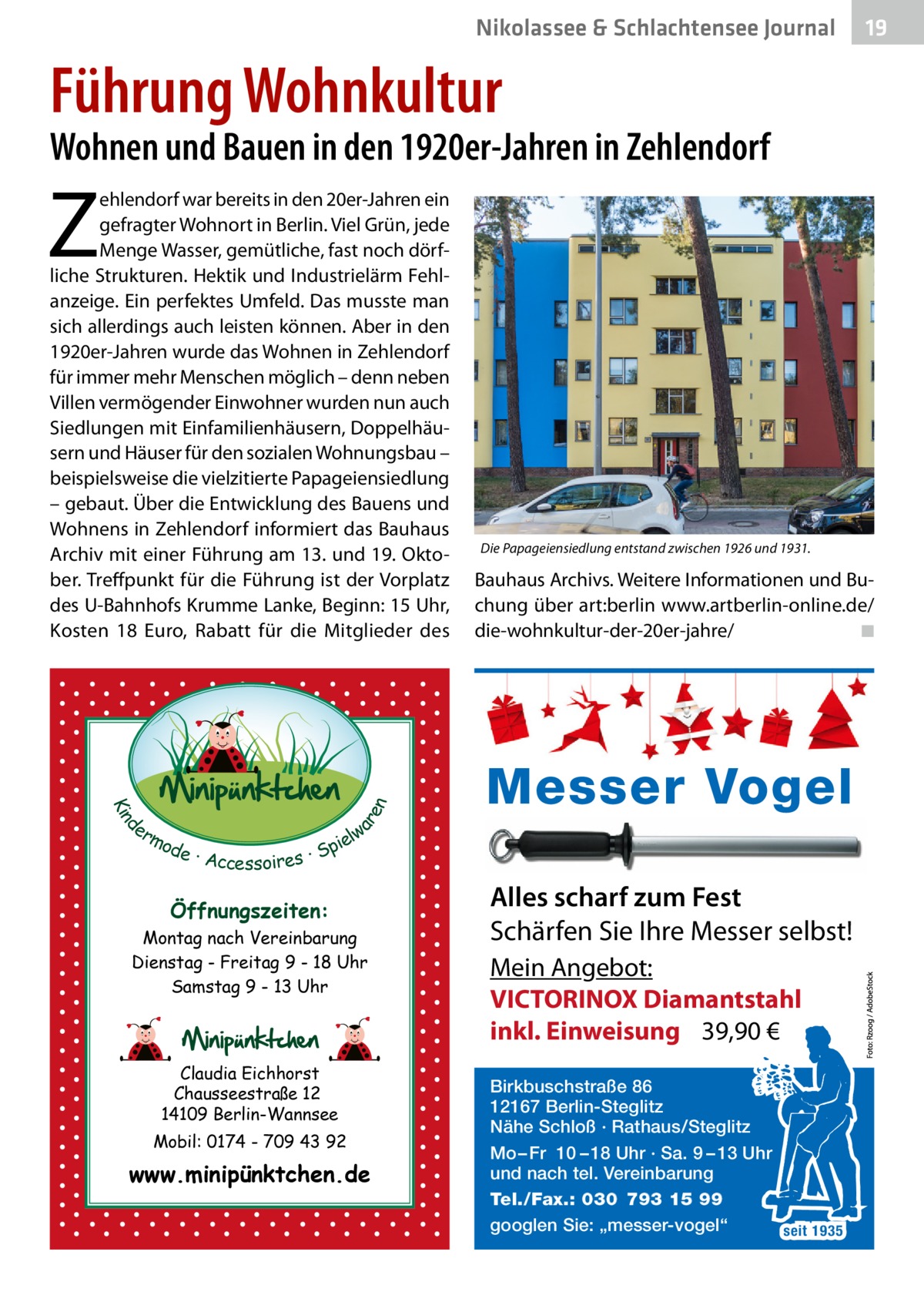 Nikolassee & Schlachtensee Journal  19  Führung Wohnkultur  Wohnen und Bauen in den 1920er-Jahren in Zehlendorf  Z  d Kin  ar en  ehlendorf war bereits in den 20er-Jahren ein gefragter Wohnort in Berlin. Viel Grün, jede Menge Wasser, gemütliche, fast noch dörfliche Strukturen. Hektik und Industrielärm Fehlanzeige. Ein perfektes Umfeld. Das musste man sich allerdings auch leisten können. Aber in den 1920er-Jahren wurde das Wohnen in Zehlendorf für immer mehr Menschen möglich – denn neben Villen vermögender Einwohner wurden nun auch Siedlungen mit Einfamilienhäusern, Doppelhäusern und Häuser für den sozialen Wohnungsbau – beispielsweise die vielzitierte Papageiensiedlung – gebaut. Über die Entwicklung des Bauens und Wohnens in Zehlendorf informiert das Bauhaus Archiv mit einer Führung am 13. und 19. Oktober. Treffpunkt für die Führung ist der Vorplatz des U-Bahnhofs Krumme Lanke, Beginn: 15 Uhr, Kosten 18  Euro, Rabatt für die Mitglieder des  er lw mo pie de · Accessoires · S  Öffnungszeiten: Montag nach Vereinbarung Dienstag - Freitag 9 - 18 Uhr Samstag 9 - 13 Uhr  Claudia Eichhorst Chausseestraße 12 14109 Berlin-Wannsee Mobil: 0174 - 709 43 92  www.minipünktchen.de  Die Papageiensiedlung entstand zwischen 1926 und 1931.  Bauhaus Archivs. Weitere Informationen und Buchung über art:berlin www.artberlin-online.de/ die-wohnkultur-der-20er-jahre/ � ◾  Messer Vogel Alles scharf zum Fest Schärfen Sie Ihre Messer selbst! Mein Angebot: VICTORINOX Diamantstahl inkl. Einweisung 39,90 € Birkbuschstraße 86 12167 Berlin-Steglitz Nähe Schloß · Rathaus/Steglitz Mo – Fr 10 – 18 Uhr · Sa. 9 – 13 Uhr und nach tel. Vereinbarung Tel./Fax.: 030 793 15 99 googlen Sie: „messer-vogel“ seit 1935