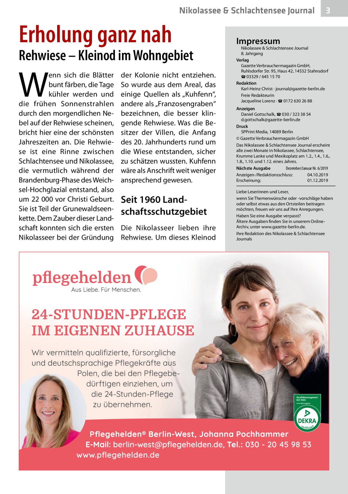 Nikolassee & Schlachtensee Journal  Erholung ganz nah  Rehwiese – Kleinod im Wohngebiet  W  enn sich die Blätter bunt färben, die Tage kühler werden und die frühen Sonnenstrahlen durch den morgendlichen Nebel auf der Rehwiese scheinen, bricht hier eine der schönsten Jahreszeiten an. Die Rehwiese ist eine Rinne zwischen Schlachtensee und Nikolassee, die vermutlich während der Brandenburg-Phase des Weichsel-Hochglazial entstand, also um 22 000 vor Christi Geburt. Sie ist Teil der Grunewaldseenkette. Dem Zauber dieser Landschaft konnten sich die ersten Nikolasseer bei der Gründung  der Kolonie nicht entziehen. So wurde aus dem Areal, das einige Quellen als „Kuhfenn“, andere als „Franzosengraben“ bezeichnen, die besser klingende Rehwiese. Was die Besitzer der Villen, die Anfang des 20. Jahrhunderts rund um die Wiese entstanden, sicher zu schätzen wussten. Kuhfenn wäre als Anschrift weit weniger ansprechend gewesen.  Seit 1960 Landschaftsschutzgebiet Die Nikolasseer lieben ihre Rehwiese. Um dieses Kleinod  3  Impressum  Nikolassee & Schlachtensee Journal 8. Jahrgang Verlag Gazette Verbrauchermagazin GmbH, Ruhlsdorfer Str. 95, Haus 42, 14532 Stahnsdorf ☎ 03329 / 645 15 70 Redaktion Karl-Heinz Christ · journal@gazette-berlin.de Freie Redakteurin Jacqueline Lorenz · ☎ 0172 630 26 88 Anzeigen Daniel Gottschalk, ☎ 030 / 323 38 54 d.gottschalk@gazette-berlin.de Druck SPPrint Media, 14089 Berlin © Gazette Verbrauchermagazin GmbH Das Nikolassee & Schlachtensee Journal erscheint alle zwei Monate in Nikolassee, Schlachtensee, Krumme Lanke und Mexikoplatz am 1.2., 1.4., 1.6., 1.8., 1.10. und 1.12. eines Jahres. Dezember/Januar Nr. 6/2019 Nächste Ausgabe 	 Anzeigen-/Redaktionsschluss:	04.10.2019 Erscheinung:	01.12.2019 Liebe Leserinnen und Leser, wenn Sie Themenwünsche oder -vorschläge haben oder selbst etwas aus den Ortsteilen beitragen möchten, freuen wir uns auf Ihre Anregungen. Haben Sie eine Ausgabe verpasst? Ältere Ausgaben finden Sie in unserem OnlineArchiv, unter www.gazette-berlin.de. Ihre Redaktion des Nikolassee & Schlachtensee Journals