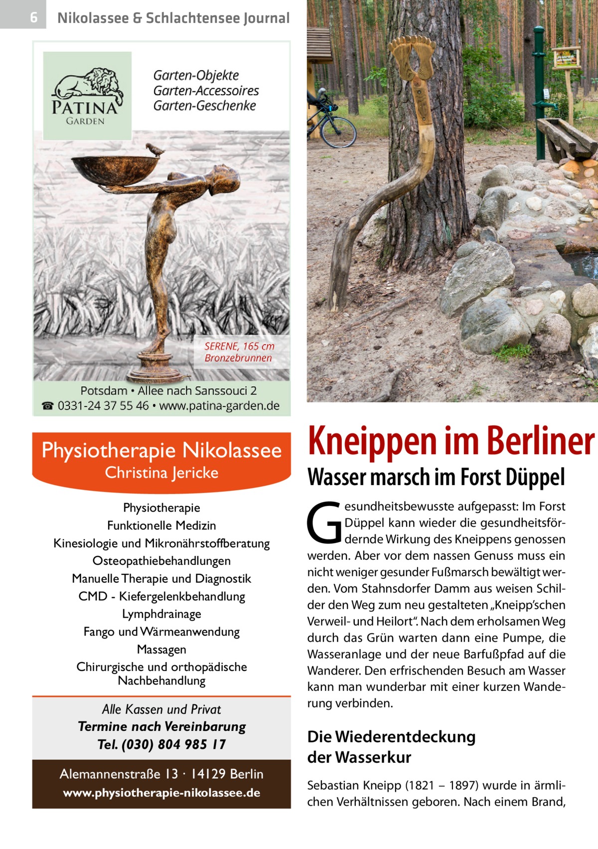 6  Nikolassee & Schlachtensee Journal  Physiotherapie Nikolassee Christina Jericke  Physiotherapie Funktionelle Medizin Kinesiologie und Mikronährstoffberatung Osteopathiebehandlungen Manuelle Therapie und Diagnostik CMD - Kiefergelenkbehandlung Lymphdrainage Fango und Wärmeanwendung Massagen Chirurgische und orthopädische Nachbehandlung  Alle Kassen und Privat Termine nach Vereinbarung Tel. (030) 804 985 17 Alemannenstraße 13 · 14129 Berlin www.physiotherapie-nikolassee.de  Kneippen im Berliner Wasser marsch im Forst Düppel  G  esundheitsbewusste aufgepasst: Im Forst Düppel kann wieder die gesundheitsfördernde Wirkung des Kneippens genossen werden. Aber vor dem nassen Genuss muss ein nicht weniger gesunder Fußmarsch bewältigt werden. Vom Stahnsdorfer Damm aus weisen Schilder den Weg zum neu gestalteten „Kneipp’schen Verweil- und Heilort“. Nach dem erholsamen Weg durch das Grün warten dann eine Pumpe, die Wasseranlage und der neue Barfußpfad auf die Wanderer. Den erfrischenden Besuch am Wasser kann man wunderbar mit einer kurzen Wanderung verbinden.  Die Wiederentdeckung der Wasserkur Sebastian Kneipp (1821 – 1897) wurde in ärmlichen Verhältnissen geboren. Nach einem Brand,