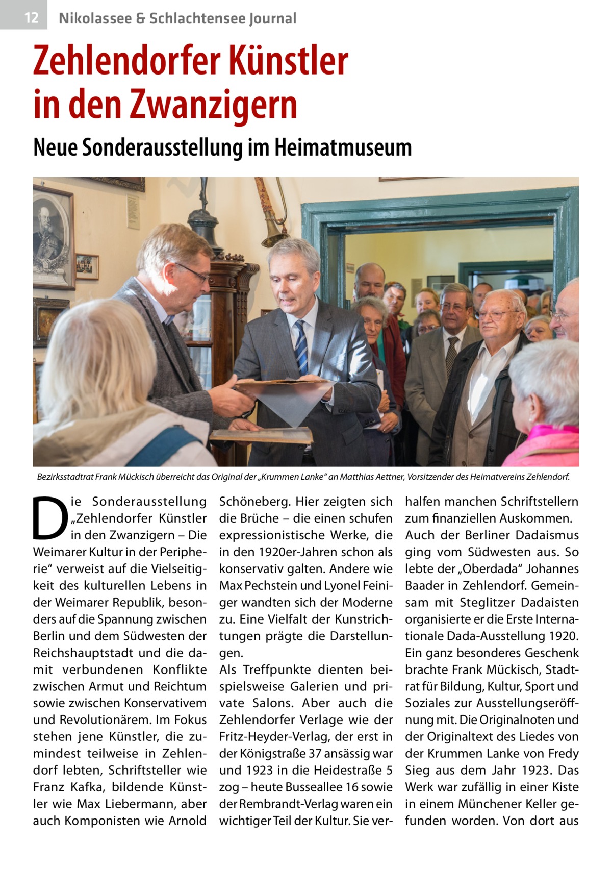 12  Nikolassee & Schlachtensee Journal  Zehlendorfer Künstler in den Zwanzigern Neue Sonderausstellung im Heimatmuseum  Bezirksstadtrat Frank Mückisch überreicht das Original der „Krummen Lanke“ an Matthias Aettner, Vorsitzender des Heimatvereins Zehlendorf.  D  ie Sonderausstellung „Zehlendorfer Künstler in den Zwanzigern – Die Weimarer Kultur in der Peripherie“ verweist auf die Vielseitigkeit des kulturellen Lebens in der Weimarer Republik, besonders auf die Spannung zwischen Berlin und dem Südwesten der Reichshauptstadt und die damit verbundenen Konflikte zwischen Armut und Reichtum sowie zwischen Konservativem und Revolutionärem. Im Fokus stehen jene Künstler, die zumindest teilweise in Zehlendorf lebten, Schriftsteller wie Franz Kafka, bildende Künstler wie Max Liebermann, aber auch Komponisten wie Arnold  Schöneberg. Hier zeigten sich die Brüche – die einen schufen expressionistische Werke, die in den 1920er-Jahren schon als konservativ galten. Andere wie Max Pechstein und Lyonel Feiniger wandten sich der Moderne zu. Eine Vielfalt der Kunstrichtungen prägte die Darstellungen. Als Treffpunkte dienten beispielsweise Galerien und private Salons. Aber auch die Zehlendorfer Verlage wie der Fritz-Heyder-Verlag, der erst in der Königstraße 37 ansässig war und 1923 in die Heidestraße 5 zog – heute Busseallee 16 sowie der Rembrandt-Verlag waren ein wichtiger Teil der Kultur. Sie ver halfen manchen Schriftstellern zum finanziellen Auskommen. Auch der Berliner Dadaismus ging vom Südwesten aus. So lebte der „Oberdada“ Johannes Baader in Zehlendorf. Gemeinsam mit Steglitzer Dadaisten organisierte er die Erste Internationale Dada-Ausstellung 1920. Ein ganz besonderes Geschenk brachte Frank Mückisch, Stadtrat für Bildung, Kultur, Sport und Soziales zur Ausstellungseröffnung mit. Die Originalnoten und der Originaltext des Liedes von der Krummen Lanke von Fredy Sieg aus dem Jahr  1923. Das Werk war zufällig in einer Kiste in einem Münchener Keller gefunden worden. Von dort aus