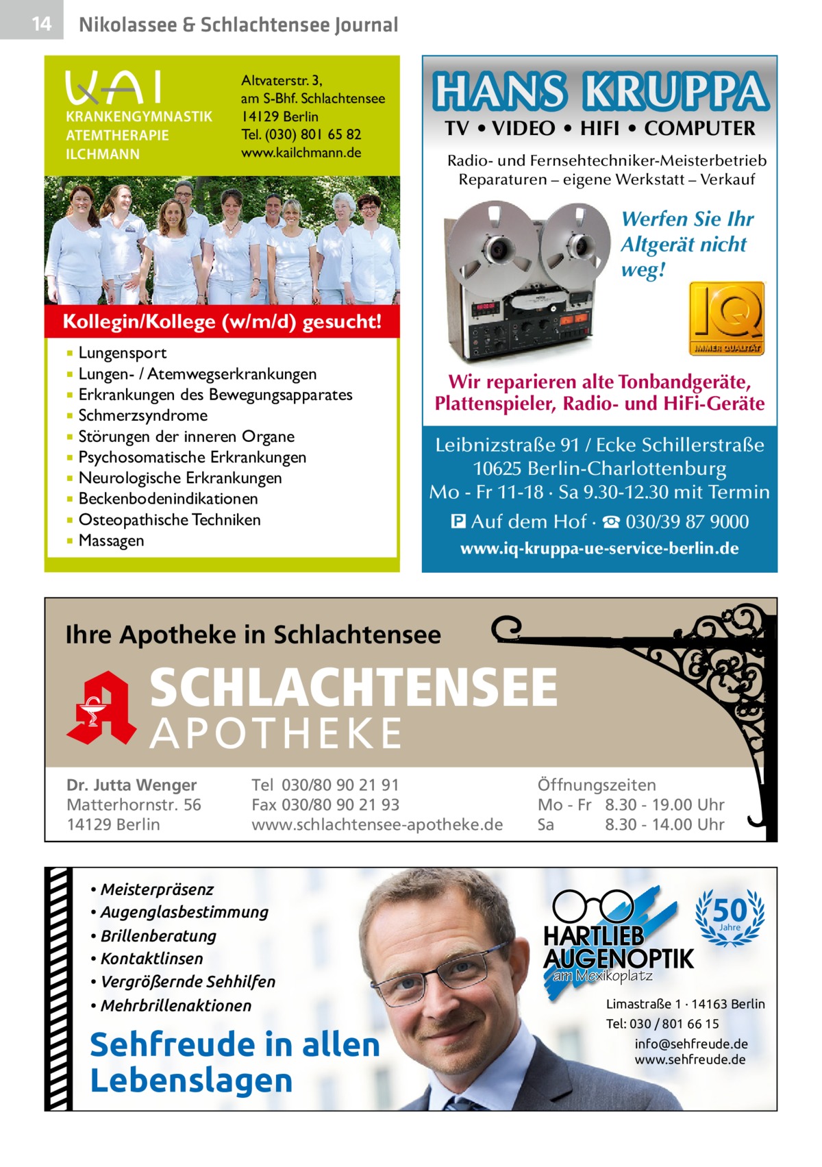 14  Gesundheit& Schlachtensee Journal Nikolassee  KRANKENGYMNASTIK ATEMTHERAPIE ILCHMANN  Altvaterstr. 3, am S-Bhf. Schlachtensee 14129 Berlin Tel. (030) 801 65 82 www.kailchmann.de  HANS KRUPPA TV • VIDEO • HIFI • COMPUTER  Radio- und Fernsehtechniker-Meisterbetrieb Reparaturen – eigene Werkstatt – Verkauf  Werfen Sie Ihr Altgerät nicht weg! Kollegin/Kollege (w/m/d) gesucht! Lungensport Lungen- / Atemwegserkrankungen  Erkrankungen des Bewegungsapparates  Schmerzsyndrome  Störungen der inneren Organe  Psychosomatische Erkrankungen  Neurologische Erkrankungen  Beckenbodenindikationen  Osteopathische Techniken  Massagen    Wir reparieren alte Tonbandgeräte, Plattenspieler, Radio- und HiFi-Geräte Leibnizstraße 91 / Ecke Schillerstraße 10625 Berlin-Charlottenburg Mo - Fr 11-18 · Sa 9.30-12.30 mit Termin � Auf dem Hof · ☎ 030/39 87 9000 www.iq-kruppa-ue-service-berlin.de  Ihre Apotheke in Schlachtensee  SCHLACHTENSEE APO THEKE Dr. Jutta Wenger Matterhornstr. 56 14129 Berlin  Tel 030/80 90 21 91 Fax 030/80 90 21 93 www.schlachtensee-apotheke.de  • Meisterpräsenz • Augenglasbestimmung • Brillenberatung • Kontaktlinsen • Vergrößernde Sehhilfen • Mehrbrillenaktionen  Sehfreude in allen Lebenslagen  Öffnungszeiten Mo - Fr 8.30 - 19.00 Uhr Sa 8.30 - 14.00 Uhr  50 Jahre  am Mexikoplatz Limastraße 1 · 14163 Berlin Tel: 030 / 801 66 15 info@sehfreude.de www.sehfreude.de