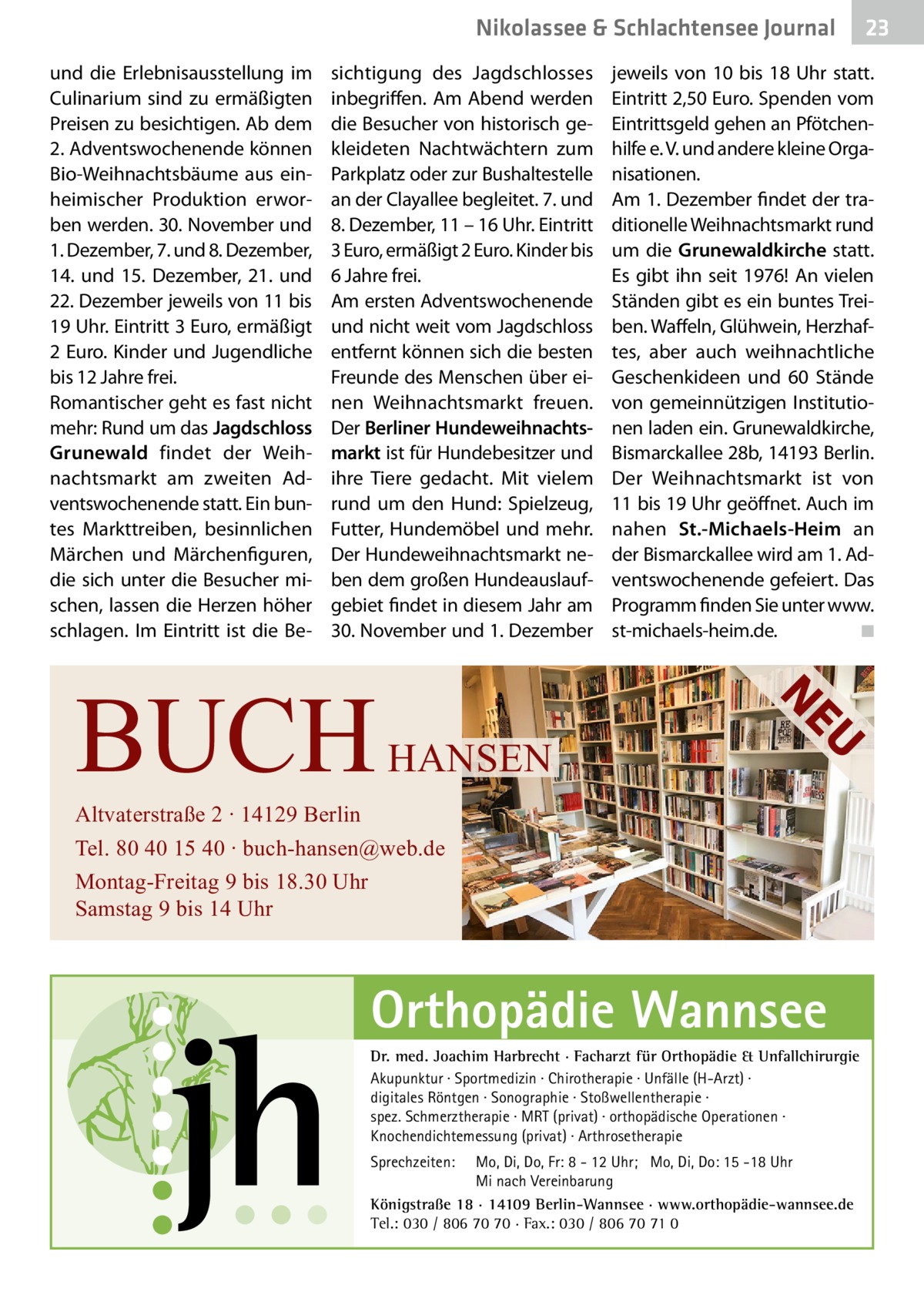 Nikolassee & Schlachtensee Journal und die Erlebnisausstellung im Culinarium sind zu ermäßigten Preisen zu besichtigen. Ab dem 2. Adventswochenende können Bio-Weihnachtsbäume aus einheimischer Produktion erworben werden. 30. November und 1. Dezember, 7. und 8. Dezember, 14. und 15.  Dezember, 21. und 22. Dezember jeweils von 11 bis 19 Uhr. Eintritt 3 Euro, ermäßigt 2 Euro. Kinder und Jugendliche bis 12 Jahre frei. Romantischer geht es fast nicht mehr: Rund um das Jagdschloss Grunewald findet der Weihnachtsmarkt am zweiten Adventswochenende statt. Ein buntes Markttreiben, besinnlichen Märchen und Märchenfiguren, die sich unter die Besucher mischen, lassen die Herzen höher schlagen. Im Eintritt ist die Be sichtigung des Jagdschlosses inbegriffen. Am Abend werden die Besucher von historisch gekleideten Nachtwächtern zum Parkplatz oder zur Bushaltestelle an der Clayallee begleitet. 7. und 8. Dezember, 11 – 16 Uhr. Eintritt 3 Euro, ermäßigt 2 Euro. Kinder bis 6 Jahre frei. Am ersten Adventswochenende und nicht weit vom Jagdschloss entfernt können sich die besten Freunde des Menschen über einen Weihnachtsmarkt freuen. Der Berliner Hundeweihnachtsmarkt ist für Hundebesitzer und ihre Tiere gedacht. Mit vielem rund um den Hund: Spielzeug, Futter, Hundemöbel und mehr. Der Hundeweihnachtsmarkt neben dem großen Hundeauslaufgebiet findet in diesem Jahr am 30. November und 1. Dezember  U  HANSEN  jeweils von 10 bis 18  Uhr statt. Eintritt 2,50 Euro. Spenden vom Eintrittsgeld gehen an Pfötchenhilfe e. V. und andere kleine Organisationen. Am 1. Dezember findet der traditionelle Weihnachtsmarkt rund um die Grunewaldkirche statt. Es gibt ihn seit 1976! An vielen Ständen gibt es ein buntes Treiben. Waffeln, Glühwein, Herzhaftes, aber auch weihnachtliche Geschenkideen und 60 Stände von gemeinnützigen Institutionen laden ein. Grunewaldkirche, Bismarckallee 28b, 14193 Berlin. Der Weihnachtsmarkt ist von 11 bis 19 Uhr geöffnet. Auch im nahen St.-Michaels-Heim an der Bismarckallee wird am 1. Adventswochenende gefeiert. Das Programm finden Sie unter www. st-michaels-heim.de.� ◾  NE  BUCH  Altvaterstraße 2 ∙ 14129 Berlin Tel. 80 40 15 40 ∙ buch-hansen@web.de Montag-Freitag 9 bis 18.30 Uhr Samstag 9 bis 14 Uhr  Orthopädie Wannsee Dr. med. Joachim Harbrecht · Facharzt für Orthopädie & Unfallchirurgie Akupunktur · Sportmedizin · Chirotherapie · Unfälle (H-Arzt) · digitales Röntgen · Sonographie · Stoßwellentherapie · spez. Schmerztherapie · MRT (privat) · orthopädische Operationen · Knochendichtemessung (privat) · Arthrosetherapie Sprechzeiten:  23  Mo, Di, Do, Fr: 8 - 12 Uhr; Mo, Di, Do: 15 -18 Uhr Mi nach Vereinbarung Königstraße 18 · 14109 Berlin-Wannsee · www.orthopädie-wannsee.de Tel.: 030 / 806 70 70 · Fax.: 030 / 806 70 71 0