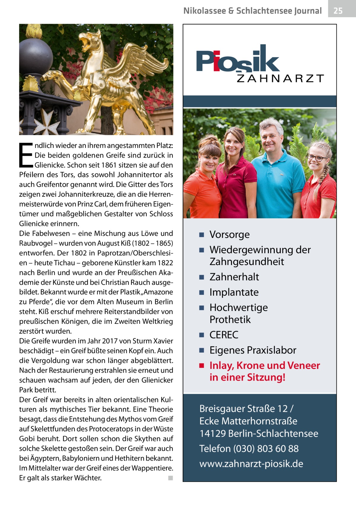 Nikolassee & Schlachtensee Journal  E  ndlich wieder an ihrem angestammten Platz: Die beiden goldenen Greife sind zurück in Glienicke. Schon seit 1861 sitzen sie auf den Pfeilern des Tors, das sowohl Johannitertor als auch Greifentor genannt wird. Die Gitter des Tors zeigen zwei Johanniterkreuze, die an die Herrenmeisterwürde von Prinz Carl, dem früheren Eigentümer und maßgeblichen Gestalter von Schloss Glienicke erinnern. Die Fabelwesen – eine Mischung aus Löwe und Raubvogel – wurden von August Kiß (1802 – 1865) entworfen. Der 1802 in Paprotzan/Oberschlesien – heute Tichau – geborene Künstler kam 1822 nach Berlin und wurde an der Preußischen Akademie der Künste und bei Christian Rauch ausgebildet. Bekannt wurde er mit der Plastik „Amazone zu Pferde“, die vor dem Alten Museum in Berlin steht. Kiß erschuf mehrere Reiterstandbilder von preußischen Königen, die im Zweiten Weltkrieg zerstört wurden. Die Greife wurden im Jahr 2017 von Sturm Xavier beschädigt – ein Greif büßte seinen Kopf ein. Auch die Vergoldung war schon länger abgeblättert. Nach der Restaurierung erstrahlen sie erneut und schauen wachsam auf jeden, der den Glienicker Park betritt. Der Greif war bereits in alten orientalischen Kulturen als mythisches Tier bekannt. Eine Theorie besagt, dass die Entstehung des Mythos vom Greif auf Skelettfunden des Protoceratops in der Wüste Gobi beruht. Dort sollen schon die Skythen auf solche Skelette gestoßen sein. Der Greif war auch bei Ägyptern, Babyloniern und Hethitern bekannt. Im Mittelalter war der Greif eines der Wappentiere. Er galt als starker Wächter. � ◾  ▪ Vorsorge ▪ Wiedergewinnung der Zahngesundheit ▪ Zahnerhalt ▪ Implantate ▪ Hochwertige Prothetik ▪ CEREC ▪ Eigenes Praxislabor ▪ Inlay, Krone und Veneer in einer Sitzung! Breisgauer Straße 12 / Ecke Matterhornstraße 14129 Berlin-Schlachtensee Telefon (030) 803 60 88 www.zahnarzt-piosik.de  25