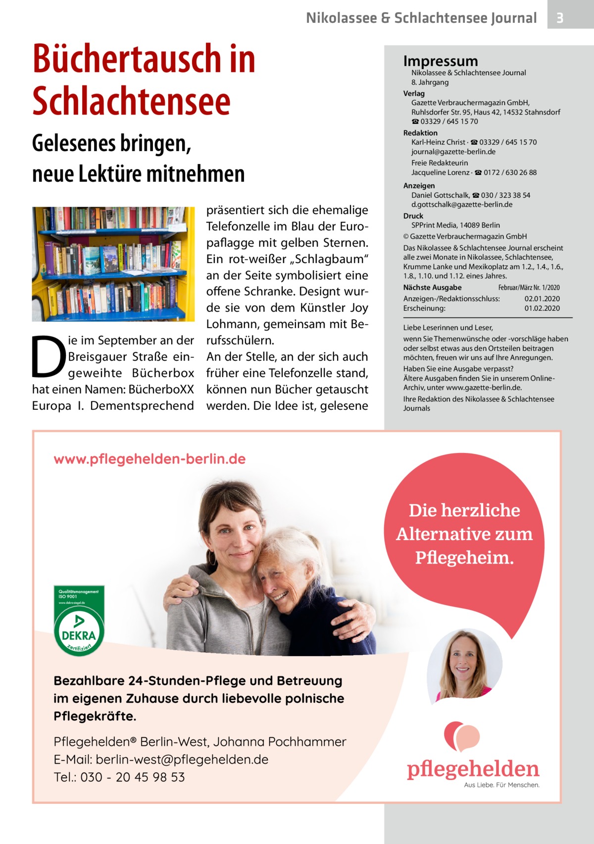 Nikolassee & Schlachtensee Journal  Büchertausch in Schlachtensee Gelesenes bringen, neue Lektüre mitnehmen  D  ie im September an der Breisgauer Straße eingeweihte Bücherbox hat einen Namen: BücherboXX Europa  I. Dementsprechend  präsentiert sich die ehemalige Telefonzelle im Blau der Europaflagge mit gelben Sternen. Ein rot-weißer „Schlagbaum“ an der Seite symbolisiert eine offene Schranke. Designt wurde sie von dem Künstler Joy Lohmann, gemeinsam mit Berufsschülern. An der Stelle, an der sich auch früher eine Telefonzelle stand, können nun Bücher getauscht werden. Die Idee ist, gelesene  3  Impressum  Nikolassee & Schlachtensee Journal 8. Jahrgang Verlag Gazette Verbrauchermagazin GmbH, Ruhlsdorfer Str. 95, Haus 42, 14532 Stahnsdorf ☎ 03329 / 645 15 70 Redaktion Karl-Heinz Christ · ☎ 03329 / 645 15 70 journal@gazette-berlin.de Freie Redakteurin Jacqueline Lorenz · ☎ 0172 / 630 26 88 Anzeigen Daniel Gottschalk, ☎ 030 / 323 38 54 d.gottschalk@gazette-berlin.de Druck SPPrint Media, 14089 Berlin © Gazette Verbrauchermagazin GmbH Das Nikolassee & Schlachtensee Journal erscheint alle zwei Monate in Nikolassee, Schlachtensee, Krumme Lanke und Mexikoplatz am 1.2., 1.4., 1.6., 1.8., 1.10. und 1.12. eines Jahres. Februar/März Nr. 1/2020 Nächste Ausgabe 	 Anzeigen-/Redaktionsschluss:	02.01.2020 Erscheinung:	01.02.2020 Liebe Leserinnen und Leser, wenn Sie Themenwünsche oder -vorschläge haben oder selbst etwas aus den Ortsteilen beitragen möchten, freuen wir uns auf Ihre Anregungen. Haben Sie eine Ausgabe verpasst? Ältere Ausgaben finden Sie in unserem OnlineArchiv, unter www.gazette-berlin.de. Ihre Redaktion des Nikolassee & Schlachtensee Journals