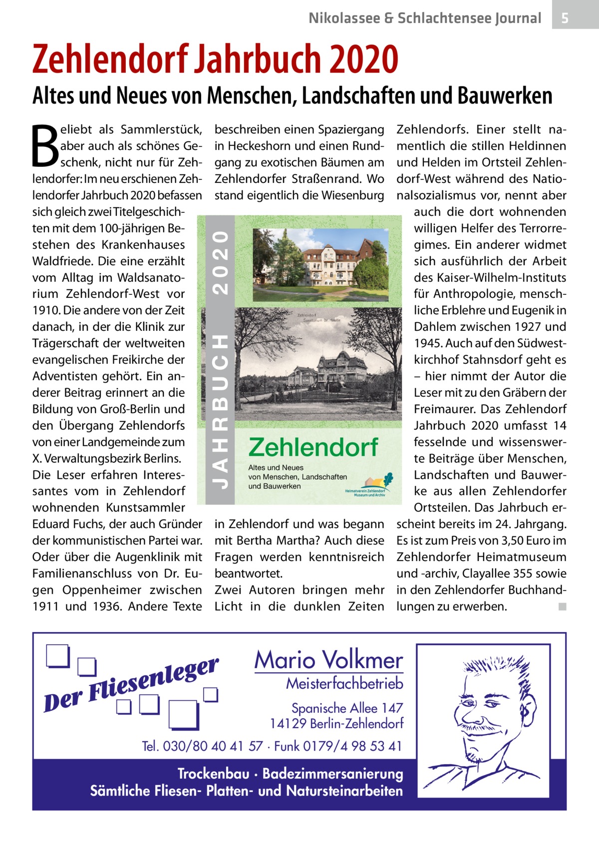 Nikolassee & Schlachtensee Journal  5  Zehlendorf Jahrbuch 2020  Altes und Neues von Menschen, Landschaften und Bauwerken  JAHRBUCH 2020 ZEHLENDORF  2020  ISBN 978-3-9818311-3-9  € 3,50  beschreiben einen Spaziergang in Heckeshorn und einen Rundgang zu exotischen Bäumen am Zehlendorfer Straßenrand. Wo stand eigentlich die Wiesenburg  JAHRBUCH  B  eliebt als Sammlerstück, aber auch als schönes Geschenk, nicht nur für Zehlendorfer: Im neu erschienen Zehlendorfer Jahrbuch 2020 befassen sich gleich zwei Titelgeschichten mit dem 100-jährigen Be- 24 stehen des Krankenhauses Waldfriede. Die eine erzählt vom Alltag im Waldsanatorium Zehlendorf-West vor 1910. Die andere von der Zeit danach, in der die Klinik zur Trägerschaft der weltweiten evangelischen Freikirche der Adventisten gehört. Ein anderer Beitrag erinnert an die Bildung von Groß-Berlin und den Übergang Zehlendorfs von einer Landgemeinde zum X. Verwaltungsbezirk Berlins. Die Leser erfahren Interessantes vom in Zehlendorf wohnenden Kunstsammler Eduard Fuchs, der auch Gründer der kommunistischen Partei war. Oder über die Augenklinik mit Familienanschluss von Dr.  Eugen Oppenheimer zwischen 1911 und 1936. Andere Texte  Zehlendorf Altes und Neues von Menschen, Landschaften und Bauwerken  in Zehlendorf und was begann mit Bertha Martha? Auch diese Fragen werden kenntnisreich beantwortet. Zwei Autoren bringen mehr Licht in die dunklen Zeiten  Zehlendorfs. Einer stellt namentlich die stillen Heldinnen und Helden im Ortsteil Zehlendorf-West während des Nationalsozialismus vor, nennt aber auch die dort wohnenden willigen Helfer des Terrorregimes. Ein anderer widmet sich ausführlich der Arbeit des Kaiser-Wilhelm-Instituts für Anthropologie, menschliche Erblehre und Eugenik in Dahlem zwischen 1927 und 1945. Auch auf den Südwestkirchhof Stahnsdorf geht es – hier nimmt der Autor die Leser mit zu den Gräbern der Freimaurer. Das Zehlendorf Jahrbuch 2020 umfasst 14 fesselnde und wissenswerte Beiträge über Menschen, Landschaften und Bauwerke aus allen Zehlendorfer Ortsteilen. Das Jahrbuch erscheint bereits im 24. Jahrgang. Es ist zum Preis von 3,50 Euro im Zehlendorfer Heimatmuseum und -archiv, Clayallee 355 sowie in den Zehlendorfer Buchhandlungen zu erwerben. ◾  Mario Volkmer  Meisterfachbetrieb  Spanische Allee 147 14129 Berlin-Zehlendorf Tel. 030/80 40 41 57 · Funk 0179/4 98 53 41  Trockenbau · Badezimmersanierung Sämtliche Fliesen- Platten- und Natursteinarbeiten