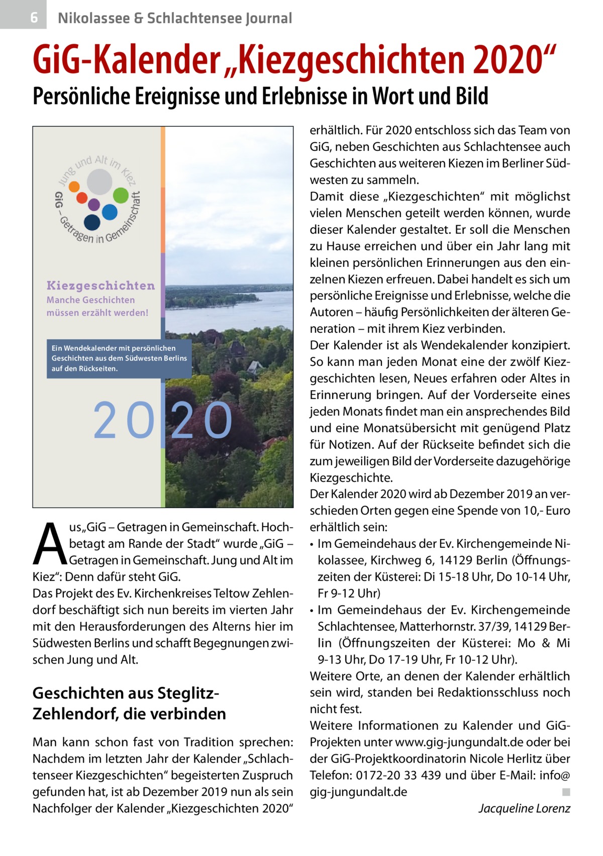 6  Nikolassee & Schlachtensee Journal  GiG-Kalender „Kiezgeschichten 2020“ Persönliche Ereignisse und Erlebnisse in Wort und Bild  Kiezgeschichten Manche Geschichten müssen erzählt werden!  Ein Wendekalender mit persönlichen Geschichten aus dem Südwesten Berlins auf den Rückseiten.  20 20  A  us „GiG – Getragen in Gemeinschaft. Hochbetagt am Rande der Stadt“ wurde „GiG – Getragen in Gemeinschaft. Jung und Alt im Kiez“: Denn dafür steht GiG. Das Projekt des Ev. Kirchenkreises Teltow Zehlendorf beschäftigt sich nun bereits im vierten Jahr mit den Herausforderungen des Alterns hier im Südwesten Berlins und schafft Begegnungen zwischen Jung und Alt.  Geschichten aus SteglitzZehlendorf, die verbinden Man kann schon fast von Tradition sprechen: Nachdem im letzten Jahr der Kalender „Schlachtenseer Kiezgeschichten“ begeisterten Zuspruch gefunden hat, ist ab Dezember 2019 nun als sein Nachfolger der Kalender „Kiezgeschichten 2020“  erhältlich. Für 2020 entschloss sich das Team von GiG, neben Geschichten aus Schlachtensee auch Geschichten aus weiteren Kiezen im Berliner Südwesten zu sammeln. Damit diese „Kiezgeschichten“ mit möglichst vielen Menschen geteilt werden können, wurde dieser Kalender gestaltet. Er soll die Menschen zu Hause erreichen und über ein Jahr lang mit kleinen persönlichen Erinnerungen aus den einzelnen Kiezen erfreuen. Dabei handelt es sich um persönliche Ereignisse und Erlebnisse, welche die Autoren – häufig Persönlichkeiten der älteren Generation – mit ihrem Kiez verbinden. Der Kalender ist als Wendekalender konzipiert. So kann man jeden Monat eine der zwölf Kiezgeschichten lesen, Neues erfahren oder Altes in Erinnerung bringen. Auf der Vorderseite eines jeden Monats findet man ein ansprechendes Bild und eine Monatsübersicht mit genügend Platz für Notizen. Auf der Rückseite befindet sich die zum jeweiligen Bild der Vorderseite dazugehörige Kiezgeschichte. Der Kalender 2020 wird ab Dezember 2019 an verschieden Orten gegen eine Spende von 10,- Euro erhältlich sein: • Im Gemeindehaus der Ev. Kirchengemeinde Nikolassee, Kirchweg 6, 14129 Berlin (Öffnungszeiten der Küsterei: Di 15-18 Uhr, Do 10-14 Uhr, Fr 9-12 Uhr) • Im Gemeindehaus der Ev. Kirchengemeinde Schlachtensee, Matterhornstr. 37/39, 14129 Berlin (Öffnungszeiten der Küsterei: Mo & Mi 9-13 Uhr, Do 17-19 Uhr, Fr 10-12 Uhr). Weitere Orte, an denen der Kalender erhältlich sein wird, standen bei Redaktionsschluss noch nicht fest. Weitere Informationen zu Kalender und GiGProjekten unter www.gig-jungundalt.de oder bei der GiG-Projektkoordinatorin Nicole Herlitz über Telefon: 0172-20 33 439 und über E-Mail: info@ gig-jungundalt.de ◾ Jacqueline Lorenz