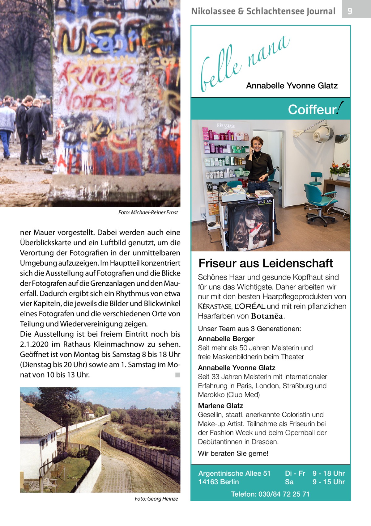 Nikolassee & Schlachtensee Journal  a n a le n  bel �  Annabelle Yvonne Glatz  !  Coiffeur  Foto: Michael-Reiner Ernst  ner Mauer vorgestellt. Dabei werden auch eine Überblickskarte und ein Luftbild genutzt, um die Verortung der Fotografien in der unmittelbaren Umgebung aufzuzeigen. Im Hauptteil konzentriert sich die Ausstellung auf Fotografien und die Blicke der Fotografen auf die Grenzanlagen und den Mauerfall. Dadurch ergibt sich ein Rhythmus von etwa vier Kapiteln, die jeweils die Bilder und Blickwinkel eines Fotografen und die verschiedenen Orte von Teilung und Wiedervereinigung zeigen. Die Ausstellung ist bei freiem Eintritt noch bis 2.1.2020 im Rathaus Kleinmachnow zu sehen. Geöffnet ist von Montag bis Samstag 8 bis 18 Uhr (Dienstag bis 20 Uhr) sowie am 1. Samstag im Monat von 10 bis 13 Uhr. � ◾  Friseur aus Leidenschaft Schönes Haar und gesunde Kopfhaut sind für uns das Wichtigste. Daher arbeiten wir nur mit den besten Haarpflegeprodukten von KERASTA, L’Oreal und mit rein pflanzlichen . Haarfarben von Unser Team aus 3 Generationen: Annabelle Berger Seit mehr als 50 Jahren Meisterin und freie Maskenbildnerin beim Theater Annabelle Yvonne Glatz Seit 33 Jahren Meisterin mit internationaler Erfahrung in Paris, London, Straßburg und Marokko (Club Med) Marlene Glatz Gesellin, staatl. anerkannte Coloristin und Make-up Artist. Teilnahme als Friseurin bei der Fashion Week und beim Opernball der Debütantinnen in Dresden. Wir beraten Sie gerne! Argentinische Allee 51 14163 Berlin  �  Foto: Georg Heinze  Di - Fr Sa  Telefon: 030/84 72 25 71  9 - 18 Uhr 9 - 15 Uhr  9