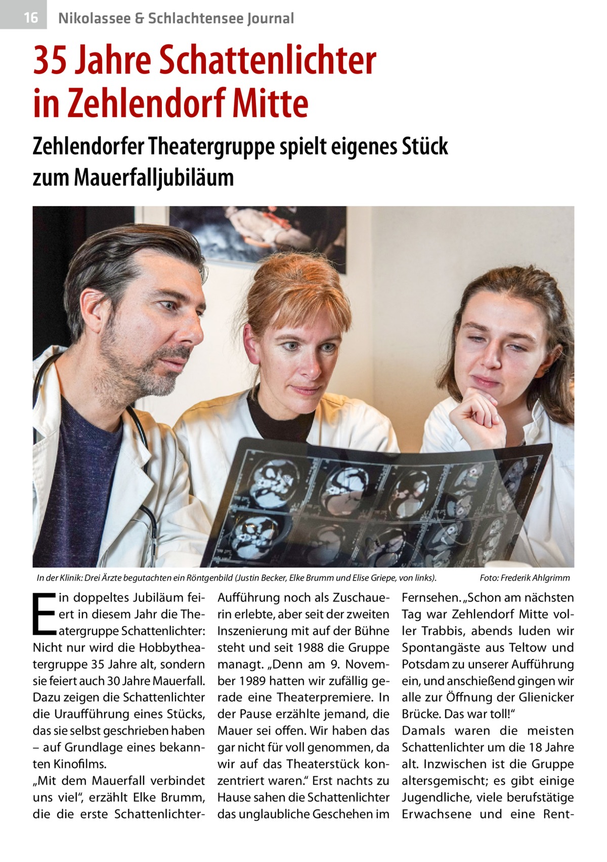 16  Nikolassee & Schlachtensee Journal  35 Jahre Schattenlichter in Zehlendorf Mitte Zehlendorfer Theatergruppe spielt eigenes Stück zum Mauerfalljubiläum  In der Klinik: Drei Ärzte begutachten ein Röntgenbild (Justin Becker, Elke Brumm und Elise Griepe, von links).�  E  in doppeltes Jubiläum feiert in diesem Jahr die Theatergruppe Schattenlichter: Nicht nur wird die Hobbytheatergruppe 35 Jahre alt, sondern sie feiert auch 30 Jahre Mauerfall. Dazu zeigen die Schattenlichter die Uraufführung eines Stücks, das sie selbst geschrieben haben – auf Grundlage eines bekannten Kinofilms. „Mit dem Mauerfall verbindet uns viel“, erzählt Elke Brumm, die die erste Schattenlichter Aufführung noch als Zuschauerin erlebte, aber seit der zweiten Inszenierung mit auf der Bühne steht und seit 1988 die Gruppe managt. „Denn am 9.  November 1989 hatten wir zufällig gerade eine Theaterpremiere. In der Pause erzählte jemand, die Mauer sei offen. Wir haben das gar nicht für voll genommen, da wir auf das Theaterstück konzentriert waren.“ Erst nachts zu Hause sahen die Schattenlichter das unglaubliche Geschehen im  Foto: Frederik Ahlgrimm  Fernsehen. „Schon am nächsten Tag war Zehlendorf Mitte voller Trabbis, abends luden wir Spontangäste aus Teltow und Potsdam zu unserer Aufführung ein, und anschießend gingen wir alle zur Öffnung der Glienicker Brücke. Das war toll!“ Damals waren die meisten Schattenlichter um die 18 Jahre alt. Inzwischen ist die Gruppe altersgemischt; es gibt einige Jugendliche, viele berufstätige Erwachsene und eine Ren