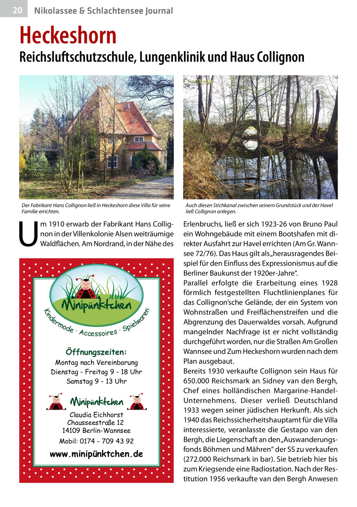 20  Nikolassee & Schlachtensee Journal  Heckeshorn  Reichsluftschutzschule, Lungenklinik und Haus Collignon  Der Fabrikant Hans Collignon ließ in Heckeshorn diese Villa für seine Familie errichten.  U  d Kin  ar en  m 1910 erwarb der Fabrikant Hans Collignon in der Villenkolonie Alsen weiträumige Waldflächen. Am Nordrand, in der Nähe des  er lw mo pie de · Accessoires · S  Öffnungszeiten: Montag nach Vereinbarung Dienstag - Freitag 9 - 18 Uhr Samstag 9 - 13 Uhr  Claudia Eichhorst Chausseestraße 12 14109 Berlin-Wannsee Mobil: 0174 - 709 43 92  www.minipünktchen.de  Auch diesen Stichkanal zwischen seinem Grundstück und der Havel ließ Collignon anlegen.  Erlenbruchs, ließ er sich 1923-26 von Bruno Paul ein Wohngebäude mit einem Bootshafen mit direkter Ausfahrt zur Havel errichten (Am Gr. Wannsee 72/76). Das Haus gilt als „herausragendes Beispiel für den Einfluss des Expressionismus auf die Berliner Baukunst der 1920er-Jahre“. Parallel erfolgte die Erarbeitung eines 1928 förmlich festgestellten Fluchtlinienplanes für das Collignon’sche Gelände, der ein System von Wohnstraßen und Freiflächenstreifen und die Abgrenzung des Dauerwaldes vorsah. Aufgrund mangelnder Nachfrage ist er nicht vollständig durchgeführt worden, nur die Straßen Am Großen Wannsee und Zum Heckeshorn wurden nach dem Plan ausgebaut. Bereits 1930 verkaufte Collignon sein Haus für 650.000 Reichsmark an Sidney van den Bergh, Chef eines holländischen Margarine-HandelUnternehmens. Dieser verließ Deutschland 1933 wegen seiner jüdischen Herkunft. Als sich 1940 das Reichssicherheitshauptamt für die Villa interessierte, veranlasste die Gestapo van den Bergh, die Liegenschaft an den „Auswanderungsfonds Böhmen und Mähren“ der SS zu verkaufen (272.000 Reichsmark in bar). Sie betrieb hier bis zum Kriegsende eine Radiostation. Nach der Restitution 1956 verkaufte van den Bergh Anwesen