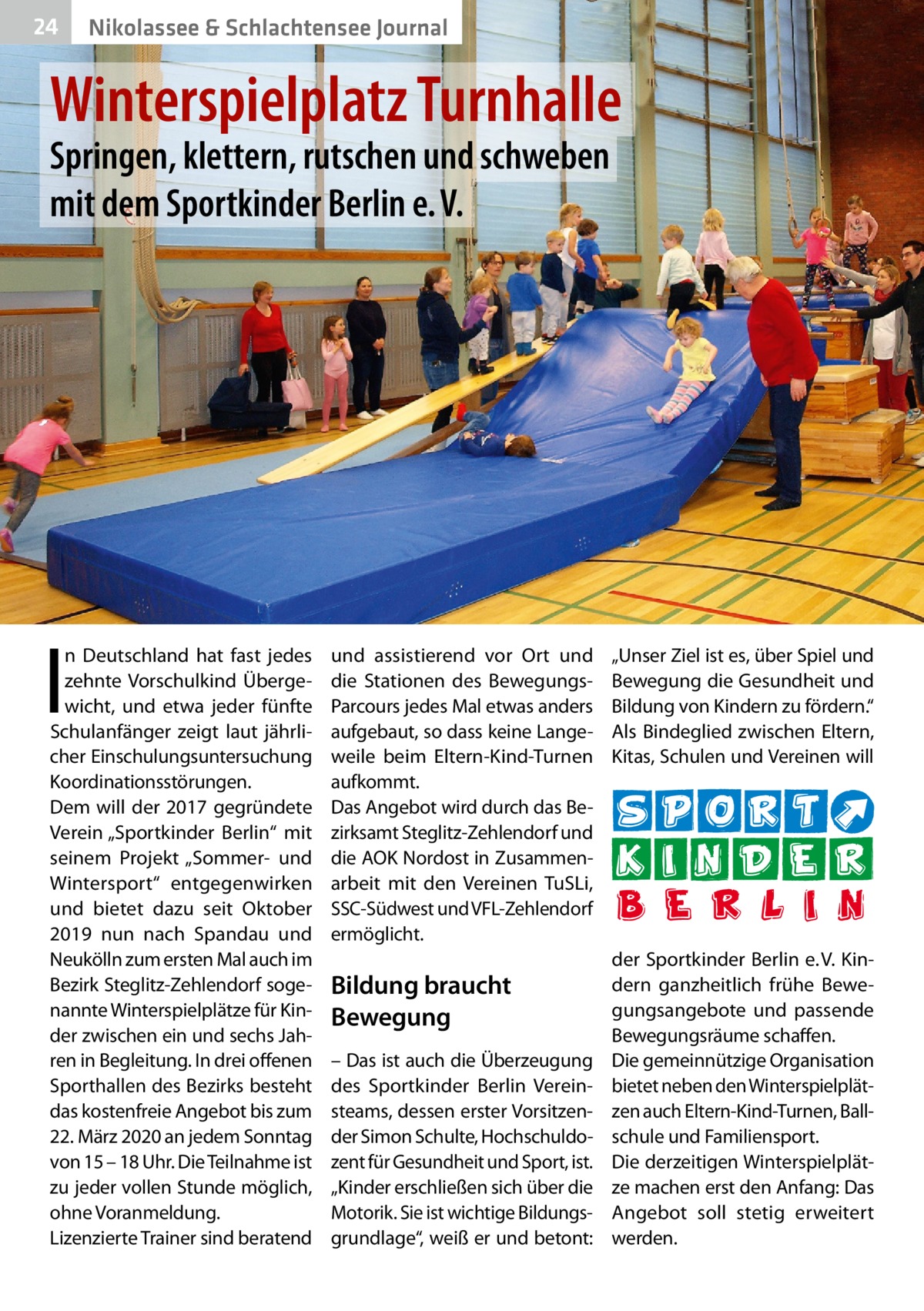 24  Nikolassee & Schlachtensee Journal  Winterspielplatz Turnhalle Springen, klettern, rutschen und schweben mit dem Sportkinder Berlin e. V.  I  n Deutschland hat fast jedes zehnte Vorschulkind Übergewicht, und etwa jeder fünfte Schulanfänger zeigt laut jährlicher Einschulungsuntersuchung Koordinationsstörungen. Dem will der 2017 gegründete Verein „Sportkinder Berlin“ mit seinem Projekt „Sommer- und Wintersport“ entgegenwirken und bietet dazu seit Oktober 2019 nun nach Spandau und Neukölln zum ersten Mal auch im Bezirk Steglitz-Zehlendorf sogenannte Winterspielplätze für Kinder zwischen ein und sechs Jahren in Begleitung. In drei offenen Sporthallen des Bezirks besteht das kostenfreie Angebot bis zum 22. März 2020 an jedem Sonntag von 15 – 18 Uhr. Die Teilnahme ist zu jeder vollen Stunde möglich, ohne Voranmeldung. Lizenzierte Trainer sind beratend  und assistierend vor Ort und die Stationen des BewegungsParcours jedes Mal etwas anders aufgebaut, so dass keine Langeweile beim Eltern-Kind-Turnen aufkommt. Das Angebot wird durch das Bezirksamt Steglitz-Zehlendorf und die AOK Nordost in Zusammenarbeit mit den Vereinen TuSLi, SSC-Südwest und VFL-Zehlendorf ermöglicht.  Bildung braucht Bewegung – Das ist auch die Überzeugung des Sportkinder Berlin Vereinsteams, dessen erster Vorsitzender Simon Schulte, Hochschuldozent für Gesundheit und Sport, ist. „Kinder erschließen sich über die Motorik. Sie ist wichtige Bildungsgrundlage“, weiß er und betont:  „Unser Ziel ist es, über Spiel und Bewegung die Gesundheit und Bildung von Kindern zu fördern.“ Als Bindeglied zwischen Eltern, Kitas, Schulen und Vereinen will  der Sportkinder Berlin e. V. Kindern ganzheitlich frühe Bewegungsangebote und passende Bewegungsräume schaffen. Die gemeinnützige Organisation bietet neben den Winterspielplätzen auch Eltern-Kind-Turnen, Ballschule und Familiensport. Die derzeitigen Winterspielplätze machen erst den Anfang: Das Angebot soll stetig erweitert werden.