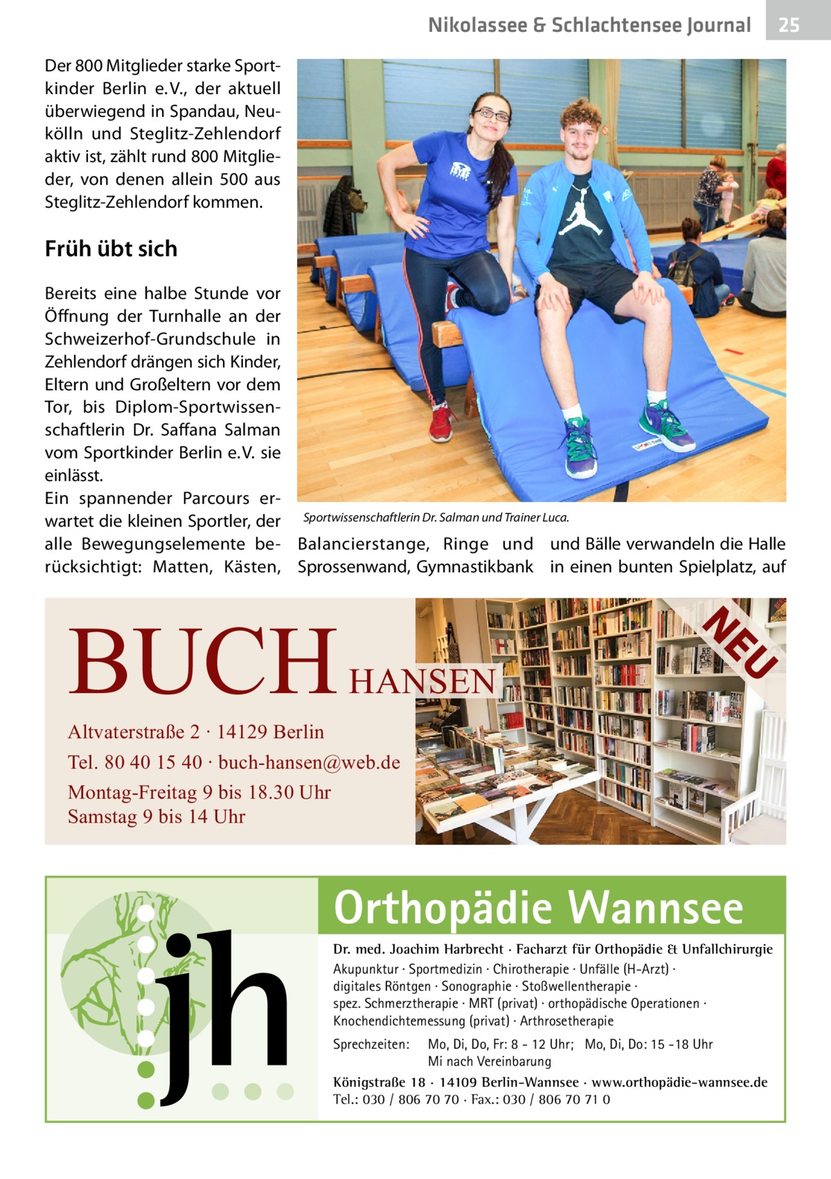 Nikolassee & Schlachtensee Journal  25  Der 800 Mitglieder starke Sportkinder Berlin e. V., der aktuell überwiegend in Spandau, Neukölln und Steglitz-Zehlendorf aktiv ist, zählt rund 800 Mitglieder, von denen allein 500 aus Steglitz-Zehlendorf kommen.  Früh übt sich Bereits eine halbe Stunde vor Öffnung der Turnhalle an der Schweizerhof-Grundschule in Zehlendorf drängen sich Kinder, Eltern und Großeltern vor dem Tor, bis Diplom-Sportwissenschaftlerin Dr.  Saffana Salman vom Sportkinder Berlin e. V. sie einlässt. Ein spannender Parcours erwartet die kleinen Sportler, der Sportwissenschaftlerin Dr. Salman und Trainer Luca. alle Bewegungselemente be- Balancierstange, Ringe und und Bälle verwandeln die Halle rücksichtigt: Matten, Kästen, Sprossenwand, Gymnastikbank in einen bunten Spielplatz, auf  U  HANSEN  NE  BUCH  Altvaterstraße 2 ∙ 14129 Berlin Tel. 80 40 15 40 ∙ buch-hansen@web.de Montag-Freitag 9 bis 18.30 Uhr Samstag 9 bis 14 Uhr  Orthopädie Wannsee Dr. med. Joachim Harbrecht · Facharzt für Orthopädie & Unfallchirurgie Akupunktur · Sportmedizin · Chirotherapie · Unfälle (H-Arzt) · digitales Röntgen · Sonographie · Stoßwellentherapie · spez. Schmerztherapie · MRT (privat) · orthopädische Operationen · Knochendichtemessung (privat) · Arthrosetherapie Sprechzeiten:  Mo, Di, Do, Fr: 8 - 12 Uhr; Mo, Di, Do: 15 -18 Uhr Mi nach Vereinbarung Königstraße 18 · 14109 Berlin-Wannsee · www.orthopädie-wannsee.de Tel.: 030 / 806 70 70 · Fax.: 030 / 806 70 71 0